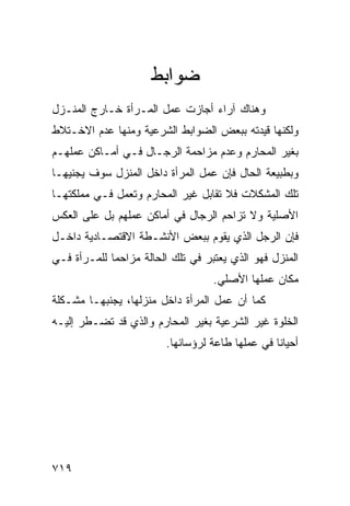 ‫ﻀﻭﺍﺒﻁ‬
‫ﻭﻫﻨﺎﻙ ﺁﺭﺍﺀ ﺃﺠﺎﺯﺕ ﻋﻤل ﺍﻟﻤـﺭﺃﺓ ﺨـﺎﺭﺝ ﺍﻟﻤﻨـﺯل‬
‫ﻭﻟﻜﻨﻬﺎ ﻗﻴﺩﺘﻪ ﺒﺒﻌﺽ ﺍﻟﻀﻭﺍﺒﻁ ﺍﻟﺸﺭﻋﻴﺔ ﻭﻤﻨﻬﺎ ﻋﺩﻡ ﺍﻻﺨـﺘﻼﻁ‬
‫ﺒﻐﻴﺭ ﺍﻟﻤﺤﺎﺭﻡ ﻭﻋﺩﻡ ﻤﺯﺍﺤﻤﺔ ﺍﻟﺭﺠـﺎل ﻓـﻲ ﺃﻤـﺎﻜﻥ ﻋﻤﻠﻬـﻡ‬
‫ﻭﺒﻁﺒﻴﻌﺔ ﺍﻟﺤﺎل ﻓﺈﻥ ﻋﻤل ﺍﻟﻤﺭﺃﺓ ﺩﺍﺨل ﺍﻟﻤﻨﺯل ﺴﻭﻑ ﻴﺠﻨﻴﻬـﺎ‬
‫ﺘﻠﻙ ﺍﻟﻤﺸﻜﻼﺕ ﻓﻼ ﺘﻘﺎﺒل ﻏﻴﺭ ﺍﻟﻤﺤﺎﺭﻡ ﻭﺘﻌﻤل ﻓـﻲ ﻤﻤﻠﻜﺘﻬـﺎ‬
‫ﺍﻷﺼﻠﻴﺔ ﻭﻻ ﺘﺯﺍﺤﻡ ﺍﻟﺭﺠﺎل ﻓﻲ ﺃﻤﺎﻜﻥ ﻋﻤﻠﻬﻡ ﺒل ﻋﻠﻰ ﺍﻟﻌﻜﺱ‬
‫ﻓﺈﻥ ﺍﻟﺭﺠل ﺍﻟﺫﻱ ﻴﻘﻭﻡ ﺒﺒﻌﺽ ﺍﻷﻨﺸـﻁﺔ ﺍﻻﻗﺘﺼـﺎﺩﻴﺔ ﺩﺍﺨـل‬
‫ﺍﻟﻤﻨﺯل ﻓﻬﻭ ﺍﻟﺫﻱ ﻴﻌﺘﺒﺭ ﻓﻲ ﺘﻠﻙ ﺍﻟﺤﺎﻟﺔ ﻤﺯﺍﺤ ‪‬ﺎ ﻟﻠﻤـﺭﺃﺓ ﻓـﻲ‬
             ‫ﻤ‬
                                    ‫ﻤﻜﺎﻥ ﻋﻤﻠﻬﺎ ﺍﻷﺼﻠﻲ.‬
‫ﻜﻤﺎ ﺃﻥ ﻋﻤل ﺍﻟﻤﺭﺃﺓ ﺩﺍﺨل ﻤﻨﺯﻟﻬﺎ، ﻴﺠﻨﺒﻬـﺎ ﻤﺸـﻜﻠﺔ‬
‫ﺍﻟﺨﻠﻭﺓ ﻏﻴﺭ ﺍﻟﺸﺭﻋﻴﺔ ﺒﻐﻴﺭ ﺍﻟﻤﺤﺎﺭﻡ ﻭﺍﻟﺫﻱ ﻗﺩ ﺘﻀـﻁﺭ ﺇﻟﻴـﻪ‬
                         ‫ﺃﺤﻴﺎﻨﺎ ﻓﻲ ﻋﻤﻠﻬﺎ ﻁﺎﻋﺔ ﻟﺭﺅﺴﺎﺌﻬﺎ.‬




‫٩١٧‬
 