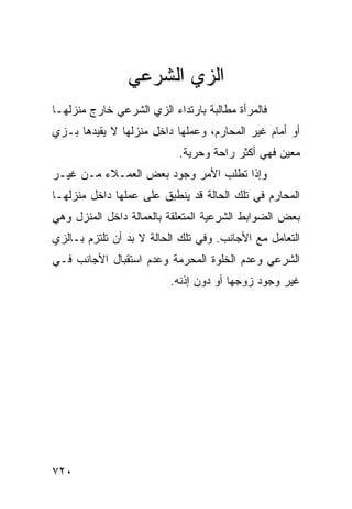 ‫ﺍﻟﺯﻱ ﺍﻟﺸﺭﻋﻲ‬
‫ﻓﺎﻟﻤﺭﺃﺓ ﻤﻁﺎﻟﺒﺔ ﺒﺎﺭﺘﺩﺍﺀ ﺍﻟﺯﻱ ﺍﻟﺸﺭﻋﻲ ﺨﺎﺭﺝ ﻤﻨﺯﻟﻬـﺎ‬
‫ﺃﻭ ﺃﻤﺎﻡ ﻏﻴﺭ ﺍﻟﻤﺤﺎﺭﻡ، ﻭﻋﻤﻠﻬﺎ ﺩﺍﺨل ﻤﻨﺯﻟﻬﺎ ﻻ ﻴﻘﻴﺩﻫﺎ ﺒـﺯﻱ‬
                           ‫ﻤﻌﻴﻥ ﻓﻬﻲ ﺃﻜﺜﺭ ﺭﺍﺤﺔ ﻭﺤﺭﻴﺔ.‬
‫ﻭﺇﺫﺍ ﺘﻁﻠﺏ ﺍﻷﻤﺭ ﻭﺠﻭﺩ ﺒﻌﺽ ﺍﻟﻌﻤـﻼﺀ ﻤـﻥ ﻏﻴـﺭ‬
‫ﺍﻟﻤﺤﺎﺭﻡ ﻓﻲ ﺘﻠﻙ ﺍﻟﺤﺎﻟﺔ ﻗﺩ ﻴﻨﻁﺒﻕ ﻋﻠﻰ ﻋﻤﻠﻬﺎ ﺩﺍﺨل ﻤﻨﺯﻟﻬـﺎ‬
‫ﺒﻌﺽ ﺍﻟﻀﻭﺍﺒﻁ ﺍﻟﺸﺭﻋﻴﺔ ﺍﻟﻤﺘﻌﻠﻘﺔ ﺒﺎﻟﻌﻤﺎﻟﺔ ﺩﺍﺨل ﺍﻟﻤﻨﺯل ﻭﻫﻲ‬
‫ﺍﻟﺘﻌﺎﻤل ﻤﻊ ﺍﻷﺠﺎﻨﺏ. ﻭﻓﻲ ﺘﻠﻙ ﺍﻟﺤﺎﻟﺔ ﻻ ﺒﺩ ﺃﻥ ﺘﻠﺘﺯﻡ ﺒـﺎﻟﺯﻱ‬
‫ﺍﻟﺸﺭﻋﻲ ﻭﻋﺩﻡ ﺍﻟﺨﻠﻭﺓ ﺍﻟﻤﺤﺭﻤﺔ ﻭﻋﺩﻡ ﺍﺴﺘﻘﺒﺎل ﺍﻷﺠﺎﻨﺏ ﻓـﻲ‬
                         ‫ﻏﻴﺭ ﻭﺠﻭﺩ ﺯﻭﺠﻬﺎ ﺃﻭ ﺩﻭﻥ ﺇﺫﻨﻪ.‬




‫٠٢٧‬
 