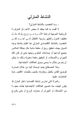 ‫ﺍﻟﻨﺸﺎﻁ ﺍﻟﻤﻨﺯﻟﻲ‬
                 ‫ـ ﻭﻤﺎ ﺍﻟﻤﻘﺼﻭﺩ ﺒﺎﻟﻨﺸﺎﻁ ﺍﻟﻤﻨﺯﻟﻲ؟‬
‫ﻻ ﺃﻗﺼﺩ ﺒﻪ ﻜﻤﺎ ﻴﻌﺘﻘﺩ ﺍﻟـﺒﻌﺽ ﺍﻷﻋﻤـﺎل ﺍﻟﻤﻨﺯﻟﻴـﺔ‬
‫ﺍﻟﺭﻭﺘﻴﻨﻴﺔ ﺍﻟﻤﻭﺠﻬﺔ ﻟﺭﻋﺎﻴﺔ ﺍﻷﺴـﺭﺓ ﻤـﻥ ﺯﻭﺝ ﻭﺃﻭﻻﺩ ﻤﺜـل‬
‫ﺘﻨﻅﻴﻑ ﺍﻟﻤﻨﺯل ﻭﺍﻟﻁﻬﻭ ﻭﺘﺭﺒﻴﺔ ﺍﻷﻁﻔﺎل ﺇﻟـﻰ ﺁﺨـﺭﻩ، ﻟﻜـﻥ‬
‫ﺍﻟﻤﻘﺼﻭﺩ ﺒﺎﻟﻨﺸﺎﻁ ﺍﻻﻗﺘﺼﺎﺩﻱ ﺍﻟﻤﻨﺯﻟﻲ ﻫﻨﺎ ﺍﻟﻘﻴﺎﻡ ﺒﻨﺸﺎﻁ ﺒﻭﺠﻪ‬
‫ﻟﻠﺴﻭﻕ ﺒﻬﺩﻑ ﺘﺤﻘﻴﻕ ﺭﺒﺢ ﺃﻭ ﻤﻨﻔﻌﺔ ﻤﺎﺩﻴﺔ ﻤﺜل ﺤﻴﺎﻜﺔ ﺍﻟﻤﻼﺒﺱ‬
‫ﺒﺠﻤﻴﻊ ﺃﻨﻭﺍﻋﻬﺎ ﺃﻭ ﺼﻨﺎﻋﺎﺕ ﺍﻟﺤﻠﻭﻯ ﻭﺒﻴﻌﻬﺎ ﺤﺘﻰ ﻟﻭ ﻜﺎﻥ ﺫﻟﻙ‬
‫ﻟﻠﺠﻴﺭﺍﻥ ﻭﺍﻷﺼﺩﻗﺎﺀ، ﺃﻭ ﻟﺘﺤﻘﻴﻕ ﻤﻨﻔﻌﺔ ﻤﻌﻨﻭﻴﺔ ﻭﺫﻟﻙ ﻤﺎ ﻴﻤﻜﻥ‬
      ‫ﺃﻥ ﻴﺘﻡ ﻤﻥ ﺨﻼل ﻤﺎ ﻴﺴﻤﻰ ﺒﺴﻭﻕ ﺍﻟﻌﻼﻗﺎﺕ ﺍﻻﺠﺘﻤﺎﻋﻴﺔ.‬
‫ﻭﻫﺫﺍ ﺍﻟﻤﺼﻁﻠﺢ ﺠﺩﻴﺩ ﺘﻭﺼﻠﻨﺎ ﺇﻟﻴﻪ ﻤﻥ ﺨﻼل ﺘﺼﺩﺭﻨﺎ‬
‫ﻟﻠﻭﻀﻊ ﺍﻟﻜﺎﺌﻥ ﺒﺎﻟﻔﻌل ﻭﻤﻘﺎﺭﻨﺘﻪ ﺒﺎﻟﻤﺼـﻁﻠﺤﺎﺕ ﺍﻻﻗﺘﺼـﺎﺩﻴﺔ‬
                                        ‫ﺍﻟﻤﺘﻌﺎﺭﻑ ﻋﻠﻴﻬﺎ.‬
‫ﻭﺍﻟﻤﺭﺃﺓ ﺍﻟﺘﻲ ﺘﻤﺎﺭﺱ ﻨﺸﺎﻁﺎ ﺍﻗﺘﺼﺎﺩﻴﺎ ﺩﺍﺨل ﺍﻟﻤﻨﺯل ﻗﺩ‬
‫ﻴﻜﻭﻥ ﺍﻟﻬﺩﻑ ﻤﻨﻪ ﺘﺤﺴﻴﻥ ﺍﻟﻌﻼﻗﺎﺕ ﺍﻻﺠﺘﻤﺎﻋﻴﺔ ﺒﻔﺌﺎﺕ ﻤﻌﻴﻨـﺔ‬
‫ﻤﻥ ﺍﻷﺼﺩﻗﺎﺀ ﺃﻭ ﺍﻟﺠﻴﺭﺍﻥ ﺃﻭ ﻤﻌﺎﺭﻑ ﺍﻟﺯﻭﺝ ﺃﻭ ﺤﺘﻰ ﺒﺎﻟﺯﻭﺝ‬



‫١٢٧‬
 