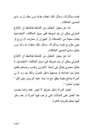 ‫ﻨﻔﺴﻪ ﻭﺒﺎﻷﻭﻻﺩ، ﻭﻤﺜﺎل ﺫﻟﻙ ﺇﻋﻁﺎﺀ ﻫﺩﺍﻴﺎ ﺩﻭﻥ ﻤﻘﺎﺒـل ﻤـﺎﺩﻱ‬
                                      ‫ﻟﺘﺤﺴﻴﻥ ﺍﻟﻌﻼﻗﺎﺕ.‬
‫ﺃﻤﺎ ﻋﻥ ﻤﻌﻴﺎﺭ ﺍﻟﻤﻘﺎﺒل ﻤﻥ ﺍﻟﻨﺸﺎﻁ ﻓﻴﻼﺤﻅ ﺃﻥ ﺍﻹﻨﺘﺎﺝ‬
‫ﺍﻟﻤﻨﺯﻟﻲ ﻴﻤﻜﻥ ﺃﻥ ﻴﺘﻡ ﺘﺴﻭﻴﻘﻪ ﻓﻔﻲ ﺴﻭﻕ ﺍﻟﻌﻼﻗﺎﺕ ﺍﻻﺠﺘﻤﺎﻋﻴﺔ‬
‫ﺒﻔﺌﺎﺕ ﻤﻌﻴﻨﺔ ﻤﻥ ﺍﻷﺼﺩﻗﺎﺀ ﺃﻭ ﺍﻟﺠﻴﺭﺍﻥ ﺃﻭ ﻤﻌﺎﺭﻑ ﺍﻟـﺯﻭﺝ ﺃﻭ‬
‫ﺤﺘﻰ ﺒﺎﻟﺯﻭﺝ ﻨﻔﺴﻪ ﻭﺒﺎﻷﻭﻻﺩ. ﻭﻤﺜﺎل ﺫﻟﻙ ﺇﻋﻁﺎﺀ ﻫـﺩﺍﻴﺎ ﺩﻭﻥ‬
                           ‫ﻤﻘﺎﺒل ﻤﺎﺩﻱ ﻟﺘﺤﺴﻴﻥ ﺍﻟﻌﻼﻗﺎﺕ.‬
‫ﺃﻤﺎ ﻋﻥ ﻤﻌﻴﺎﺭ ﺍﻟﻤﻘﺎﺒل ﻤﻥ ﺍﻟﻨﺸﺎﻁ ﻓﻴﻼﺤﻅ ﺃﻥ ﺍﻹﻨﺘﺎﺝ‬
‫ﺍﻟﻤﻨﺯﻟﻲ ﻴﻤﻜﻥ ﺃﻥ ﻴﺘﻡ ﺘﺴﻭﻴﻘﻪ ﻓﻲ ﺴﻭﻕ ﺍﻟﻌﻼﻗﺎﺕ ﺍﻻﺠﺘﻤﺎﻋﻴـﺔ‬
‫ﻤﻘﺎﺒل ﻤﻌﻨﻭﻱ ﻴﺘﻤﺜل ﻓﻲ ﺇﺴﻌﺎﺩ ﺍﻵﺨﺭﻴﻥ ﻭﻜﺴﺏ ﺭﻀﺎﻫﻡ ﺒﺘﻘﺩﻴﻡ‬
‫ﻫﺩﺍﻴﺎ ﻴﺘﻡ ﺇﻋﺩﺍﺩﻫﺎ ﺃﻭ ﺼﻨﻌﻬﺎ ﺩﺍﺨل ﺍﻟﻤﻨﺯل ﻭﺫﻟﻙ ﻴﻌـﻭﺩ ﺇﻟـﻰ‬
‫ﺍﻟﻤﺭﺃﺓ ﺒﻨﺘﺎﺌﺞ ﻁﻴﺒﺔ ﻴﺘﻔﻕ ﻤﻊ ﻤﺎ ﺤﺙ ﻋﻠﻴﻪ ﺍﻟﺭﺴﻭل ﺤﻴﻥ ﻗﺎل "‬
                                        ‫ﺘﻬﺎﺩﻭﺍ ﺘﺤﺎﺒﻭﺍ ".‬
‫ﻓﻌﻤل ﺍﻟﻤﺭﺃﺓ ﺩﺍﺨل ﻤﻨﺯﻟﻬﺎ ﻻ ﺘﺠﺒﺭ ﻋﻠﻴﻪ ﻭﺇﻨﻤﺎ ﻴﻨﺼﺏ‬
‫ﻫﺫﺍ ﺍﻟﻌﻤل ﻋﻠﻰ ﺍﻟﺤﺎﻻﺕ ﺍﻟﺘﻲ ﺘﺭﻏﺏ ﻓﻴﻬﺎ ﺍﻟﻤﺭﺃﺓ ﺃﻭ ﺘﻀـﻁﺭ‬
                               ‫ﺇﻟﻴﻬﺎ ﺒﺤﻜﻡ ﻅﺭﻭﻑ ﻗﺎﻫﺭﺓ.‬




‫٢٢٧‬
 