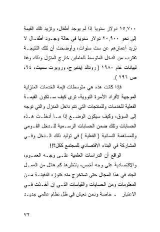 ‫٠٠٧,٥١ ﺩﻭﻻﺭ ﺴﻨﻭﻴﺎ ﺇﺫﺍ ﻟﻡ ﻴﻭﺠﺩ ﺃﻁﻔﺎل، ﻭﺘﺯﻴﺩ ﺘﻠﻙ ﺍﻟﻘﻴﻤﺔ‬
‫ﺇﻟﻰ ﻨﺤﻭ ٠٠٩,٠٢ ﺩﻭﻻﺭ ﺴﻨﻭ ‪‬ﺎ ﻓﻲ ﺤﺎﻟﺔ ﻭﺠـﻭﺩ ﺃﻁﻔـﺎل ﻻ‬
                        ‫ﻴ‬
‫ﺘﺯﻴﺩ ﺃﻋﻤﺎﺭﻫﻡ ﻋﻥ ﺴﺕ ﺴﻨﻭﺍﺕ، ﻭﺃﻭﻀﺤﺕ ﺃﻥ ﺘﻠﻙ ﺍﻟﻨﺘﻴﺠـﺔ‬
‫ﺘﻘﺘﺭﺏ ﻤﻥ ﺍﻟﺩﺨل ﺍﻟﻤﺘﻭﺴﻁ ﻟﻠﻌﺎﻤﻠﻴﻥ ﺨﺎﺭﺝ ﺍﻟﻤﻨﺯل ﻭﺫﻟﻙ ﻭﻓ ﹰﺎ‬
 ‫ﻘ‬
‫ﻟﺒﻴﺎﻨﺎﺕ ﻋﺎﻡ ٠٨٩١ ) ﺭﻭﻨﺎﻟﺩ ﺇﻴﺩﻨﺒﺭﺝ، ﻭﺭﻭﺒﺭﺕ ﺴﻤﻴﺙ، ٤٩،‬
                                             ‫ﺹ ٦٩٢ (.‬
‫ﻓﺈﺫﺍ ﻜﺎﻨﺕ ﻫﺫﻩ ﻫﻲ ﻤﺘﻭﺴﻁﺎﺕ ﻗﻴﻤﺔ ﺍﻟﺨﺩﻤﺎﺕ ﺍﻟﻤﻨﺯﻟﻴﺔ‬
‫ﺍﻟﻤﻭﺠﻬﺔ ﻷﻓﺭﺍﺩ ﺍﻷﺴﺭﺓ ﺍﻟﻨﻭﻭﻴﺔ، ﺘﺭﻯ ﻜﻴﻑ ﺴـﺘﻜﻭﻥ ﺍﻟﻘﻴﻤـﺔ‬
‫ﺍﻟﻔﻌﻠﻴﺔ ﻟﻠﺨﺩﻤﺎﺕ ﻭﻟﻠﻤﻨﺘﺠﺎﺕ ﺍﻟﺘﻲ ﺘﺘﻡ ﺩﺍﺨل ﺍﻟﻤﻨﺯل ﻭﺍﻟﺘﻲ ﺘﻭﺠﻪ‬
‫ﺇﻟﻰ ﺍﻟﺴﻭﻕ، ﻭﻜﻴﻑ ﺴﻴﻜﻭﻥ ﺍﻟﻭﻀـﻊ ﺇﺫﺍ ﻤـﺎ ﺃﺩﺨﻠـﺕ ﻫـﺫﻩ‬
‫ﺍﻟﺤﺴﺎﺒﺎﺕ ﻭﺘﻠﻙ ﻀﻤﻥ ﺍﻟﺤﺴﺎﺒﺎﺕ ﺍﻟﺭﺴـﻤﻴﺔ ﻟﻠـﺩﺨل ﺍﻟﻘـﻭﻤﻲ‬
‫ﻭﻟﻠﻤﺴﺎﻫﻤﺔ ﺍﻟﻨﺴﺎﺌﻴﺔ ) ﺍﻟﻔﻌﻠﻴﺔ ( ﻓﻲ ﺘﻭﻟﻴﺩ ﺫﻟﻙ ﺍﻟـﺩﺨل ﻭﻓـﻲ‬
             ‫ﺍﻟﻤﺸﺎﺭﻜﺔ ﻓﻲ ﺍﻟﺒﻨﺎﺀ ﺍﻻﻗﺘﺼﺎﺩﻱ ﻟﻠﻤﺠﺘﻤﻊ ﻜﻜل؟!!‬
‫ﺍﻟﻭﺍﻗﻊ ﺃﻥ ﺍﻟﺩﺭﺍﺴﺎﺕ ﺍﻟﻌﻠﻤﻴﺔ ﻋﻠـﻰ ﻭﺠـﻪ ﺍﻟﻌﻤـﻭﻡ،‬
‫ﻭﺍﻻﻗﺘﺼﺎﺩﻴﺔ ﻋﻠﻰ ﻭﺠﻪ ﺃﺨﺹ، ﻴﻨﺘﻅﺭﻫﺎ ﻜﻡ ﻫﺎﺌل ﻤﻥ ﺍﻟﻌﻤـل‬
‫ﺍﻟﺠﺎﺩ ﻓﻲ ﻫﺫﺍ ﺍﻟﻤﺠﺎل ﺤﺘﻰ ﺘﺴﺘﺨﺭﺝ ﻤﻨﻪ ﻜﻨﻭﺯﻩ ﺍﻟﺩﻓﻴﻨـﺔ ﻤـﻥ‬
‫ﺍﻟﻤﻌﻠﻭﻤﺎﺕ ﻭﻤﻥ ﺍﻟﺤﺴﺎﺒﺎﺕ ﻭﺍﻟﻘﻴﺎﺴﺎﺕ ﺍﻟﺘـﻲ ﺇﻥ ﺃﺨـﺫﺕ ﻓـﻲ‬
‫ﺍﻻﻋﺘﺒﺎﺭ ـ ﺨﺎﺼﺔ ﻭﻨﺤﻥ ﻨﻌﻴﺵ ﻓﻲ ﻅل ﻨﻅﺎﻡ ﻋﺎﻟﻤﻲ ﺠﺩﻴـﺩ‬


‫٢٧‬
 