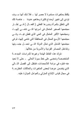 ‫ﻴﻜﺘﻅ ﺒﻤﺘﻐﻴﺭﺍﺕ ﻤﺴﺘﻤﺭﺓ ﻻ ﺤﺼﺭ ﻟﻬﺎ ـ ﻓﻼ ﺸﻙ ﺃﻨﻬﺎ ﺴـﻭﻑ‬
‫ﺘﺅﺩﻱ ﺇﻟﻰ ﺘﻐﻴﻴﺭ ﺃﻭﻀﺎﻉ ﻜﺜﻴﺭﺓ ﻭﻤﻔﺎﻫﻴﻡ ﻋﺩﻴﺩﺓ ـ ﺨﺎﺼﺔ ﺘﻠﻙ‬
‫ﺍﻟﺘﻲ ﺘﺘﻌﻠﻕ ﺒﺎﻟﻤﺭﺃﺓ ﻭﺒﺩﻭﺭﻫﺎ ﺍﻟﻔﻌﻠﻲ ) ﺍﻟﻔﻌـﺎل ( ﻓـﻲ ﺇﻁـﺎﺭ‬
‫ﻤﺠﺘﻤﻌﻬﺎ ﺍﻟﺼﻐﻴﺭ ﺍﻟﻤﺘﻤﺜل ﻓﻲ ﺃﺴﺭﺘﻬﺎ ﺍﻟﺘـﻲ ﺘﻨﺘﻤـﻲ ﺇﻟﻴﻬـﺎ،‬
‫ﻭﻤﺠﺘﻤﻌﻬﺎ ﺍﻷﻜﺒﺭ ﺍﻟﻤﺘﻤﺜل ﻓﻲ ﺍﻟﺤﻲ ﺍﻟﺫﻱ ﺘﻘﻁﻥ ﻓﻴـﻪ، ﻭﻓـﻲ‬
‫ﻤﺠﺘﻤﻌﻬﺎ ﺍﻷﻭﺴﻊ ﺍﻟﻤﻤﺜل ﻓﻲ ﺍﻟﻤﺤﺎﻓﻅﺔ ﺍﻟﺘﻲ ﺘﻨﺘﻤﻲ ﺇﻟﻴﻬﺎ، ﺜﻡ ﻓﻲ‬
‫ﻤﺠﺘﻤﻌﻬﺎ ﺍﻟﺸﺎﻤل ﺍﻟﺫﻱ ﺘﻤﺜل ﺍﻟﺩﻭﻟﺔ ﺍﻟﺘـﻲ ﺘﺤﻤـل ﺠﻨﺴـﻴﺘﻬﺎ‬
            ‫ﻭﺘﺘﺩﺍﺨل ﺍﻟﻤﺼﺎﺌﺭ ﺍﻟﻔﺭﺩﻴﺔ ﻭﺍﻷﺴﺭﻴﺔ ﻤﻥ ﺨﻼﻟﻬﺎ.‬
‫ﻨﺘﺭﻙ ﻫﺫﻩ ﺍﻟﻨﻘﺎﻁ ﺍﻟﻬﺎﻤﺔ ﻭﻏﻴﺭﻫﺎ ﻟﻠﺩﺭﺍﺴﺎﺕ ﺍﻟﻤﺒﺩﻋـﺔ‬
‫ﺍﻟﻤﺘﺨﺼﺼﺔ ﻭﻨﻤﻀﻲ ﻋﻠﻰ ﺨﻁ ﺴﻴﺭﻨﺎ ﺍﻟﺤﺎﻟﻲ ـ ﺤﺘﻰ ﻻ ﻨﺤﻴﺩ‬
‫ﻋﻨﻪ ﻓﻨﺘﻭﻩ ﻓﻲ ﺩﻭﺍﻤﺔ ﺍﻟﻼﻤﺤﺩﺩﺍﺕ، ﻓﻨﻨﺘﻘل ﺇﻟﻰ ﺍﻟﻔﺼل ﺍﻟﺘـﺎﻟﻲ‬
‫ﺍﻟﺫﻱ ﻴﺘﻀﻤﻥ ﻋﺭ ‪‬ﺎ ﻟﺒﻌﺽ ﺍﻟﻤﺘﻐﻴﺭﺍﺕ ﻭﺍﻟﻌﻼﻗﺎﺕ ﺍﻟﻤﻘﺘﺭﺤـﺔ‬
                                   ‫ﻀ‬
     ‫ﻓﻲ ﻤﺠﺎل ﻗﻴﺎﺱ ﺍﻹﻨﺘﺎﺝ ﺍﻟﻤﻨﺯﻟﻲ ﻭﺍﻟﻌﻭﺍﻤل ﺍﻟﻤﺅﺜﺭﺓ ﻋﻠﻴﻪ.‬




‫٣٧‬
 