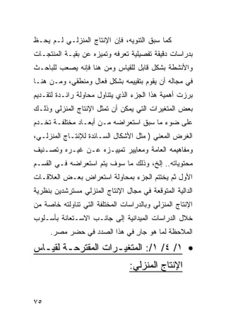 ‫ﻜﻤﺎ ﺴﺒﻕ ﺍﻟﺘﻨﻭﻴﻪ، ﻓﺈﻥ ﺍﻹﻨﺘﺎﺝ ﺍﻟﻤﻨﺯﻟـﻲ ﻟـﻡ ﻴﺤـﻅ‬
‫ﺒﺩﺭﺍﺴﺎﺕ ﺩﻗﻴﻘﺔ ﺘﻔﺼﻴﻠﻴﺔ ﺘﻌﺭﻓﻪ ﻭﺘﻤﻴﺯﻩ ﻋﻥ ﺒﻘﻴـﺔ ﺍﻟﻤﻨﺘﺠـﺎﺕ‬
‫ﻭﺍﻷﻨﺸﻁﺔ ﺒﺸﻜل ﻗﺎﺒل ﻟﻠﻘﻴﺎﺱ ﻭﻤﻥ ﻫﻨﺎ ﻓﺈﻨﻪ ﻴﺼﻌﺏ ﻟﻠﺒﺎﺤـﺙ‬
‫ﻓﻲ ﻤﺠﺎﻟﻪ ﺃﻥ ﻴﻘﻭﻡ ﺒﺘﻘﻴﻴﻤﻪ ﺒﺸﻜل ﻓﻌﺎل ﻭﻤﻨﻁﻘﻲ، ﻭﻤـﻥ ﻫﻨـﺎ‬
‫ﺒﺭﺯﺕ ﺃﻫﻤﻴﺔ ﻫﺫﺍ ﺍﻟﺠﺯﺀ ﺍﻟﺫﻱ ﻴﺘﻨﺎﻭل ﻤﺤﺎﻭﻟﺔ ﺭﺍﺌـﺩﺓ ﻟﺘﻘـﺩﻴﻡ‬
‫ﺒﻌﺽ ﺍﻟﻤﺘﻐﻴﺭﺍﺕ ﺍﻟﺘﻲ ﻴﻤﻜﻥ ﺃﻥ ﺘﻤﺜل ﺍﻹﻨﺘﺎﺝ ﺍﻟﻤﻨﺯﻟﻲ ﻭﺫﻟـﻙ‬
‫ﻋﻠﻰ ﻀﻭﺀ ﻤﺎ ﺴﺒﻕ ﺍﺴﺘﻌﺭﺍﻀﻪ ﻤـﻥ ﺃﺒﻌـﺎﺩ ﻤﺨﺘﻠﻔـﺔ ﺘﺨـﺩﻡ‬
‫ﺍﻟﻐﺭﺽ ﺍﻟﻤﻌﻨﻲ ) ﻤﺜل ﺍﻷﺸﻜﺎل ﺍﻟﺴـﺎﺌﺩﺓ ﻟﻺﻨﺘـﺎﺝ ﺍﻟﻤﻨﺯﻟـﻲ،‬
‫ﻭﻤﻔﺎﻫﻴﻤﻪ ﺍﻟﻌﺎﻤﺔ ﻭﻤﻌﺎﻴﻴﺭ ﺘﻤﻴﻴـﺯﻩ ﻋـﻥ ﻏﻴـﺭﻩ ﻭﺘﺼـﻨﻴﻑ‬
‫ﻤﺤﺘﻭﻴﺎﺘﻪ.. ﺇﻟﺦ، ﻭﺫﻟﻙ ﻤﺎ ﺴﻭﻑ ﻴﺘﻡ ﺍﺴﺘﻌﺭﺍﻀﻪ ﻓـﻲ ﺍﻟﻘﺴـﻡ‬
‫ﺍﻷﻭل ﺜﻡ ﻴﺨﺘﺘﻡ ﺍﻟﺠﺯﺀ ﺒﻤﺤﺎﻭﻟﺔ ﺍﺴﺘﻌﺭﺍﺽ ﺒﻌـﺽ ﺍﻟﻌﻼﻗـﺎﺕ‬
‫ﺍﻟﺩﺍﻟﻴﺔ ﺍﻟﻤﺘﻭﻗﻌﺔ ﻓﻲ ﻤﺠﺎل ﺍﻹﻨﺘﺎﺝ ﺍﻟﻤﻨﺯﻟﻲ ﻤﺴﺘﺭﺸﺩﻴﻥ ﺒﻨﻅﺭﻴﺔ‬
‫ﺍﻹﻨﺘﺎﺝ ﺍﻟﻤﻨﺯﻟﻲ ﻭﺒﺎﻟﺩﺭﺍﺴﺎﺕ ﺍﻟﻤﺨﺘﻠﻔﺔ ﺍﻟﺘﻲ ﺘﻨﺎﻭﻟﺘﻪ ﺨﺎﺼﺔ ﻤﻥ‬
‫ﺨﻼل ﺍﻟﺩﺭﺍﺴﺎﺕ ﺍﻟﻤﻴﺩﺍﻨﻴﺔ ﺇﻟﻰ ﺠﺎﻨـﺏ ﺍﻻﺴـﺘﻌﺎﻨﺔ ﺒﺄﺴـﻠﻭﺏ‬
     ‫ﺍﻟﻤﻼﺤﻅﺔ ﻟﻤﺎ ﻫﻭ ﺠﺎﺭ ﻓﻲ ﻫﺫﺍ ﺍﻟﺼﺩﺩ ﻓﻲ ﺤﻀﺭ ﻤﺼﺭ.‬
                              ‫ٍ‬

‫• ١/ ٤/ ١/: ﺍﻟﻤﺘﻐﻴ ـﺭﺍﺕ ﺍﻟﻤﻘﺘﺭﺤ ـﺔ ﻟﻘﻴ ـﺎﺱ‬
  ‫ـ ـ‬                 ‫ـ‬
                                 ‫ﺍﻹﻨﺘﺎﺝ ﺍﻟﻤﻨﺯﻟﻲ:‬


‫٥٧‬
 