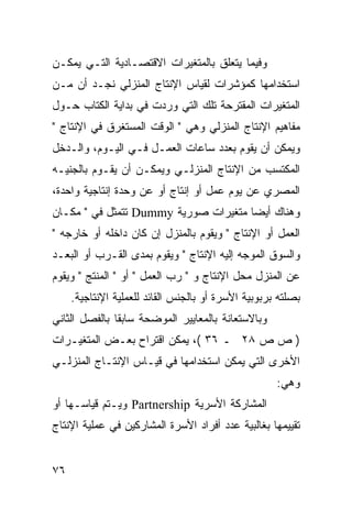 ‫ﻭﻓﻴﻤﺎ ﻴﺘﻌﻠﻕ ﺒﺎﻟﻤﺘﻐﻴﺭﺍﺕ ﺍﻻﻗﺘﺼـﺎﺩﻴﺔ ﺍﻟﺘـﻲ ﻴﻤﻜـﻥ‬
‫ﺍﺴﺘﺨﺩﺍﻤﻬﺎ ﻜﻤﺅﺸﺭﺍﺕ ﻟﻘﻴﺎﺱ ﺍﻹﻨﺘﺎﺝ ﺍﻟﻤﻨﺯﻟﻲ ﻨﺠـﺩ ﺃﻥ ﻤـﻥ‬
‫ﺍﻟﻤﺘﻐﻴﺭﺍﺕ ﺍﻟﻤﻘﺘﺭﺤﺔ ﺘﻠﻙ ﺍﻟﺘﻲ ﻭﺭﺩﺕ ﻓﻲ ﺒﺩﺍﻴﺔ ﺍﻟﻜﺘﺎﺏ ﺤـﻭل‬
‫ﻤﻔﺎﻫﻴﻡ ﺍﻹﻨﺘﺎﺝ ﺍﻟﻤﻨﺯﻟﻲ ﻭﻫﻲ " ﺍﻟﻭﻗﺕ ﺍﻟﻤﺴﺘﻐﺭﻕ ﻓﻲ ﺍﻹﻨﺘﺎﺝ "‬
‫ﻭﻴﻤﻜﻥ ﺃﻥ ﻴﻘﻭﻡ ﺒﻌﺩﺩ ﺴﺎﻋﺎﺕ ﺍﻟﻌﻤـل ﻓـﻲ ﺍﻟﻴـﻭﻡ، ﻭﺍﻟـﺩﺨل‬
‫ﺍﻟﻤﻜﺘﺴﺏ ﻤﻥ ﺍﻹﻨﺘﺎﺝ ﺍﻟﻤﻨﺯﻟـﻲ ﻭﻴﻤﻜـﻥ ﺃﻥ ﻴﻘـﻭﻡ ﺒﺎﻟﺠﻨﻴـﻪ‬
‫ﺍﻟﻤﺼﺭﻱ ﻋﻥ ﻴﻭﻡ ﻋﻤل ﺃﻭ ﺇﻨﺘﺎﺝ ﺃﻭ ﻋﻥ ﻭﺤﺩﺓ ﺇﻨﺘﺎﺠﻴﺔ ﻭﺍﺤﺩﺓ،‬
‫ﻭﻫﻨﺎﻙ ﺃﻴ ‪‬ﺎ ﻤﺘﻐﻴﺭﺍﺕ ﺼﻭﺭﻴﺔ ‪ Dummy‬ﺘﺘﻤﺜل ﻓﻲ " ﻤﻜـﺎﻥ‬
                                      ‫ﻀ‬
‫ﺍﻟﻌﻤل ﺃﻭ ﺍﻹﻨﺘﺎﺝ " ﻭﻴﻘﻭﻡ ﺒﺎﻟﻤﻨﺯل ﺇﻥ ﻜﺎﻥ ﺩﺍﺨﻠﻪ ﺃﻭ ﺨﺎﺭﺠﻪ "‬
‫ﻭﺍﻟﺴﻭﻕ ﺍﻟﻤﻭﺠﻪ ﺇﻟﻴﻪ ﺍﻹﻨﺘﺎﺝ " ﻭﻴﻘﻭﻡ ﺒﻤﺩﻯ ﺍﻟﻘـﺭﺏ ﺃﻭ ﺍﻟﺒﻌـﺩ‬
‫ﻋﻥ ﺍﻟﻤﻨﺯل ﻤﺤل ﺍﻹﻨﺘﺎﺝ ﻭ " ﺭﺏ ﺍﻟﻌﻤل " ﺃﻭ " ﺍﻟﻤﻨﺘﺞ " ﻭﻴﻘﻭﻡ‬
     ‫ﺒﺼﻠﺘﻪ ﺒﺭﺒﻭﺒﻴﺔ ﺍﻷﺴﺭﺓ ﺃﻭ ﺒﺎﻟﺠﻨﺱ ﺍﻟﻘﺎﺌﺩ ﻟﻠﻌﻤﻠﻴﺔ ﺍﻹﻨﺘﺎﺠﻴﺔ.‬
‫ﻭﺒﺎﻻﺴﺘﻌﺎﻨﺔ ﺒﺎﻟﻤﻌﺎﻴﻴﺭ ﺍﻟﻤﻭﻀﺤﺔ ﺴﺎﺒ ﹰﺎ ﺒﺎﻟﻔﺼل ﺍﻟﺜﺎﻨﻲ‬
               ‫ﻘ‬
‫) ﺹ ﺹ ٨٢ ـ ٦٣ (، ﻴﻤﻜﻥ ﺍﻗﺘﺭﺍﺡ ﺒﻌـﺽ ﺍﻟﻤﺘﻐﻴـﺭﺍﺕ‬
‫ﺍﻷﺨﺭﻯ ﺍﻟﺘﻲ ﻴﻤﻜﻥ ﺍﺴﺘﺨﺩﺍﻤﻬﺎ ﻓﻲ ﻗﻴـﺎﺱ ﺍﻹﻨﺘـﺎﺝ ﺍﻟﻤﻨﺯﻟـﻲ‬
                                                     ‫ﻭﻫﻲ:‬
‫ﺍﻟﻤﺸﺎﺭﻜﺔ ﺍﻷﺴﺭﻴﺔ ‪ Partnership‬ﻭﻴـﺘﻡ ﻗﻴﺎﺴـﻬﺎ ﺃﻭ‬
‫ﺘﻘﻴﻴﻤﻬﺎ ﺒﻐﺎﻟﺒﻴﺔ ﻋﺩﺩ ﺃﻓﺭﺍﺩ ﺍﻷﺴﺭﺓ ﺍﻟﻤﺸﺎﺭﻜﻴﻥ ﻓﻲ ﻋﻤﻠﻴﺔ ﺍﻹﻨﺘﺎﺝ‬


‫٦٧‬
 