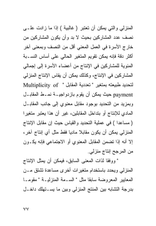 ‫ﺍﻟﻤﻨﺯﻟﻲ ﻭﺍﻟﺘﻲ ﻴﻤﻜﻥ ﺃﻥ ﺘﻌﺘﺒﺭ ) ﻏﺎﻟﺒﻴﺔ ( ﺇﺫﺍ ﻤﺎ ﺯﺍﺩﺕ ﻋﻠـﻰ‬
‫ﻨﺼﻑ ﻋﺩﺩ ﺍﻟﻤﺸﺎﺭﻜﻴﻥ ﺒﺤﻴﺙ ﻻ ﺒﺩ ﻭﺃﻥ ﻴﻜﻭﻥ ﺍﻟﻤﺸﺎﺭﻜﻴﻥ ﻤﻥ‬
‫ﺨﺎﺭﺝ ﺍﻷﺴﺭﺓ ﻓﻲ ﺍﻟﻌﻤل ﺍﻟﻤﻌﻨﻲ ﺃﻗل ﻤﻥ ﺍﻟﻨﺼﻑ ﻭﺒﻤﻌﻨﻰ ﺁﺨﺭ‬
‫ﺃﻜﺜﺭ ﺩﻗﺔ ﻓﺈﻨﻪ ﻴﻤﻜﻥ ﺘﻘﻭﻴﻡ ﺍﻟﻤﺘﻐﻴﺭ ﺍﻟﺤﺎﻟﻲ ﻋﻠﻰ ﺃﺴﺎﺱ ﺍﻟﻨﺴـﺒﺔ‬
‫ﺍﻟﻤﺌﻭﻴﺔ ﻟﻠﻤﺸﺎﺭﻜﻴﻥ ﻓﻲ ﺍﻹﻨﺘﺎﺝ ﻤﻥ ﺃﻋﻀﺎﺀ ﺍﻷﺴﺭﺓ ﺇﻟﻰ ﺇﺠﻤﺎﻟﻲ‬
‫ﺍﻟﻤﺸﺎﺭﻜﻴﻥ ﻓﻲ ﺍﻹﻨﺘﺎﺝ، ﻭﻜﺫﻟﻙ ﻴﻤﻜﻥ ﺃﻥ ﻴﻘﺎﺱ ﺍﻹﻨﺘﺎﺝ ﺍﻟﻤﻨﺯﻟﻲ‬
‫ﻟﺘﺤﺩﻴﺩ ﻁﺒﻴﻌﺘﻪ ﺒﻤﺘﻐﻴﺭ " ﺘﻌﺩﺩﻴﺔ ﺍﻟﻤﻘﺎﺒل " ‪Multiplicity of‬‬
‫‪ payment‬ﺤﻴﺙ ﻴﻤﻜﻥ ﺃﻥ ﻴﻘ ‪‬ﻡ ﺒﺎﺯﺩﻭﺍﺠﻴـﺔ ﻨﻤـﻁ ﺍﻟﻤﻘﺎﺒـل‬
                          ‫ﻭ‬
‫ﻭﺒﻤﺯﻴﺩ ﻤﻥ ﺍﻟﺘﺤﺩﻴﺩ ﺒﻭﺠﻭﺩ ﻤﻘﺎﺒل ﻤﻌﻨﻭﻱ ﺇﻟﻰ ﺠﺎﻨﺏ ﺍﻟﻤﻘﺎﺒـل‬
‫ﺍﻟﻤﺎﺩﻱ ﻟﻺﻨﺘﺎﺝ ﺃﻭ ﺒﺘﺩﺍﺨل ﺍﻟﻤﻘﺎﺒﻠﻴﻥ، ﻏﻴﺭ ﺃﻥ ﻫﺫﺍ ﻴﻌﺘﺒﺭ ﻤﺘﻐﻴﺭﺍ‬
‫) ﻤﺴﺎﻋ ‪‬ﺍ ( ﻓﻲ ﻋﻤﻠﻴﺔ ﺍﻟﺘﺤﺩﻴﺩ ﻭﺍﻟﻘﻴﺎﺱ ﺤﻴﺙ ﺇﻥ ﻤﻘﺎﺒل ﺍﻹﻨﺘﺎﺝ‬
                                                ‫ﺩ‬
‫ﺍﻟﻤﻨﺯﻟﻲ ﻴﻤﻜﻥ ﺃﻥ ﻴﻜﻭﻥ ﻤﻘﺎﺒﻼ ﻤﺎﺩ ‪‬ﺎ ﻓﻘﻁ ﻤﺜل ﺃﻱ ﺇﻨﺘﺎﺝ ﺁﺨﺭ،‬
                       ‫ﹰ ﻴ‬
‫ﺇﻻ ﺃﻨﻪ ﺇﺫﺍ ﺘﻀﻤﻥ ﺍﻟﻤﻘﺎﺒل ﺍﻟﻤﻌﻨﻭﻱ ﺃﻭ ﺍﻻﺠﺘﻤﺎﻋﻲ ﻓﺈﻨﻪ ﻴﻜـﻭﻥ‬
                                  ‫ﻤﻥ ﺍﻟﻤﺭﺠﺢ ﺇﻨﺘﺎﺝ ﻤﻨﺯﻟﻲ.‬
‫" ﻭﻭﻓ ﹰﺎ ﻟﺫﺍﺕ ﺍﻟﻤﻌﻨﻰ ﺍﻟﺴﺎﺒﻕ، ﻓﻴﻤﻜﻥ ﺃﻥ ﻴﻤﺜل ﺍﻹﻨﺘﺎﺝ‬
                                          ‫ﻘ‬
‫ﺍﻟﻤﻨﺯﻟﻲ ﻭﻴﺤﺩﺩ ﺒﺎﺴﺘﺨﺩﺍﻡ ﻤﺘﻐﻴﺭﺍﺕ ﺃﺨﺭﻯ ﻤﺴﺎﻋﺩﺓ ﺘﺸﺘﻕ ﻤـﻥ‬
‫ﺍﻟﻤﻌﺎﻴﻴﺭ ﺍﻟﻤﻌﺭﻭﻀﺔ ﺴﺎﺒ ﹰﺎ ﻤﺜل " ﺍﻟﺴـﻤﺔ ﺍﻟﻤﻨﺯﻟﻴـﺔ " ﻤﻘﻭ ‪‬ـﺎ‬
  ‫ﻤ‬                               ‫ﻘ‬
‫ﺒﺩﺭﺠﺔ ﺍﻟﺘﺸﺎﺒﻪ ﺒﻴﻥ ﺍﻟﻤﻨﺘﺞ ﺍﻟﻤﻨﺯﻟﻲ ﻭﺒﻴﻥ ﻤﺎ ﻴﺴـﺘﻬﻠﻙ ﺩﺍﺨـل‬


‫٧٧‬
 