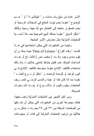 ‫ﺍﻷﺴﺭ ﻋﺎﺩﺓ ﻤﻥ ﺴﻠﻊ ﻭﺨـﺩﻤﺎﺕ، ﻭ " ﺍﻟﻬﻼﻤﻴـﺔ " ﺃﻭ " ﻋـﺩﻡ‬
‫ﺍﻟﻭﻀﻭﺡ " ﻤﻘﻭ ‪‬ﺎ ﺒﻌﺩﻡ ﺜﺒﻭﺕ ﺍﻟﻤﻨﺘﺞ ﻓﻲ ﺍﻟﺴﺠﻼﺕ ﺍﻟﺭﺴﻤﻴﺔ ﺃﻭ‬
                                       ‫ﻤ‬
‫ﺒﻌﺩﻡ ﺍﻀﻁﺭﺍﺭ ﻤﻨﺘﺠﻪ ﺇﻟﻰ ﺍﻟﺘﻌﺎﻤل ﻤﻊ ﺃﻴﺔ ﺠﻬﺔ ﺭﺴﻤﻴﺔ ﻭﻜﺫﻟﻙ‬
‫" ﺸﻜل ﺍﻟﺴﻭﻕ " ﻤﻘﻭ ‪‬ﺎ ﺒﻤﻨﺎﻓﺫ ﺍﻟﺒﻴﻊ ﺍﻟﻤﻭﺠﻬﺔ ﺒﺼـﻔﺔ ﺃﺴﺎﺴـﻴﺔ‬
                                    ‫ﻤ‬
             ‫ﻟﻠﻤﻨﺘﺠﺎﺕ ﺍﻟﻤﻨﺯﻟﻴﺔ ﻤﺜل ﻤﻌﺎﺭﺽ ﺍﻷﺴﺭ ﺍﻟﻤﻨﺘﺠﺔ.‬
‫ﻭﺃﻴ ‪‬ﺎ ﻤﻥ ﺍﻟﻤﺘﻐﻴﺭﺍﺕ ﺍﻟﺘﻲ ﻴﻤﻜﻥ ﺍﺴﺘﺨﺩﺍﻤﻬﺎ ﻓﻲ ﻫـﺫﺍ‬
                                          ‫ﻀ‬
‫ﺍﻟﺼﺩﺩ " ﻭﻗﺕ ﺍﻟﻔﺭﺍﻍ " ‪ Time of Leisure‬ﺤﻴﺙ ﻴﻤﻜـﻥ ﺃﻥ‬
‫ﻴﻘﻭﻡ ﺒﻤﺩﻯ ﻭﺠﻭﺩ ﻭﻗـﺕ ) ﻤﺨﺼـﺹ ( ﻟﻺﻨﺘـﺎﺝ ﺃﻭ ﺒﻌـﺩﺩ‬
‫ﺍﻟﺴﺎﻋﺎﺕ ﺍﻟﻤﺅﻜﺩ ﻋﺩﻡ ﺍﻟﻘﻴﺎﻡ ﺒﻨﺸﺎﻁ ﺇﻨﺘﺎﺠﻲ ﺨﻼﻟﻬـﺎ، ﻭﻜـﺫﻟﻙ‬
‫ﺒﺎﺴﺘﺨﺩﺍﻡ ﺘﻜﺎﻟﻴﻑ ﺍﻹﻨﺘﺎﺝ ﻤﻘﻭ ‪‬ﺎ ﺒﻤﺘﻭﺴﻁ ﺘﻜﺎﻟﻴﻑ ﺍﻹﻨﺘﺎﺝ ﻓـﻲ‬
                          ‫ﻤ‬
‫ﺍﻟﻴﻭﻡ ﺍﻟﻭﺍﺤﺩ ﺃﻭ ﻟﻠﻭﺤﺩﺓ ﺍﻟﻭﺍﺤﺩﺓ، ﻭ " ﺸﻜل ﺃﻭ ﻨـﻭﻉ ﺍﻟﻌﺎﺌـﺩ "‬
‫ﻤﻘﻭ ‪‬ﺎ ﺒﻤﺎ ﺇﺫﺍ ﻜﺎﻥ ﻨﻘ ‪‬ﺍ ﺃﻭ ﻋﻴ ﹰﺎ، ﻭﺍﻟﻤﺩﻯ ﺍﻟﺯﻤﻨـﻲ ﻟﺘﺼـﺭﻴﻑ‬
                         ‫ﻨ‬        ‫ﺩ‬                 ‫ﻤ‬
‫ﺍﻟﻤﻨﺘﺠﺎﺕ ﻭﻴﻘﻭﻡ ﺒﺎﻟﻴﻭﻡ ﺃﻭ ﺒﺎﻷﺴـﺒﻭﻉ ﺃﻭ ﺒﻌـﺩﺩ ﺍﻟﻤـﺩﺨﺭﺍﺕ‬
                                                ‫ﺍﻟﻤﺴﻭﻗﺔ.‬
‫ﻭﻤﻥ ﺃﺠل ﺍﻟﺘﻤﻴﻴﺯ ﺒﻴﻥ ﺍﻟﻤﻨﺘﺠﺎﺕ ﺍﻟﻤﻨﺯﻟﻴﺔ ﻭﺘﺼـﻨﻴﻔﻬﺎ،‬
‫ﻫﻨﺎﻙ ﻤﺠﻤﻭﻋﺔ ﺃﺨﺭﻯ ﻤﻥ ﺍﻟﻤﺘﻐﻴﺭﺍﺕ ﺍﻟﺘﻲ ﻴﻤﻜﻥ ﺃﻥ ﻨﺸـﺘﻘﻬﺎ‬
‫ﻤﻥ ﺍﻟﺼﻔﺤﺎﺕ ﺍﻟﺴﺎﺒﻘﺔ ﻤﻥ ٢٣ ﺇﻟﻰ ٤٣ ﺒﺤﻴـﺙ ﻨـﺘﻤﻜﻥ ﻤـﻥ‬
‫ﺨﻼﻟﻬﺎ ﻤﻥ ﺘﺭﺘﻴﺏ ﺍﻟﻤﻨﺘﺠﺎﺕ ﺍﻟﻤﻨﺯﻟﻴﺔ ﺇﻟﻰ ﻓﺌﺎﺕ ﺃﻭ ﻤﺠﻤﻭﻋﺎﺕ‬


‫٨٧‬
 