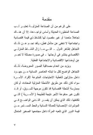 ‫ﻤﻘﺩ ‪‬ﺔ‬
                         ‫‪ ‬ﹶ ‪‬ﻤ‬
‫ﻋﻠﻰ ﺍﻟﺭﻏﻡ ﻤﻥ ﺃﻥ ﺍﻟﺼﻨﺎﻋﺔ ﺍﻟﻤﻨﺯﻟﻴـﺔ ﺘﻌﺘﺒـﺭ ﻟـﺏ‬
‫ﺍﻟﺼﻨﺎﻋﺔ ﺍﻟﻤﺘﻁﻭﺭﺓ ﺍﻟﺤﺩﻴﺜﺔ ﻭﺃﺴﺎﺱ ﺘﻭﺍﺠـﺩﻫﺎ، ﺇﻻ ﺃﻥ ﻫﻨـﺎﻙ‬
‫ﺘﺠﺎﻫﻼ ﻤﺘﻌﻤ ‪‬ﺍ ﺃﻭ ﻏﻴﺭ ﻤﻘﺼﻭﺩ ﻟﻬﺎ ﻜﻨﺸﺎﻁ ﺫﻱ ﻗﻴﻤﺔ ﺍﻗﺘﺼﺎﺩﻴﺔ‬
                                         ‫ﺩ‬
‫ﻭﺍﺠﺘﻤﺎﻋﻴﺔ ﻻ ﺘﺨﻔﻰ ﻋﻥ ﻤﺘﺄﻤل ﻓﻁﻥ، ﻭﻟﻘﺩ ﻨﺠـﻡ ﻋـﻥ ﺫﻟـﻙ‬
‫ﺍﻟﺘﺠﺎﻫل ﺇﻅﺎﻫﺭ ﺍﻟﺩﻭل ـ ﺍﻟﺘـﻲ ﻤـﺎ ﺯﺍل ﺍﻟﻨﺸـﺎﻁ ﺍﻟﻤﻨﺯﻟـﻲ‬
‫ﺍﻻﻗﺘﺼﺎﺩﻱ ﻴﻨﺘﺸﺭ ﻓﻲ ﺃﺭﺠﺎﺌﻬﺎ ـ ﻓﻲ ﺼﻭﺭﺓ ﻤﻀﻠﻠﺔ ﻻ ﺘﻌﺒـﺭ‬
              ‫ﻋﻥ ﺃﻭﻀﺎﻋﻬﺎ ﺍﻻﻗﺘﺼﺎﺩﻴﺔ ﻭﺍﻻﺠﺘﻤﺎﻋﻴﺔ ﺍﻟﻔﻌﻠﻴﺔ.‬
‫ﻭﻴﺯﻴﺩ ﻤﻥ ﺍﻨﻌﺩﺍﻡ ﻤﺼﺩﺍﻗﻴﺔ ﺍﻟﺼﻭﺭ ﺍﻟﻤﻌﺭﻭﻀﺔ، ﺫﻟـﻙ‬
‫ﺍﻟﺘﺠﺎﻫل ﺍﻟﻭﺍﻀﺢ ﻟﻜل ﻤﺎ ﺘﺒﺫﻟﻪ ﺍﻟﻌﻨﺎﺼﺭ ﺍﻟﻨﺴﺎﺌﻴﺔ ﻤـﻥ ﺠﻬـﻭﺩ‬
‫ﺩﺍﺨل ﻤﻨﺎﺯﻟﻬﻥ ﻟﺘﻐﻁﻴﺔ ﺍﻻﺤﺘﻴﺎﺠﺎﺕ ﺍﻟﻤﺘﻨﻭﻋﺔ ﻷﻓﺭﺍﺩ ﺍﻷﺴـﺭﺓ‬
‫ﺴﻭﺍﺀ ﻜﺎﻥ ﺫﻟﻙ ﻋﻥ ﻁﺭﻴﻕ ﺍﻷﻨﺸﻁﺔ ﺍﻟﻤﻨﺯﻟﻴﺔ ﺍﻟﻤﻌﺘﺎﺩﺓ، ﺃﻡ ﻜﺎﻥ‬
‫ﺒﻤﻤﺎﺭﺴﺔ ﺃﻨﺸﻁﺔ ﺍﻗﺘﺼﺎﺩﻴﺔ ﻗﺩ ﺘﻜﻭﻥ ﻤﻭﺠﻬﺔ ﻟﻠﺴـﻭﻕ، ﺃﻭ ﻗـﺩ‬
‫ﺘﻜﻭﻥ ﻏﻴﺭ ﻤﺩﻓﻭﻋﺔ ﺍﻷﺠﺭ ﻨﺘﻴﺠﺔ ﻟﻠﻁﺒﻴﻌﺔ ) ﺍﻷﺴـﺭﻴﺔ ( ﺍﻟﺘـﻲ‬
‫ﺘﻜﺘﻨﻔﻬﺎ، ﺫﻟﻙ ﺍﻟﺫﻱ ﻴﻤﻜﻥ ﺃﻥ ﻴﻔﺴـﺭ ﺍﻟﺘـﺩﻨﻲ ﺍﻟﻭﺍﻀـﺢ ﻓـﻲ‬
‫ﺍﻟﻤﺅﺸﺭﺍﺕ ﺍﻹﺤﺼﺎﺌﻴﺔ ﻟﻠﻌﻤﺎﻟﺔ ﺍﻟﻨﺴﺎﺌﻴﺔ ﻭﺍﻟﺤﻁ ﺍﻟﻤﺴـﺘﻤﺭ ﻤـﻥ‬
‫ﻗﻴﻤﺔ ﺍﻟﺩﻭﺭ ﺍﻟﺫﻱ ﺘﻠﻌﺒﻪ ﺍﻟﻤﺭﺃﺓ ﺩﺍﺨل ﻤﺠﺘﻤﻌﻬﺎ ﺍﻟﺼﻐﻴﺭ ﺍﻟﻤﺘﻤﺜل‬



‫٧‬
 