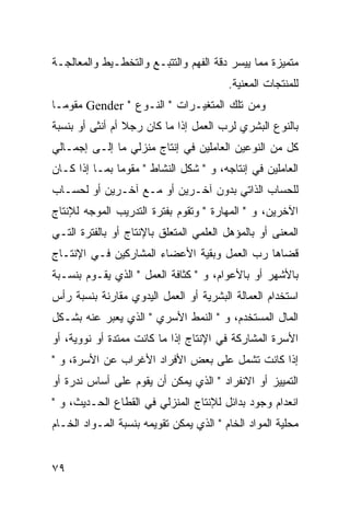 ‫ﻤﺘﻤﻴﺯﺓ ﻤﻤﺎ ﻴﻴﺴﺭ ﺩﻗﺔ ﺍﻟﻔﻬﻡ ﻭﺍﻟﺘﺘﺒـﻊ ﻭﺍﻟﺘﺨﻁـﻴﻁ ﻭﺍﻟﻤﻌﺎﻟﺠـﺔ‬
                                         ‫ﻟﻠﻤﻨﺘﺠﺎﺕ ﺍﻟﻤﻌﻨﻴﺔ.‬
‫ﻭﻤﻥ ﺘﻠﻙ ﺍﻟﻤﺘﻐﻴـﺭﺍﺕ " ﺍﻟﻨـﻭﻉ " ‪ Gender‬ﻤﻘﻭ ‪‬ـﺎ‬
  ‫ﻤ‬
‫ﺒﺎﻟﻨﻭﻉ ﺍﻟﺒﺸﺭﻱ ﻟﺭﺏ ﺍﻟﻌﻤل ﺇﺫﺍ ﻤﺎ ﻜﺎﻥ ﺭﺠﻼ ﺃﻡ ﺃﻨﺜﻰ ﺃﻭ ﺒﻨﺴﺒﺔ‬
‫ﻜل ﻤﻥ ﺍﻟﻨﻭﻋﻴﻥ ﺍﻟﻌﺎﻤﻠﻴﻥ ﻓﻲ ﺇﻨﺘﺎﺝ ﻤﻨﺯﻟﻲ ﻤﺎ ﺇﻟـﻰ ﺇﺠﻤـﺎﻟﻲ‬
‫ﺍﻟﻌﺎﻤﻠﻴﻥ ﻓﻲ ﺇﻨﺘﺎﺠﻪ، ﻭ " ﺸﻜل ﺍﻟﻨﺸﺎﻁ " ﻤﻘﻭ ‪‬ﺎ ﺒﻤـﺎ ﺇﺫﺍ ﻜـﺎﻥ‬
               ‫ﻤ‬
‫ﻟﻠﺤﺴﺎﺏ ﺍﻟﺫﺍﺘﻲ ﺒﺩﻭﻥ ﺁﺨـﺭﻴﻥ ﺃﻭ ﻤـﻊ ﺁﺨـﺭﻴﻥ ﺃﻭ ﻟﺤﺴـﺎﺏ‬
‫ﺍﻵﺨﺭﻴﻥ، ﻭ " ﺍﻟﻤﻬﺎﺭﺓ " ﻭﺘﻘﻭﻡ ﺒﻔﺘﺭﺓ ﺍﻟﺘﺩﺭﻴﺏ ﺍﻟﻤﻭﺠﻪ ﻟﻺﻨﺘﺎﺝ‬
‫ﺍﻟﻤﻌﻨﻰ ﺃﻭ ﺒﺎﻟﻤﺅﻫل ﺍﻟﻌﻠﻤﻲ ﺍﻟﻤﺘﻌﻠﻕ ﺒﺎﻹﻨﺘﺎﺝ ﺃﻭ ﺒﺎﻟﻔﺘﺭﺓ ﺍﻟﺘـﻲ‬
‫ﻗﻀﺎﻫﺎ ﺭﺏ ﺍﻟﻌﻤل ﻭﺒﻘﻴﺔ ﺍﻷﻋﻀﺎﺀ ﺍﻟﻤﺸﺎﺭﻜﻴﻥ ﻓـﻲ ﺍﻹﻨﺘـﺎﺝ‬
‫ﺒﺎﻷﺸﻬﺭ ﺃﻭ ﺒﺎﻷﻋﻭﺍﻡ، ﻭ " ﻜﺜﺎﻓﺔ ﺍﻟﻌﻤل " ﺍﻟﺫﻱ ﻴﻘـﻭﻡ ﺒﻨﺴـﺒﺔ‬
‫ﺍﺴﺘﺨﺩﺍﻡ ﺍﻟﻌﻤﺎﻟﺔ ﺍﻟﺒﺸﺭﻴﺔ ﺃﻭ ﺍﻟﻌﻤل ﺍﻟﻴﺩﻭﻱ ﻤﻘﺎﺭﻨﺔ ﺒﻨﺴﺒﺔ ﺭﺃﺱ‬
‫ﺍﻟﻤﺎل ﺍﻟﻤﺴﺘﺨﺩﻡ، ﻭ " ﺍﻟﻨﻤﻁ ﺍﻷﺴﺭﻱ " ﺍﻟﺫﻱ ﻴﻌﺒﺭ ﻋﻨﻪ ﺒﺸـﻜل‬
‫ﺍﻷﺴﺭﺓ ﺍﻟﻤﺸﺎﺭﻜﺔ ﻓﻲ ﺍﻹﻨﺘﺎﺝ ﺇﺫﺍ ﻤﺎ ﻜﺎﻨﺕ ﻤﻤﺘﺩﺓ ﺃﻭ ﻨﻭﻭﻴﺔ، ﺃﻭ‬
‫ﺇﺫﺍ ﻜﺎﻨﺕ ﺘﺸﻤل ﻋﻠﻰ ﺒﻌﺽ ﺍﻷﻓﺭﺍﺩ ﺍﻷﻏﺭﺍﺏ ﻋﻥ ﺍﻷﺴﺭﺓ، ﻭ "‬
‫ﺍﻟﺘﻤﻴﻴﺯ ﺃﻭ ﺍﻻﻨﻔﺭﺍﺩ " ﺍﻟﺫﻱ ﻴﻤﻜﻥ ﺃﻥ ﻴﻘﻭﻡ ﻋﻠﻰ ﺃﺴﺎﺱ ﻨﺩﺭﺓ ﺃﻭ‬
‫ﺍﻨﻌﺩﺍﻡ ﻭﺠﻭﺩ ﺒﺩﺍﺌل ﻟﻺﻨﺘﺎﺝ ﺍﻟﻤﻨﺯﻟﻲ ﻓﻲ ﺍﻟﻘﻁﺎﻉ ﺍﻟﺤـﺩﻴﺙ، ﻭ "‬
‫ﻤﺤﻠﻴﺔ ﺍﻟﻤﻭﺍﺩ ﺍﻟﺨﺎﻡ " ﺍﻟﺫﻱ ﻴﻤﻜﻥ ﺘﻘﻭﻴﻤﻪ ﺒﻨﺴﺒﺔ ﺍﻟﻤـﻭﺍﺩ ﺍﻟﺨـﺎﻡ‬


‫٩٧‬
 