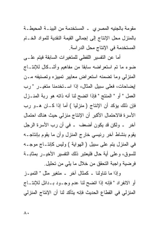 ‫ﻤﻘﻭﻤﺔ ﺒﺎﻟﺠﻨﻴﻪ ﺍﻟﻤﺼﺭﻱ ـ ﺍﻟﻤﺴﺘﺨﺩﻤﺔ ﻤﻥ ﺍﻟﺒﻴﺌـﺔ ﺍﻟﻤﺤﻴﻁـﺔ‬
‫ﺒﺎﻟﻤﻨﺯل ﻤﺤل ﺍﻹﻨﺘﺎﺝ ﺇﻟﻰ ﺇﺠﻤﺎﻟﻲ ﺍﻟﻘﻴﻤﺔ ﺍﻟﻨﻘﺩﻴﺔ ﻟﻠﻤﻭﺍﺩ ﺍﻟﺨـﺎﻡ‬
                       ‫ﺍﻟﻤﺴﺘﺨﺩﻤﺔ ﻓﻲ ﺍﻹﻨﺘﺎﺝ ﻤﺤل ﺍﻟﺩﺭﺍﺴﺔ.‬
‫ﺃﻤﺎ ﻋﻥ ﺍﻟﺘﻔﺴﻴﺭ ﺍﻟﻠﻔﻅﻲ ﻟﻠﻤﺘﻐﻴﺭﺍﺕ ﺍﻟﺴﺎﺒﻘﺔ ﻓﻴﺘﻡ ﻋﻠـﻰ‬
‫ﻀﻭﺀ ﻤﺎ ﺘﻡ ﺍﺴﺘﻌﺭﺍﻀﻪ ﺴﺎﺒ ﹰﺎ ﻤﻥ ﻤﻔﺎﻫﻴﻡ ﻭﺃﺸـﻜﺎل ﻟﻺﻨﺘـﺎﺝ‬
                           ‫ﻘ‬
‫ﺍﻟﻤﻨﺯﻟﻲ ﻭﻤﺎ ﺘﻀﻤﻨﻪ ﺍﺴﺘﻌﺭﺍﺽ ﻤﻌﺎﻴﻴﺭ ﺘﻤﻴﻴﺯﻩ ﻭﺘﺼﻨﻴﻔﻪ ﻤـﻥ‬
‫ﺇﻴﻀﺎﺤﺎﺕ، ﻓﻌﻠﻰ ﺴﺒﻴل ﺍﻟﻤﺜﺎل، ﺇﺫﺍ ﺍﺴـﺘﺨﺩﻤﻨﺎ ﻤﺘﻐﻴـﺭ " ﺭﺏ‬
‫ﺍﻟﻌﻤل " ﺃﻭ " ﺍﻟﻤﻨﺘﺞ " ﻓﺈﺫﺍ ﺍﺘﻀﺢ ﻟﻨﺎ ﺃﻨﻪ ﺫﺍﺘﻪ ﻫﻭ ﺭﺒﺔ ﺍﻟﻤﻨـﺯل‬
‫ﻓﺈﻥ ﺫﻟﻙ ﻴﺅﻜﺩ ﺃﻥ ﺍﻹﻨﺘﺎﺝ ) ﻤﻨﺯﻟ ‪‬ﺎ ( ﺃﻤﺎ ﺇﺫﺍ ﻜـﺎﻥ ﻫـﻭ ﺭﺏ‬
                       ‫ﻴ‬
‫ﺍﻷﺴﺭﺓ ﻓﺎﻻﺤﺘﻤﺎل ﺍﻷﻜﺒﺭ ﺃﻥ ﺍﻹﻨﺘﺎﺝ ﻤﻨﺯﻟﻲ ﺤﻴﺙ ﻫﻨﺎﻙ ﺍﺤﺘﻤﺎل‬
‫ﺁﺨﺭ ـ ﻭﻟﻜﻥ ﻗﺩ ﻴﻜﻭﻥ ﺃﻀﻌﻑ ـ ﻓﻲ ﺃﻥ ﺭﺏ ﺍﻷﺴﺭﺓ ﺍﻟﺭﺠل‬
‫ﻴﻘﻭﻡ ﺒﻨﺸﺎﻁ ﺁﺨﺭ ﺭﺌﻴﺴﻲ ﺨﺎﺭﺝ ﺍﻟﻤﻨﺯل ﻭﺃﻥ ﻤﺎ ﻴﻘﻭﻡ ﺒﺈﻨﺘﺎﺠـﻪ‬
‫ﻓﻲ ﺍﻟﻤﻨﺯل ﻴﺘﻡ ﻋﻠﻰ ﺴﺒﻴل ) ﺍﻟﻬﻭﺍﻴﺔ ( ﻭﻟﻴﺱ ﻜﺈﻨﺘـﺎﺝ ﻤﻭﺠـﻪ‬
‫ﻟﻠﺴﻭﻕ، ﻭﻋﻠﻰ ﺃﻴﺔ ﺤﺎل ﻓﻠﻴﻌﺘﺒﺭ ﺫﻟﻙ ﺍﻟﺘﻔﺴﻴﺭ ﺍﻷﺨﻴـﺭ ﺒﻤﺜﺎﺒـﺔ‬
          ‫ﻓﺭﻀﻴﺔ ﻭﺍﺠﺒﺔ ﺍﻟﺘﺤﻘﻕ ﻤﻥ ﺨﻼل ﻤﺎ ﻴﻠﻲ ﻤﻥ ﺘﺤﻠﻴل.‬
‫ﻭﺇﺫﺍ ﻤﺎ ﺘﻨﺎﻭﻟﻨﺎ ـ ﻜﻤﺜﺎل ﺁﺨﺭ ـ ﻤﺘﻐﻴﺭ ﻤﺜل " ﺍﻟﺘﻤﻴـﺯ‬
‫ﺃﻭ ﺍﻻﻨﻔﺭﺍﺩ " ﻓﺈﻨﻪ ﺇﺫﺍ ﺍﺘﻀﺢ ﻟﻨﺎ ﻋﺩﻡ ﻭﺠـﻭﺩ ﺒـﺩﺍﺌل ﻟﻺﻨﺘـﺎﺝ‬
‫ﺍﻟﻤﻨﺯﻟﻲ ﻓﻲ ﺍﻟﻘﻁﺎﻉ ﺍﻟﺤﺩﻴﺙ ﻓﺈﻨﻪ ﻴﺘﺄﻜﺩ ﻟﻨﺎ ﺃﻥ ﺍﻹﻨﺘﺎﺝ ﺍﻟﻤﻨﺯﻟﻲ‬


‫٠٨‬
 