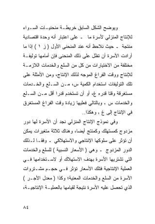 ‫ﻭﻴﻭﻀﺢ ﺍﻟﺸﻜل ﺍﻟﺴﺎﺒﻕ ﺨﺭﻴﻁـﺔ ﻤﻨﺤﻨﻴـﺎﺕ ﺍﻟﺴـﻭﺍﺀ‬
‫ﻟﻺﻨﺘﺎﺝ ﺍﻟﻤﻨﺯﻟﻲ ﻷﺴﺭﺓ ﻤﺎ ـ ﻋﻠﻰ ﺍﻋﺘﺒﺎﺭ ﺃﻨﻪ ﻭﺤﺩﺓ ﺍﻗﺘﺼﺎﺩﻴﺔ‬
‫ﻤﻨﺘﺠﺔ ـ ﺤﻴﺙ ﻨﻼﺤﻅ ﺃﻨﻪ ﻋﻨﺩ ﺍﻟﻤﻨﺤﻨﻰ ﺍﻷﻭل ) ﺯ ١ ( ﺇﺫﺍ ﻤﺎ‬
‫ﺃﺭﺍﺩﺕ ﺍﻷﺴﺭﺓ ﺃﻥ ﺘﻅل ﻋﻠﻰ ﺫﻟﻙ ﺍﻟﻤﻨﺤﻨﻰ ﻓﺈﻥ ﺃﻤﺎﻤﻬﺎ ﺘﻭﻟﻴﻔـﺔ‬
‫ﻤﺨﺘﻠﻔﺔ ﻤﻥ ﺍﻻﺨﺘﻴﺎﺭﺍﺕ ﻤﻥ ﻜل ﻤﻥ ﺍﻟﺴﻠﻊ ﻭﺍﻟﺨﺩﻤﺎﺕ ﺍﻟﻼﺯﻤـﺔ‬
‫ﻟﻺﻨﺘﺎﺝ ﻭﻭﻗﺕ ﺍﻟﻔﺭﺍﻍ ﺍﻟﻤﻭﺠﻪ ﻟﺫﻟﻙ ﺍﻹﻨﺘﺎﺝ، ﻭﻤﻥ ﺍﻷﻤﺜﻠﺔ ﻋﻠﻰ‬
‫ﺘﻠﻙ ﺍﻟﺘﻭﻟﻴﻔﺎﺕ ﺍﺴﺘﺨﺩﺍﻡ ﺍﻟﻜﻤﻴﺔ ﺱ، ﻤـﻥ ﺍﻟﺴـﻠﻊ ﻭﺍﻟﺨـﺩﻤﺎﺕ‬
‫ﻤﺴﺘﻐﺭﻗﺔ ﻭﻗﺘﺎ ﻗﺩﺭﻩ ﻍ، ﺃﻭ ﺃﻥ ﺘﺴﺘﺨﺩﻡ ﻗﺩ ‪‬ﺍ ﺃﻗل ﻤـﻥ ﺍﻟﺴـﻠﻊ‬
                ‫ﺭ‬
‫ﻭﺒﺎﻟﺘﺎﻟﻲ ﻓﻌﻠﻴﻬﺎ ﺯﻴﺎﺩﺓ ﻭﻗﺕ ﺍﻟﻔﺭﺍﻍ ﺍﻟﻤﺴﺘﻐﺭﻕ‬   ‫٢‬   ‫ﻭﺍﻟﺨﺩﻤﺎﺕ ﺱ‬
                              ‫ﻓﻲ ﺍﻹﻨﺘﺎﺝ ﺇﻟﻰ ﻍ ٢ ﻭﻫﻜﺫﺍ..‬
‫ﻭﻓﻲ ﻨﻤﻭﺫﺝ ﺍﻹﻨﺘﺎﺝ ﺍﻟﻤﻨﺯﻟﻲ ﻨﺠﺩ ﺃﻥ ﺍﻷﺴﺭﺓ ﻟﻬﺎ ﺩﻭﺭ‬
‫ﻤﺯﺩﻭﺝ ﻜﻤﺴﺘﻬﻠﻙ ﻭﻜﻤﻨﺘﺞ ﺃﻴﻀﺎ، ﻭﻫﻨﺎﻙ ﺜﻼﺜﺔ ﻤﺘﻐﻴﺭﺍﺕ ﻴﻤﻜﻥ‬
‫ﺃﻥ ﺘﺅﺜﺭ ﻋﻠﻰ ﺴﻠﻭﻜﻬﺎ ﺍﻹﻨﺘﺎﺠﻲ ﻭﺍﻻﺴﺘﻬﻼﻜﻲ ـ ﻭﻓﻘـﺎ ﻟـﺫﻟﻙ‬
‫ﺍﻟﺩﻭﺭ ﺍﻟﻤﺯﺩﻭﺝ ـ ﻭﻫﻲ ) ﺍﻷﺴﻌﺎﺭ ﺍﻟﻨﺴﺒﻴﺔ ( ﻟﻠﺴﻠﻊ ﻭﺍﻟﺨﺩﻤﺎﺕ‬
‫ﺍﻟﺘﻲ ﺘﺸﺘﺭﻴﻬﺎ ﺍﻷﺴﺭﺓ ﺒﻬﺩﻑ ﺍﻻﺴﺘﻬﻼﻙ ﺃﻭ ﻻﺴـﺘﺨﺩﺍﻤﻬﺎ ﻓـﻲ‬
‫ﺍﻟﻌﻤﻠﻴﺔ ﺍﻹﻨﺘﺎﺠﻴﺔ ﻓﺘﻠﻙ ﺍﻷﺴﻌﺎﺭ ﺘﺅﺜﺭ ﻓـﻲ ﺤﺠـﻡ ﻤﺸـﺘﺭﻭﺍﺕ‬
‫ﺍﻷﺴﺭﺓ ﻤﻥ ﺍﻟﺴﻠﻊ ﻭﺍﻟﺨﺩﻤﺎﺕ ﺍﻟﻤﻌﻨﻴﺔ؛ ﻭﻜﺫﺍ ) ﻤﻌﺩل ﺍﻷﺠـﺭ (‬
‫ﺍﻟﺫﻱ ﺘﺤﺼل ﻋﻠﻴﻪ ﺍﻷﺴﺭﺓ ﻨﺘﻴﺠﺔ ﻟﻘﻴﺎﻤﻬﺎ ﺒﺎﻟﻌﻤﻠﻴـﺔ ﺍﻹﻨﺘﺎﺠﻴـﺔ،‬


‫٤٨‬
 