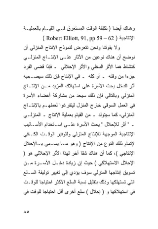 ‫ﻭﻫﻨﺎﻙ ﺃﻴ ‪‬ﺎ ) ﺘﻜﻠﻔﺔ ﺍﻟﻭﻗﺕ ﺍﻟﻤﺴﺘﻐﺭﻕ ﻓـﻲ ﺍﻟﻘﻴـﺎﻡ ﺒﺎﻟﻌﻤﻠﻴـﺔ‬
                                              ‫ﻀ‬
          ‫ﺍﻹﻨﺘﺎﺠﻴﺔ ) 26 – 95 ‪( Robert Elliott, 91, pp‬‬
‫ﻭﻻ ﻴﻔﻭﺘﻨﺎ ﻭﻨﺤﻥ ﻨﺘﻌﺭﺽ ﻟﻨﻤﻭﺫﺝ ﺍﻹﻨﺘﺎﺝ ﺍﻟﻤﻨﺯﻟﻲ ﺃﻥ‬
‫ﻨﻭﻀﺢ ﺃﻥ ﻫﻨﺎﻙ ﻨﻭﻋﻴﻥ ﻤﻥ ﺍﻵﺜﺎﺭ ﻋﻠـﻰ ﺍﻹﻨﺘـﺎﺝ ﺍﻟﻤﻨﺯﻟـﻲ‬
‫ﻜﻨﺸﺎﻁ ﻫﻤﺎ ﺍﻷﺜﺭ ﺍﻟﺩﺨﻠﻲ ﻭﺍﻷﺜﺭ ﺍﻹﺤﻼﻟﻲ ـ ﻓﺈﺫﺍ ﻗﻀﻰ ﺍﻟﻔﺭﺩ‬
‫ﺠﺯﺀﺍ ﻤﻥ ﻭﻗﺘﻪ ـ ﺃﻭ ﻜﻠﻪ ـ ﻓﻲ ﺍﻹﻨﺘﺎﺝ ﻓﺈﻥ ﺫﻟﻙ ﺴﻴﺼـﺤﺒﻪ‬
‫ﺃﺜﺭ ﻟﻠﺩﺨل ﻴﺤﺙ ﺍﻷﺴﺭﺓ ﻋﻠﻰ ﺍﺴﺘﻬﻼﻙ ﺍﻟﻤﺯﻴﺩ ﻤـﻥ ﺍﻹﻨﺘـﺎﺝ‬
‫ﺍﻟﻤﻨﺯﻟﻲ ﻭﺒﺎﻟﺘﺎﻟﻲ ﻓﺈﻥ ﺫﻟﻙ ﺴﻴﺤﺩ ﻤﻥ ﻤﺸﺎﺭﻜﺔ ﺃﻋﻀﺎﺀ ﺍﻷﺴﺭﺓ‬
‫ﻓﻲ ﺍﻟﻌﻤل ﺍﻟﺴﻭﻗﻲ ﺨﺎﺭﺝ ﺍﻟﻤﻨﺯل ﻟﻴﺘﻔﺭﻏﻭﺍ ﻟﻌﻤﻠﻬـﻡ ﺒﺎﻹﻨﺘـﺎﺝ‬
‫ﺍﻟﻤﻨﺯﻟﻲ، ﻜﻤﺎ ﺴﻴﺘﻭﻟﺩ ـ ﻤﻥ ﺍﻟﻘﻴﺎﻡ ﺒﻌﻤﻠﻴﺔ ﺍﻹﻨﺘﺎﺝ ـ ﺍﻟﻤﻨﺯﻟـﻲ‬
‫ـ " ﺃﺜﺭ ﻟﻺﺤﻼل " ﻴﺤﺙ ﺍﻷﺴﺭﺓ ﻋﻠـﻰ ﺍﺴـﺘﺨﺩﺍﻡ ﺍﻷﺴـﺎﻟﻴﺏ‬
‫ﺍﻹﻨﺘﺎﺠﻴﺔ ﺍﻟﻤﻭﺠﻬﺔ ﻟﻺﻨﺘﺎﺝ ﺍﻟﻤﻨﺯﻟﻲ ﻭﻟﺘﻭﻓﻴﺭ ﺍﻟﻭﻗـﺕ ﺍﻟﻜـﺎﻓﻲ‬
‫ﻹﺘﻤﺎﻡ ﺫﻟﻙ ﺍﻟﻨﻭﻉ ﻤﻥ ﺍﻹﻨﺘﺎﺝ ) ﻭﻫﻭ ﻤـﺎ ﻴﺴـﻤﻰ ﺒـﺎﻹﺤﻼل‬
‫ﺍﻹﻨﺘﺎﺠﻲ (، ﻜﻤﺎ ﺃﻥ ﻫﻨﺎﻙ ﺸﻘﺎ ﺁﺨﺭ ﻟﻬﺫﺍ ﺍﻷﺜﺭ ﺍﻹﺤﻼﻟﻲ ﻫﻭ )‬
‫ﺍﻹﺤﻼل ﺍﻻﺴﺘﻬﻼﻜﻲ ( ﺤﻴﺙ ﺇﻥ ﺯﻴﺎﺩﺓ ﺩﺨـل ﺍﻷﺴـﺭﺓ ﻤـﻥ‬
‫ﺘﺴﻭﻴﻕ ﺇﻨﺘﺎﺠﻬﺎ ﺍﻟﻤﻨﺯﻟﻲ ﺴﻭﻑ ﻴﺅﺩﻱ ﺇﻟﻰ ﺘﻐﻴﻴﺭ ﺘﻭﻟﻴﻔﺔ ﺍﻟﺴـﻠﻊ‬
‫ﺍﻟﺘﻲ ﺘﺴﺘﻬﻠﻜﻬﺎ ﻭﺫﻟﻙ ﺒﺘﻘﻠﻴل ﻨﺴﺒﺔ ﺍﻟﺴﻠﻊ ﺍﻷﻜﺜﺭ ﺍﺤﺘﻴﺎ ‪‬ﺎ ﻟﻠﻭﻗـﺕ‬
        ‫ﺠ‬
‫ﻓﻲ ﺍﺴﺘﻬﻼﻜﻬﺎ ﻭ ) ﺇﺤﻼل ( ﺴﻠﻊ ﺃﺨﺭﻯ ﺃﻗل ﺍﺤﺘﻴﺎ ‪‬ﺎ ﻟﻠﻭﻗﺕ ﻓﻲ‬
          ‫ﺠ‬


‫٥٨‬
 