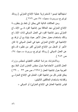 ‫ﺍﺴﺘﻬﻼﻜﻬﺎ ﺘﻴﺴﻴﺭﺍ ﻻﺴﺘﻤﺭﺍﺭﻴﺔ ﻋﻤﻠﻴﺔ ﺍﻹﻨﺘﺎﺝ ﺍﻟﻤﻨﺯﻟﻲ ) ﺭﻭﻨﺎﻟﺩ‬
             ‫ﺇﻴﺭﺘﺒﺭﺝ، ﻭﺭﻭﺒﺭﺕ ﺴﻤﻴﺙ، ٤٩، ﺹ ٩٧٢ (.‬
‫ﻭﻤﻥ ﺍﻟﻌﻼﻗﺎﺕ ﺍﻟﺩﺍﻟﻴﺔ ﺍﻟﺘﻲ ﻴﻤﻜﻥ ﺃﻥ ﺘﺘﻌﻠـﻕ ﺒﻨﻅﺭﻴـﺔ‬
‫ﺍﻹﻨﺘﺎﺝ ﺍﻟﻤﻨﺯﻟﻲ ﻨﺠﺩ ﺍﻟﻌﻼﻗﺔ ﺒﻴﻥ ﺇﻨﺘﺎﺠﻴﺔ ﺍﻟﻔﺭﺩ ﻓـﻲ ﺍﻹﻨﺘـﺎﺝ‬
‫ﺍﻟﻤﻨﺯﻟﻲ ﻭﺒﻴﻥ ﺇﻨﺘﺎﺠﻴﺔ ﺍﻟﻔﺭﺩ ﻓﻲ ﺍﻟﻌﻤل ﺍﻟﺴﻭﻗﻲ ﻟﺫﺍﺕ ﺍﻹﻨﺘـﺎﺝ‬
‫ﻭﺫﻟﻙ ﺒﺎﺴﺘﺨﺩﺍﻡ ﻤﻌﻴﺎﺭ ﻤﻌﺩل ﺍﻷﺠﺭ ﺤﻴﺙ ﻴﺘﻭﻗـﻊ ﺃﻥ ﺘﺭﺘﻔـﻊ‬
‫ﺍﻹﻨﺘﺎﺠﻴﺔ ﻓﻲ ﺍﻹﻨﺘﺎﺝ ﺍﻟﻤﻨﺯﻟﻲ ﻋﻨﻬﺎ ﻓﻲ ﺍﻟﻌﻤل ﺍﻟﺴﻭﻗﻲ ﺇﺫﺍ ﻜﺎﻥ‬
‫ﺍﻷﺠﺭ ﺃﻭ ﺍﻟﺩﺨل ﻤﻥ ﺍﻹﻨﺘﺎﺝ ﺍﻟﻤﻨﺯﻟﻲ ﺃﻜﺒﺭ ﻤﻥ ﻨﻅﻴﺭﻩ ﺍﻟﻨـﺎﺘﺞ‬
‫ﻋﻥ ﺍﻟﻌﻤل ﺍﻟﺴﻭﻗﻲ ) ﺭﻭﻨﺎﻟﺩ ﺇﻴﺭﺘﺒﺭﺝ، ﻭﺭﺒﺭﺕ ﺴـﻤﻴﺙ ٤٩،‬
                                             ‫ﺹ ٢٨٢ (.‬
‫ﻭﺒﺎﻻﺴﺘﺭﺸﺎﺩ ﺒﺩﺭﺍﺴﺔ ﺍﻟﻤﻜﺘﺏ ﺍﻟﺘﻨﻔﻴﺫﻱ ﻟﻤﺠﻠﺱ ﻭﺯﺭﺍﺀ‬
‫ﺍﻟﻌﻤل ﻟﻠﺸﺌﻭﻥ ﺍﻻﺠﺘﻤﺎﻋﻴﺔ ﺒﺩﻭل ﻤﺠﻠﺱ ﺍﻟﺘﻌﺎﻭﻥ ﻟﺩﻭل ﺍﻟﺨﻠـﻴﺞ‬
‫ﺍﻟﻌﺭﺒﻴﺔ ﺤﻭل ﺇﻨﺘﺎﺠﻴﺔ ﺍﻟﻌﻤل ) ٥٩٩١، ﺹ ﺹ ٣٣ ـ ٩٣ (‬
‫ﻴﻤﻜﻥ ﻗﻴﺎﺱ ﻜل ﻤﻥ ﺇﻨﺘﺎﺠﻴﺔ ﺍﻟﻔﺭﺩ ﺍﻟﻌﺎﻤل ﻓﻲ ﺍﻹﻨﺘﺎﺝ ﺍﻟﻤﻨﺯﻟـﻲ‬
                      ‫ﻭﻜﻔﺎﺀﺘﻪ ﺒﺎﺴﺘﺨﺩﺍﻡ ﺍﻟﻌﻼﻗﺘﻴﻥ ﺍﻟﺘﺎﻟﻴﺘﻴﻥ:‬
      ‫ﻗﻴﺎﺱ ﺇﻨﺘﺎﺠﻴﺔ ﺍﻟﻌﺎﻤل ﻓﻲ ﺍﻹﻨﺘﺎﺝ ﺍﻟﻤﻨﺯﻟﻲ/ ﺃﻭ ﺍﻟﺴﻭﻗﻲ =‬




‫٦٨‬
 