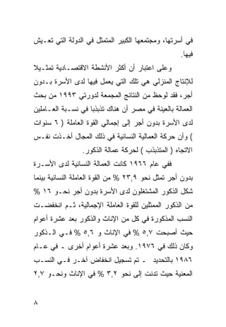 ‫ﻓﻲ ﺃﺴﺭﺘﻬﺎ، ﻭﻤﺠﺘﻤﻌﻬﺎ ﺍﻟﻜﺒﻴﺭ ﺍﻟﻤﺘﻤﺜل ﻓﻲ ﺍﻟﺩﻭﻟﺔ ﺍﻟﺘﻲ ﺘﻌـﻴﺵ‬
                                                    ‫ﻓﻴﻬﺎ.‬
‫ﻭﻋﻠﻰ ﺍﻋﺘﺒﺎﺭ ﺃﻥ ﺃﻜﺜﺭ ﺍﻷﻨﺸﻁﺔ ﺍﻻﻗﺘﺼـﺎﺩﻴﺔ ﺘﻤﺜـﻴﻼ‬
‫ﻟﻺﻨﺘﺎﺝ ﺍﻟﻤﻨﺯﻟﻲ ﻫﻲ ﺘﻠﻙ ﺍﻟﺘﻲ ﻴﻌﻤل ﻓﻴﻬﺎ ﻟﺩﻯ ﺍﻷﺴﺭﺓ ﺒـﺩﻭﻥ‬
‫ﺃﺠﺭ، ﻓﻘﺩ ﻟﻭﺤﻅ ﻤﻥ ﺍﻟﻨﺘﺎﺌﺞ ﺍﻟﻤﺠﻤﻌﺔ ﻟﺩﻭﺭﺘﻲ ٣٩٩١ ﻤﻥ ﺒﺤﺙ‬
‫ﺍﻟﻌﻤﺎﻟﺔ ﺒﺎﻟﻌﻴﻨﺔ ﻓﻲ ﻤﺼﺭ ﺃﻥ ﻫﻨﺎﻙ ﺘﺫﺒﺫ ‪‬ﺎ ﻓﻲ ﻨﺴـﺒﺔ ﺍﻟﻌـﺎﻤﻠﻴﻥ‬
                    ‫ﺒ‬
‫ﻟﺩﻯ ﺍﻷﺴﺭﺓ ﺒﺩﻭﻥ ﺃﺠﺭ ﺇﻟﻰ ﺇﺠﻤﺎﻟﻲ ﺍﻟﻘﻭﺓ ﺍﻟﻌﺎﻤﻠﺔ ) ٦ ﺴﻨﻭﺍﺕ‬
‫( ﻭﺃﻥ ﺤﺭﻜﺔ ﺍﻟﻌﻤﺎﻟﻴﺔ ﺍﻟﻨﺴﺎﺌﻴﺔ ﻓﻲ ﺫﻟﻙ ﺍﻟﻤﺠﺎل ﺃﺨـﺫﺕ ﻨﻔـﺱ‬
                 ‫ﺍﻻﺘﺠﺎﻩ ) ﺍﻟﻤﺘﺫﺒﺫﺏ ( ﻟﺤﺭﻜﺔ ﻋﻤﺎﻟﺔ ﺍﻟﺫﻜﻭﺭ.‬
‫ﻓﻔﻲ ﻋﺎﻡ ٦٦٩١ ﻜﺎﻨﺕ ﺍﻟﻌﻤﺎﻟﺔ ﺍﻟﻨﺴﺎﺌﻴﺔ ﻟﺩﻯ ﺍﻷﺴـﺭﺓ‬
‫ﺒﺩﻭﻥ ﺃﺠﺭ ﺘﻤﺜل ﻨﺤﻭ ٩,٣٢ % ﻤﻥ ﺍﻟﻘﻭﺓ ﺍﻟﻌﺎﻤﻠﺔ ﺍﻟﻨﺴﺎﺌﻴﺔ ﺒﻴﻨﻤﺎ‬
‫ﺸﻜل ﺍﻟﺫﻜﻭﺭ ﺍﻟﻤﺸﺘﻐﻠﻭﻥ ﻟﺩﻯ ﺍﻷﺴﺭﺓ ﺒﺩﻭﻥ ﺃﺠﺭ ﻨﺤـﻭ ٦١ %‬
‫ﻤﻥ ﺍﻟﺫﻜﻭﺭ ﺍﻟﻤﻤﺜﻠﻴﻥ ﻟﻠﻘﻭﺓ ﺍﻟﻌﺎﻤﻠﺔ ﺍﻹﺠﻤﺎﻟﻴﺔ، ﺜـﻡ ﺍﻨﺨﻔﻀـﺕ‬
‫ﺍﻟﻨﺴﺏ ﺍﻟﻤﺫﻜﻭﺭﺓ ﻓﻲ ﻜل ﻤﻥ ﺍﻹﻨﺎﺙ ﻭﺍﻟﺫﻜﻭﺭ ﺒﻌﺩ ﻋﺸﺭﺓ ﺃﻋﻭﺍﻡ‬
‫ﺤﻴﺙ ﺃﺼﺒﺤﺕ ٧,٥ % ﻓﻲ ﺍﻹﻨﺎﺙ ﻭ ٦,٥ % ﻓـﻲ ﺍﻟـﺫﻜﻭﺭ‬
‫ﻭﻜﺎﻥ ﺫﻟﻙ ﻓﻲ ٦٧٩١. ﻭﺒﻌﺩ ﻋﺸﺭﺓ ﺃﻋﻭﺍﻡ ﺃﺨﺭﻯ ـ ﻓﻲ ﻋـﺎﻡ‬
‫٦٨٩١ ﺒﺎﻟﺘﺤﺩﻴﺩ ـ ﺘﻡ ﺘﺴﺠﻴل ﺍﻨﺨﻔﺎﺽ ﺁﺨـﺭ ﻓـﻲ ﺍﻟﻨﺴـﺏ‬
‫ﺍﻟﻤﻌﻨﻴﺔ ﺤﻴﺙ ﺘﺩﻨﺕ ﺇﻟﻰ ﻨﺤﻭ ٢,٣ % ﻓﻲ ﺍﻹﻨﺎﺙ ﻭﻨﺤـﻭ ٧,٢‬


‫٨‬
 