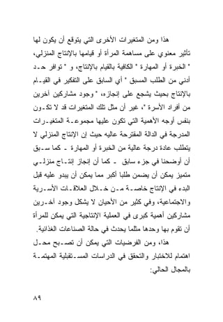 ‫ﻫﺫﺍ ﻭﻤﻥ ﺍﻟﻤﺘﻐﻴﺭﺍﺕ ﺍﻷﺨﺭﻯ ﺍﻟﺘﻲ ﻴﺘﻭﻗﻊ ﺃﻥ ﻴﻜﻭﻥ ﻟﻬﺎ‬
‫ﺘﺄﺜﻴﺭ ﻤﻌﻨﻭﻱ ﻋﻠﻰ ﻤﺴﺎﻫﻤﺔ ﺍﻟﻤﺭﺃﺓ ﺃﻭ ﻗﻴﺎﻤﻬﺎ ﺒﺎﻹﻨﺘﺎﺝ ﺍﻟﻤﻨﺯﻟﻲ،‬
‫" ﺍﻟﺨﺒﺭﺓ ﺃﻭ ﺍﻟﻤﻬﺎﺭﺓ " ﺍﻟﻜﺎﻓﻴﺔ ﺒﺎﻟﻘﻴﺎﻡ ﺒﺎﻹﻨﺘﺎﺝ، ﻭ " ﺘﻭﺍﻓﺭ ﺤـﺩ‬
‫ﺃﺩﻨﻲ ﻤﻥ ﺍﻟﻁﻠﺏ ﺍﻟﻤﺴﺒﻕ " ﺃﻱ ﺍﻟﺴﺎﺒﻕ ﻋﻠﻰ ﺍﻟﺘﻔﻜﻴﺭ ﻓﻲ ﺍﻟﻘﻴـﺎﻡ‬
‫ﺒﺎﻹﻨﺘﺎﺝ ﺒﺤﻴﺙ ﻴﺸﺠﻊ ﻋﻠﻰ ﺇﻨﺠﺎﺯﻩ، " ﻭﺠﻭﺩ ﻤﺸﺎﺭﻜﻴﻥ ﺁﺨﺭﻴﻥ‬
‫ﻤﻥ ﺃﻓﺭﺍﺩ ﺍﻷﺴﺭﺓ "، ﻏﻴﺭ ﺃﻥ ﻤﺜل ﺘﻠﻙ ﺍﻟﻤﺘﻐﻴﺭﺍﺕ ﻗﺩ ﻻ ﺘﻜـﻭﻥ‬
‫ﺒﻨﻔﺱ ﺃﻭﺠﻪ ﺍﻷﻫﻤﻴﺔ ﺍﻟﺘﻲ ﺘﻜﻭﻥ ﻋﻠﻴﻬﺎ ﻤﺠﻤﻭﻋـﺔ ﺍﻟﻤﺘﻐﻴـﺭﺍﺕ‬
‫ﺍﻟﻤﺩﺭﺠﺔ ﻓﻲ ﺍﻟﺩﺍﻟﺔ ﺍﻟﻤﻘﺘﺭﺤﺔ ﻋﺎﻟﻴﻪ ﺤﻴﺙ ﺇﻥ ﺍﻹﻨﺘﺎﺝ ﺍﻟﻤﻨﺯﻟﻲ ﻻ‬
‫ﻴﺘﻁﻠﺏ ﻋﺎﺩﺓ ﺩﺭﺠﺔ ﻋﺎﻟﻴﺔ ﻤﻥ ﺍﻟﺨﺒﺭﺓ ﺃﻭ ﺍﻟﻤﻬﺎﺭﺓ ـ ﻜﻤﺎ ﺴـﺒﻕ‬
‫ﺃﻥ ﺃﻭﻀﺤﻨﺎ ﻓﻲ ﺠﺯﺀ ﺴﺎﺒﻕ ـ ﻜﻤﺎ ﺃﻥ ﺇﻨﺠﺎﺯ ﺇﻨﺘـﺎﺝ ﻤﻨﺯﻟـﻲ‬
‫ﻤﺘﻤﻴﺯ ﻴﻤﻜﻥ ﺃﻥ ﻴﻀﻤﻥ ﻁﻠ ‪‬ﺎ ﺃﻜﺒﺭ ﻤﻤﺎ ﻴﻤﻜﻥ ﺃﻥ ﻴﺒﺩﻭ ﻋﻠﻴﻪ ﻗﺒل‬
                                ‫ﺒ‬
‫ﺍﻟﺒﺩﺀ ﻓﻲ ﺍﻹﻨﺘﺎﺝ ﺨﺎﺼـﺔ ﻤـﻥ ﺨـﻼل ﺍﻟﻌﻼﻗـﺎﺕ ﺍﻷﺴـﺭﻴﺔ‬
‫ﻭﺍﻻﺠﺘﻤﺎﻋﻴﺔ، ﻭﻓﻲ ﻜﺜﻴﺭ ﻤﻥ ﺍﻷﺤﻴﺎﻥ ﻻ ﻴﺸﻜل ﻭﺠﻭﺩ ﺁﺨـﺭﻴﻥ‬
‫ﻤﺸﺎﺭﻜﻴﻥ ﺃﻫﻤﻴﺔ ﻜﺒﺭﻯ ﻓﻲ ﺍﻟﻌﻤﻠﻴﺔ ﺍﻹﻨﺘﺎﺠﻴﺔ ﺍﻟﺘﻲ ﻴﻤﻜﻥ ﻟﻠﻤﺭﺃﺓ‬
 ‫ﺃﻥ ﺘﻘﻭﻡ ﺒﻬﺎ ﻭﺤﺩﻫﺎ ﻤﺜﻠﻤﺎ ﻴﺤﺩﺙ ﻓﻲ ﺤﺎﻟﺔ ﺍﻟﺼﻨﺎﻋﺎﺕ ﺍﻟﻐﺫﺍﺌﻴﺔ.‬
‫ﻫﺫﺍ، ﻭﻤﻥ ﺍﻟﻔﺭﻀﻴﺎﺕ ﺍﻟﺘﻲ ﻴﻤﻜﻥ ﺃﻥ ﺘﺼـﺒﺢ ﻤﺤـل‬
‫ﺍﻫﺘﻤﺎﻡ ﻟﻼﺨﺘﺒﺎﺭ ﻭﺍﻟﺘﺤﻘﻕ ﻓﻲ ﺍﻟﺩﺭﺍﺴﺎﺕ ﺍﻟﻤﺴـﺘﻘﺒﻠﻴﺔ ﺍﻟﻤﻬﺘﻤـﺔ‬
                                            ‫ﺒﺎﻟﻤﺠﺎل ﺍﻟﺤﺎﻟﻲ:‬


‫٩٨‬
 