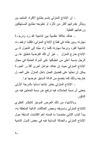 ‫- ﺇﻥ ﺍﻹﻨﺘﺎﺝ ﺍﻟﻤﻨﺯﻟﻲ ﻴﺘﺴﻡ ﺒﻁﺎﺒﻊ ﺍﻷﻓﺭﺍﺩ ﺍﻟﻤﻨﺘﺠـﻴﻥ‬
‫ﻭﻴﺘﺄﺜﺭ ﺒﻘﺩﺭﺍﺘﻬﻡ ﺃﻜﺜﺭ ﻤﻥ ﺘﺄﺜﺭﻩ ﺃﻭ ﺘﻁﻭﻴﻌﻪ ﺒﻁﺎﺒﻊ ﺍﻟﻤﺴﺘﻬﻠﻜﻴﻥ‬
                                           ‫ﻭﺭﻏﺒﺎﺘﻬﻡ ﺍﻟﻔﻌﻠﻴﺔ.‬
‫ـ ﻫﻨﺎﻙ ﻋﻼﻗﺔ ﻋﻜﺴﻴﺔ ﺒﻴﻥ ﺇﻨﺘﺎﺠﻴﺔ ﺍﻟﻔـﺭﺩ ﻭﺩﺭﺠـﺔ‬
‫ﻤﻬﺎﺭﺘﻪ ﻭﺒﻴﻥ ﺒﻘﺎﺌﻪ ﻓﻲ ﻗﻁﺎﻉ ﺍﻹﻨﺘﺎﺝ ﺍﻟﻤﻨﺯﻟﻲ، ﻓﻜﻠﻤﺎ ﺍﺭﺘﻔﻌـﺕ‬
‫ﺇﻨﺘﺎﺠﻴﺔ ﺍﻟﻔﺭﺩ ﻭﺩﺭﺠﺔ ﻤﻬﺎﺭﺘﻪ ﻜﻠﻤﺎ ﺯﺍﺩ ﻤﻴﻠﻪ ﺇﻟﻰ ﺍﻟﺘﺤﻭل ﺇﻟـﻰ‬
‫ﺍﻹﻨﺘﺎﺝ ﺨﺎﺭﺝ ﺍﻟﻤﻨﺯل ـ ﻏﻴﺭ ﺃﻥ ﺘﻠﻙ ﺍﻟﻔﺭﻀﻴﺔ ﺘﻨﻁﺒﻕ ﻋﻠـﻰ‬
‫ﺍﻟﺭﺠل ﺒﻨﺴﺒﺔ ﺃﻋﻠﻰ ﻤﻥ ﺍﻨﻁﺒﺎﻗﻬﺎ ﻋﻠﻰ ﺍﻟﻤﺭﺃﺓ ﺍﻟﻌﺎﻤﻠﺔ ﻓﻲ ﻤﺠﺎل‬
‫ﺍﻹﻨﺘﺎﺝ ﺍﻟﻤﻨﺯﻟﻲ ﺤﻴﺙ ﺇﻥ ﻫﻨﺎﻙ ﻋﻭﺍﻤل ﺃﺨﺭﻯ ﺃﻜﺜـﺭ ﺃﻫﻤﻴـﺔ‬
‫ﻴﻤﻜﻥ ﺃﻥ ﺘﺤﺜﻬﺎ ﻋﻠﻰ ﺘﻔﻀﻴل ﺍﻟﻌﻤل ﺩﺍﺨل ﺍﻟﻤﻨﺯل ﻋﻠﻰ ﺍﻟﻌﻤـل‬
      ‫ﺨﺎﺭﺠﻪ ﻭﺫﻟﻙ ﻜﻤﺎ ﻴﺘﻀﺢ ﻤﻥ ﺍﻟﺩﺍﻟﺔ ﺍﻟﺴﺎﺒﻕ ﻋﺭﻀﻬﺎ ﺘ ‪‬ﺍ.‬
        ‫ﻭ‬
‫ـ ﺍﻹﻨﺘﺎﺝ ﺍﻟﻤﻨﺯﻟﻲ ﻴﻌﺘﺒﺭ ﺇﻨﺘﺎ ‪‬ﺎ ﻨﺴﺎﺌ ‪‬ﺎ ﺒﺎﻟﺩﺭﺠﺔ ﺍﻷﻭﻟﻰ‬
               ‫ﻴ‬       ‫ﺠ‬
‫ﺒﻤﻌﻨﻰ ﺃﻥ ﻨﺴﺒﺔ ﺍﻟﻌﺎﻤﻼﺕ ﻓﻴﻪ ﺘﺭﺘﻔﻊ ﻋﻥ ﻨﺴﺒﺔ ﺍﻟﻌﺎﻤﻠﻴﻥ ﻓﻴﻪ ﻤﻥ‬
                                                       ‫ﺍﻟﺫﻜﻭﺭ.‬
‫ﻭﺒﺎﻻﻨﺘﻬﺎﺀ ﻤﻥ ﺫﻟﻙ ﺍﻟﻌﺭﺽ ﺍﻟﻤﻭﺠﺯ ﻟﻺﻁﺎﺭ ﺍﻟﻨﻅﺭﻱ‬
‫ﻟﻺﻨﺘﺎﺝ ﺍﻟﻤﻨﺯﻟﻲ ﻭﺘﺴﻭﻴﻘﻪ ﻭﺒﻌﺽ ﺍﻟﻌﻼﻗﺎﺕ ﺍﻟﺩﺍﻟﻴﺔ ﺍﻟﻤﺘﻌﻠﻘﺔ ﺒﻪ،‬
‫ﻴﺒﺩﺃ ﺍﻟﺒﺎﺏ ﺍﻟﺜﺎﻨﻲ ﻤﺘﻀﻤ ﹰﺎ ﻤﺎ ﻗﺩﻤﺘﻪ ﺃﻫﻡ ﺍﻟﻜﺘﺎﺒﺎﺕ ﺍﻟﺴﺎﺒﻘﺔ ﺤﻭل‬
                                   ‫ﻨ‬
‫ﺍﻹﻨﺘﺎﺝ ﺍﻟﻤﻨﺯﻟﻲ ﻭﺍﻟﻌﻤﺎﻟﺔ ﺍﻟﻨﺴﺎﺌﻴﺔ ﻓﻴﻪ ﻓﻲ ﺒﻌﺽ ﺍﻟﺩﻭل ﺍﻟﻨﺎﻤﻴﺔ‬


‫٠٩‬
 