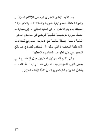 ‫ﺒﻌﺩ ﺘﻘﺩﻴﻡ ﺍﻹﻁﺎﺭ ﺍﻟﻨﻅﺭﻱ ﺍﻟﻭﺼﻔﻲ ﻟﻺﻨﺘﺎﺝ ﺍﻟﻤﻨﺯﻟـﻲ‬
‫ﻭﺍﻟﻘﻭﺓ ﺍﻟﻌﺎﻤﻠﺔ ﻓﻴﻪ، ﻭﻜﻴﻔﻴﺔ ﺘﺴﻭﻴﻘﻪ ﻭﺍﻟﻌﻼﻗـﺎﺕ ﻭﺍﻟﻤﺘﻐﻴـﺭﺍﺕ‬
‫ﺍﻟﻤﺘﻌﻠﻘﺔ ﺒﻪ، ﻴﺘﻡ ﺍﻻﻨﺘﻘﺎل ـ ﻓﻲ ﺍﻟﺒﺎﺏ ﺍﻟﺤﺎﻟﻲ ـ ﺇﻟﻰ ﻤﺤﺎﻭﻟـﺔ‬
‫ﺍﻟﺘﻘﺎﻁ ﺼﻭﺭﺓ ﺘﻭﻀﻴﺤﻴﺔ ﺘﻁﺒﻴﻘﻴﺔ ﻟﻠﻭﻀﻊ ﻓﻲ ﺒﻌـﺽ ﺍﻟـﺩﻭل‬
‫ﺍﻟﻨﺎﻤﻴﺔ ﻭﻤﺼﺭ ﺒﺼﻔﺔ ﺨﺎﺼﺔ ﻤﻊ ﻋـﺭﺽ ﺴـﺭﻴﻊ ﻟﻠﺘﺠﺭﺒـﺔ‬
‫ﺍﻷﻤﺭﻴﻜﻴﺔ ﺍﻟﻤﻌﺎﺼﺭﺓ ﺍﻟﺘﻲ ﻴﻤﻜﻥ ﺃﻥ ﺘﺴﺘﺨﺩﻡ ﻜﻨﻤﻭﺫﺝ ﺼـﺎﻟﺢ‬
             ‫ﻟﻠﺘﻁﺒﻴﻕ ﻓﻲ ﻅل ﺍﻟﻅﺭﻭﻑ ﺍﻟﻤﻌﺎﺼﺭﺓ ﺍﻟﻤﺘﻁﻭﺭﺓ.‬
‫ﻭﻗﺒل ﺘﻘﺩﻴﻡ ﺍﻟﺼﻭﺭﺘﻴﻥ ﺍﻟﻤﻌﻨﻴﺘﻴﻥ ﺤﻭل ﺍﻟﻭﻀـﻊ ﻓـﻲ‬
‫ﺒﻌﺽ ﺍﻟﺩﻭل ﺍﻟﻨﺎﻤﻴﺔ ﺒﻭﺠﻪ ﻋﺎﻡ ﻭﻓﻲ ﻤﺼـﺭ ﺒﺼـﻔﺔ ﺨﺎﺼـﺔ‬
     ‫ﻴﻔﻀل ﺍﻟﺘﻤﻬﻴﺩ ﺒﺈﺸﺎﺭﺓ ﻤﻭﺠﺯﺓ ﻋﻥ ﻨﺸﺄﺓ ﺍﻹﻨﺘﺎﺝ ﺍﻟﻤﻨﺯﻟﻲ.‬




‫٣٩‬
 