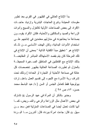 ‫ﺒﺩﺃ ﺍﻹﻨﺘﺎﺝ ﺍﻟﻌﺎﺌﻠﻲ ﻓﻲ ﺍﻟﻅﻬﻭﺭ ﻓﻲ ﺍﻟﻘﺭﻯ ﺒﻌﺩ ﺘﻁﻭﺭ‬
‫ﻤﻘﻭﻤﺎﺕ ﺍﻟﻤﻌﻴﺸﺔ ﻭﺘﻨﻭﻉ ﺍﻟﺤﺎﺠﺎﺕ ﺍﻟﺒﺸﺭﻴﺔ ﻭﺍﺯﺩﻴﺎﺩ ﺤﺎﺠـﺎﺕ‬
‫ﺍﻷﻓﺭﺍﺩ ﺇﻟﻰ ﺒﻌﺽ ﺍﻟﺼﻨﺎﻋﺎﺕ ﺍﻷﻭﻟﻴﺔ ﻜﺎﻟﻐﺯل ﻭﺍﻟﻨﺴﻴﺞ ﻭﺃﺩﻭﺍﺕ‬
‫ﺍﻟﺯﺭﺍﻋﺔ ﻭﺍﻟﺼﻴﺩ ﻭﺍﻟﺴﻜﺎﻜﻴﻥ ﻭﺍﻷﺤﺫﻴﺔ، ﻓﻜﺎﻥ ﺍﻷﻓﺭﺍﺩ ﻴﻘﻭﻤـﻭﻥ‬
‫ﺒﺼﻨﺎﻋﺔ ﻤﺎ ﻴﺤﺘﺎﺠﻭﻨﻪ ﻓﻲ ﻤﻨﺎﺯﻟﻬﻡ ﻤﻌﺘﻤﺩﻴﻥ ﻓﻲ ﺇﻨﺘﺎﺠﻬﻡ ﻋﻠـﻰ‬
‫ﺍﺴﺘﺨﺩﺍﻡ ﺍﻷﺩﻭﺍﺕ ﺍﻟﺒﺩﺍﺌﻴﺔ، ﻭﻜﺎﻥ ﺍﻟﻬﺩﻑ ﺍﻷﺴﺎﺴﻲ ﻤـﻥ ﺫﻟـﻙ‬
‫ﺍﻹﻨﺘﺎﺝ ﻫﻭ " ﺘﺤﻘﻴﻕ ﻤﺒﺩﺃ ﺍﻟﻜﻔﺎﻴﺔ ﺍﻟﺫﺍﺘﻴﺔ " ﺒﻤﻌﻨﻰ ﺃﻥ ﺍﻹﻨﺘﺎﺝ ﻓﻲ‬
‫ﺘﻠﻙ ﺍﻟﻤﺭﺤﻠﺔ ﻜﺎﻥ ﻴﺘﻡ ﺒﻘﺼﺩ ﺍﻻﺴﺘﻬﻼﻙ ﺍﻟﻤﺒﺎﺸﺭ ﺃﻭ ﺍﻟﻤﻘﺎﻴﻀـﺔ‬
‫ﺒﺫﻟﻙ ﺍﻹﻨﺘﺎﺝ ﻤﻊ ﺍﻟﻘﺎﻁﻨﻴﻥ ﻓﻲ ﺍﻟﻤﻨﺎﻁﻕ ﺍﻟﺼـﻐﻴﺭﺓ ﺍﻟﻤﺤﻴﻁـﺔ‬
‫ﺒﺎﻟﻤﻨﺯل ﺜﻡ ﺘﻁﻭﺭﺕ ﺍﻟﺼﻨﺎﻋﺔ ﺍﻟﻌﺎﺌﻠﻴﺔ ﺒﻅﻬﻭﺭ ﺘﺨﺼﺼﺎﺕ ﻜل‬
‫ﻋﺎﺌﻠﺔ ﻓﻲ ﺼﻨﺎﻋﺔ ﺍﻷﺤﺫﻴﺔ ﺃﻭ ﺍﻟﺘﺠﺎﺭﺓ ﺃﻭ ﺍﻟﺤﺩﺍﺩﺓ ( ﻭﺫﻟﻙ ﺘﺤﺕ‬
‫ﺇﺸﺭﺍﻑ ﺭﺒﺔ ﺍﻷﺴﺭﺓ ﻤﻊ ﺍﻟﻠﺠﻭﺀ ﺇﻟﻰ ﺘﻘﺴﻴﻡ ﺍﻟﻌﻤل ﺒﺎﻋﺘﺒـﺎﺭﺍﺕ‬
‫ﺒﻴﻭﻟﻭﺠﻴﺔ ﻓﻘﻁ ﻜﻌﺎﻤل ﺍﻟﺠﻨﺱ ﺃﻭ ﺍﻟﺴﻥ ) ﺩ/ ﻋﺒﺩ ﺍﻟﺒﺎﺴﻁ ﻤﺤﻤﺩ‬
                                    ‫ﺤﺴﻥ، ٢٨، ﺹ ٥٩ (.‬
‫ﻭﺠﺩﻴﺭ ﺒﺎﻟﺫﻜﺭ ﺃﻥ ﺍﻟﻤﺭﺃﺓ ﻓﻲ ﻋﻬﺩ ﺍﻟﺭﺴﻭل ‪ ‬ﺘﺸﺎﺭﻙ‬
‫ﻓﻲ ﺒﻌﺽ ﺍﻷﻋﻤﺎل ﻤﺜل ﺍﻟﺯﺭﺍﻋﺔ ﻭﺍﻟﺭﻋﻲ ﻭﺍﻟﺘﻤـﺭﻴﺽ، ﻜﻤـﺎ‬
‫ﺃﻨﻬﺎ ﻜﺎﻨﺕ ﺘﻌﻤل ﺃﻴ ‪‬ﺎ ﻓﻲ ﺍﻟﺼﻨﺎﻋﺎﺕ ﺍﻟﻤﻨﺯﻟﻴﺔ ﻓﻌﻥ ﺴﻌﺩ ﺒـﻥ‬
                                  ‫ﻀ‬
‫ﺴﻬل ‪ ‬ﻗﺎل: ﺠﺎﺀﺕ ﺍﻤﺭﺃﺓ ﺒﺒﺭﺩﺓ، ﻗﺎل: ﺃﺘﺩﺭﻭﻥ ﻤـﺎ ﺍﻟﺒـﺭﺩﺓ‬


‫٥٩‬
 