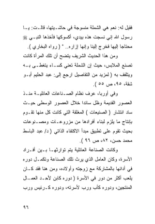 ‫ﻓﻘﻴل ﻟﻪ: ﻨﻌﻡ ﻫﻲ ﺍﻟﺸﻤﻠﺔ ﻤﻨﺴﻭﺠﺔ ﻓﻲ ﺤﺎﺸـﻴﺘﻬﺎ، ﻗﺎﻟـﺕ: ﻴـﺎ‬
‫ﺭﺴﻭل ﺍﷲ ﺇﻨﻲ ﻨﺴﺠﺕ ﻫﺫﻩ ﺒﻴﺩﻱ، ﺃﻜﺴﻭﻜﻬﺎ ﻓﺄﺨﺫﻫﺎ ﺍﻟﻨﺒـﻲ ‪‬‬
  ‫ﻤﺤﺘﺎ ‪‬ﺎ ﺇﻟﻴﻬﺎ ﻓﺨﺭﺝ ﺇﻟﻴﻨﺎ ﻭﺇﻨﻬﺎ ﺇﺯﺍﺭﻩ.. " ) ﺭﻭﺍﻩ ﺍﻟﺒﺨﺎﺭﻱ (.‬
                                                      ‫ﺠ‬
‫ﻭﻤﻥ ﻫﺫﺍ ﺍﻟﺤﺩﻴﺙ ﺍﻟﺸﺭﻴﻑ ﻴﺘﻀﺢ ﺃﻥ ﺘﻠﻙ ﺍﻟﻤﺭﺃﺓ ﻜﺎﻨﺕ‬
‫ﺘﺼﻨﻊ ﺍﻟﻤﻼﺒﺱ، ﺤﻴﺙ ﺇﻥ ﺍﻟﺸﻤﻠﺔ ﺘﻌﻨﻲ ﻜﺴـﺎﺀ ﻴﺘﻐﻁـﻰ ﺒـﻪ‬
‫ﻭﻴﺘﻠﻔﻑ ﺒﻪ ) ﻟﻤﺯﻴﺩ ﻤﻥ ﺍﻟﺘﻔﺎﺼﻴل ﺍﺭﺠﻊ ﺇﻟﻰ: ﻋﺒﺩ ﺍﻟﺤﻠﻴﻡ ﺃﺒـﻭ‬
                                      ‫ﺸﻘﺔ، ٥٩، ﺹ ٥٥ (.‬
‫ﻭﻓﻲ ﺃﻭﺭﺒﺎ، ﻋﺭﻑ ﻨﻅﺎﻡ ﺍﻟﺼـﻨﺎﻋﺎﺕ ﺍﻟﻌﺎﺌﻠﻴـﺔ ﻤﻨـﺫ‬
‫ﺍﻟﻌﺼﻭﺭ ﺍﻟﻘﺩﻴﻤﺔ ﻭﻅل ﺴﺎﺌ ‪‬ﺍ ﺨﻼل ﺍﻟﻌﺼﻭﺭ ﺍﻟﻭﺴﻁﻰ ﺤﻴـﺙ‬
                        ‫ﺩ‬
‫ﺴﺎﺩ ﺍﻨﺘﺸﺎﺭ ) ﺍﻟﺼﻨﻴﻌﺎﺕ ( ﺍﻟﻤﻐﻠﻘﺔ ﺍﻟﺘﻲ ﻜﺎﻨﺕ ﻜل ﻤﻨﻬﺎ ﺘﻘـﻭﻡ‬
‫ﺒﺈﻨﺘﺎﺝ ﻤﺎ ﻴﻠﺯﻡ ﻟﺒﻨﺎﺀ ﺃﻓﺭﺍﺩﻫﺎ ﻤﻥ ﻤﺯﺭﻭﻋـﺎﺕ ﻭﻤﺼـﻨﻭﻋﺎﺕ‬
‫ﺒﺤﻴﺙ ﺘﻘﻭﻡ ﻋﻠﻰ ﺘﻁﺒﻴﻕ ﻤﺒﺩﺃ ﺍﻻﻜﺘﻔﺎﺀ ﺍﻟﺫﺍﺘﻲ ) ﺩ/ ﻋﺒﺩ ﺍﻟﺒﺎﺴﻁ‬
                              ‫ﻤﺤﻤﺩ ﺤﺴﻥ، ٢٨، ﺹ ٦٩ (.‬
‫ﻭﻜﺎﻨﺕ ﺍﻟﺼﻨﺎﻋﺔ ﺍﻟﻌﺎﺌﻠﻴﺔ ﻴﺘﻡ ﺘﻭﺍﺭﺜﻬـﺎ ﺒـﻴﻥ ﺃﻓـﺭﺍﺩ‬
‫ﺍﻷﺴﺭﺓ، ﻭﻜﺎﻥ ﺍﻟﻌﺎﻤل ﺍﻟﺫﻱ ﻴﺭﺙ ﺘﻠﻙ ﺍﻟﺼﻨﺎﻋﺔ ﻭﺘﻜﻤـل ﺩﻭﺭﻩ‬
‫ﻓﻲ ﺃﺩﺍﺌﻬﺎ ﺒﺎﻟﻤﺸﺎﺭﻜﺔ ﻤﻊ ﺯﻭﺠﺘﻪ ﻭﺃﻭﻻﺩﻩ، ﻭﻤﻥ ﻫﻨﺎ ﻓﻘﺩ ﻜـﺎﻥ‬
‫ﻴﻠﻌﺏ ﺃﻜﺜﺭ ﻤﻥ ﺩﻭﺭ ﻓﻲ ﺍﻷﺴﺭﺓ ) ﺩﻭﺭﻩ ﻜﺎﺒﻥ ﻷﺤـﺩ ﺍﻟﻌﻤـﺎل‬
‫ﺍﻟﻤﻨﺘﺠﻴﻥ، ﻭﺩﻭﺭﻩ ﻜﺄﺏ ﻭﺭﺏ ﻷﺴﺭﺘﻪ، ﻭﺩﻭﺭﻩ ﻜـﺭﺌﻴﺱ ﻭﺭﺏ‬


‫٦٩‬
 