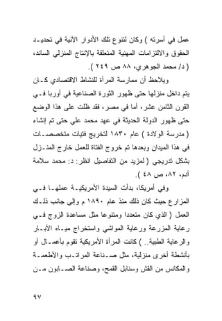 ‫ﻋﻤل ﻓﻲ ﺃﺴﺭﺘﻪ ( ﻭﻜﺎﻥ ﻟﺘﻨﻭﻉ ﺘﻠﻙ ﺍﻷﺩﻭﺍﺭ ﺍﻵﻨﻴﺔ ﻓﻲ ﺘﺤﺩﻴـﺩ‬
‫ﺍﻟﺤﻘﻭﻕ ﻭﺍﻻﻟﺘﺯﺍﻤﺎﺕ ﺍﻟﻤﻬﻨﻴﺔ ﺍﻟﻤﺘﻌﻠﻘﺔ ﺒﺎﻹﻨﺘﺎﺝ ﺍﻟﻤﻨﺯﻟﻲ ﺍﻟﺴﺎﺌﺩ،‬
                    ‫) ﺩ/ ﻤﺤﻤﺩ ﺍﻟﺠﻭﻫﺭﻱ، ٨٨ ﺹ ٩٤٢ (.‬
‫ﻭﻴﻼﺤﻅ ﺃﻥ ﻤﻤﺎﺭﺴﺔ ﺍﻟﻤﺭﺃﺓ ﻟﻠﻨﺸﺎﻁ ﺍﻻﻗﺘﺼﺎﺩﻱ ﻜـﺎﻥ‬
‫ﻴﺘﻡ ﺩﺍﺨل ﻤﻨﺯﻟﻬﺎ ﺤﺘﻰ ﻅﻬﻭﺭ ﺍﻟﺜﻭﺭﺓ ﺍﻟﺼﻨﺎﻋﻴﺔ ﻓﻲ ﺃﻭﺭﺒﺎ ﻓـﻲ‬
‫ﺍﻟﻘﺭﻥ ﺍﻟﺜﺎﻤﻥ ﻋﺸﺭ، ﺃﻤﺎ ﻓﻲ ﻤﺼﺭ، ﻓﻘﺩ ﻅﻠﺕ ﻋﻠﻰ ﻫﺫﺍ ﺍﻟﻭﻀﻊ‬
‫ﺤﺘﻰ ﻅﻬﻭﺭ ﺍﻟﺩﻭﻟﺔ ﺍﻟﺤﺩﻴﺜﺔ ﻓﻲ ﻋﻬﺩ ﻤﺤﻤﺩ ﻋﻠﻲ ﺤﺘﻰ ﺘﻡ ﺇﻨﺸﺎﺀ‬
‫) ﻤﺩﺭﺴﺔ ﺍﻟﻭﻻﺩﺓ ( ﻋﺎﻡ ٠٣٨١ ﻟﺘﺨﺭﻴﺞ ﻓﺘﻴﺎﺕ ﻤﺘﺨﺼﺼـﺎﺕ‬
‫ﻓﻲ ﻫﺫﺍ ﺍﻟﻤﻴﺩﺍﻥ ﻭﺒﻌﺩﻫﺎ ﺘﻡ ﺨﺭﻭﺝ ﺍﻟﻔﺘﺎﺓ ﻟﻠﻌﻤل ﺨﺎﺭﺝ ﺍﻟﻤﻨـﺯل‬
‫ﺒﺸﻜل ﺘﺩﺭﻴﺠﻲ ) ﻟﻤﺯﻴﺩ ﻤﻥ ﺍﻟﺘﻔﺎﺼﻴل ﺍﻨﻅﺭ: ﺩ: ﻤﺤﻤﺩ ﺴﻼﻤﺔ‬
                                     ‫ﺁﺩﻡ، ٢٨، ﺹ ٨٤ (.‬
‫ﻭﻓﻲ ﺃﻤﺭﻴﻜﺎ، ﺒﺩﺃﺕ ﺍﻟﺴﻴﺩﺓ ﺍﻷﻤﺭﻴﻜﻴـﺔ ﻋﻤﻠﻬـﺎ ﻓـﻲ‬
‫ﺍﻟﻤﺯﺍﺭﻉ ﺤﻴﺙ ﻜﺎﻥ ﺫﻟﻙ ﻤﻨﺫ ﻋﺎﻡ ٠٩٨١ ﻡ ﻭﺇﻟﻰ ﺠﺎﻨﺏ ﺫﻟـﻙ‬
‫ﺍﻟﻌﻤل ) ﺍﻟﺫﻱ ﻜﺎﻥ ﻤﺘﻌﺩ ‪‬ﺍ ﻭﻤﺘﻨﻭ ‪‬ﺎ ﻤﺜل ﻤﺴﺎﻋﺩﺓ ﺍﻟﺯﻭﺝ ﻓـﻲ‬
                      ‫ﻋ‬        ‫ﺩ‬
‫ﺭﻋﺎﻴﺔ ﺍﻟﻤﺯﺭﻋﺔ ﻭﺭﻋﺎﻴﺔ ﺍﻟﻤﻭﺍﺸﻲ ﻭﺍﺴﺘﺨﺭﺍﺝ ﻤﻴـﺎﻩ ﺍﻵﺒـﺎﺭ‬
‫ﻭﺍﻟﺭﻋﺎﻴﺔ ﺍﻟﻁﺒﻴﺔ.. ( ﻜﺎﻨﺕ ﺍﻟﻤﺭﺃﺓ ﺍﻷﻤﺭﻴﻜﻴﺔ ﺘﻘﻭﻡ ﺒﺄﻋﻤـﺎل ﺃﻭ‬
‫ﺒﺄﻨﺸﻁﺔ ﺃﺨﺭﻯ ﻤﻨﺯﻟﻴﺔ، ﻤﺜل ﺼـﻨﺎﻋﺔ ﺍﻟﻤﺭﺍﺘـﺏ ﻭﺍﻷﻁﻌﻤـﺔ‬
‫ﻭﺍﻟﻤﻜﺎﻨﺱ ﻤﻥ ﺍﻟﻘﺵ ﻭﺴﻨﺎﺒل ﺍﻟﻘﻤﺢ، ﻭﺼﻨﺎﻋﺔ ﺍﻟﺼـﺎﺒﻭﻥ ﻤـﻥ‬


‫٧٩‬
 