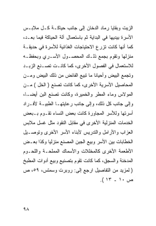 ‫ﺍﻟﺯﻴﺕ ﻭﺒﻘﺎﻴﺎ ﺭﻤﺎﺩ ﺍﻟﺩﺨﺎﻥ ﺇﻟﻰ ﺠﺎﻨﺏ ﺤﻴﺎﻜـﺔ ﻜـل ﻤﻼﺒـﺱ‬
‫ﺍﻷﺴﺭﺓ ﺒﻴﺩﻴﻬﺎ ﻓﻲ ﺍﻟﺒﺩﺍﻴﺔ ﺜﻡ ﺒﺎﺴﺘﻌﻤﺎل ﺁﻟﺔ ﺍﻟﺤﻴﺎﻜﺔ ﻓﻴﻤﺎ ﺒﻌـﺩ،‬
‫ﻜﻤﺎ ﺃﻨﻬﺎ ﻜﺎﻨﺕ ﺘﺯﺭﻉ ﺍﻻﺤﺘﻴﺎﺠﺎﺕ ﺍﻟﻐﺫﺍﺌﻴﺔ ﻟﻸﺴﺭﺓ ﻓﻲ ﺤﺩﻴﻘـﺔ‬
‫ﻤﻨﺯﻟﻬﺎ ﻭﺘﻘﻭﻡ ﺒﺠﻤﻊ ﺫﻟـﻙ ﺍﻟﻤﺤﺼـﻭل ﺍﻷﺴـﺭﻱ ﻭﺒﺤﻔﻅـﻪ‬
‫ﻟﻼﺴﺘﻌﻤﺎل ﻓﻲ ﺍﻟﻔﺼﻭل ﺍﻷﺨﺭﻯ، ﻜﻤﺎ ﻜﺎﻨـﺕ ﺘﺼـﻨﻊ ﺍﻟﺯﺒـﺩ‬
‫ﻭﺘﺠﻤﻊ ﺍﻟﺒﻴﺽ ﻭﺃﺤﻴﺎ ﹰﺎ ﻤﺎ ﺘﺒﻴﻊ ﺍﻟﻔﺎﺌﺽ ﻤﻥ ﺫﻟﻙ ﺍﻟﺒﻴﺽ ﻭﻤـﻥ‬
                                  ‫ﻨ‬
‫ﺍﻟﻤﺤﺎﺼﻴل ﺍﻷﺴﺭﻴﺔ ﺍﻷﺨﺭﻯ، ﻜﻤﺎ ﻜﺎﻨﺕ ﺘﺼﻨﻊ ) ﺍﻟﺨل ( ﻤـﻥ‬
‫ﺍﻟﻤﻭﻻﺱ ﻭﻤﺎﺀ ﺍﻟﻤﻁﺭ ﻭﺍﻟﺨﻤﻴﺭﺓ، ﻭﻜﺎﻨﺕ ﺘﺼﻨﻊ ﺍﻟﺒﻥ ﺃﻴ ‪‬ـﺎ،‬
   ‫ﻀ‬
‫ﻭﺇﻟﻰ ﺠﺎﻨﺏ ﻜل ﺫﻟﻙ، ﻭﺇﻟﻰ ﺠﺎﻨﺏ ﺭﻋﺎﻴﺘﻬـﺎ ﺍﻟﻁﺒﻴـﺔ ﻷﻓـﺭﺍﺩ‬
‫ﺃﺴﺭﺘﻬﺎ ﻭﻟﻸﺴﺭ ﺍﻟﻤﺠﺎﻭﺭﺓ ﻜﺎﻨﺕ ﺒﻌﺽ ﺍﻟﻨﺴﺎﺀ ﺘﻘـﻭﻡ ﺒـﺒﻌﺽ‬
‫ﺍﻟﺨﺩﻤﺎﺕ ﺍﻟﻤﻨﺯﻟﻴﺔ ﺍﻷﺨﺭﻯ ﻓﻲ ﻤﻘﺎﺒل ﺍﻟﻨﻘﻭﺩ ﻤﺜل ﻏﺴل ﻤﻼﺒﺱ‬
‫ﺍﻟﻌﺯﺍﺏ ﻭﺍﻷﺭﺍﻤل ﻭﺍﻟﺘﺩﺭﻴﺱ ﻷﺒﻨﺎﺀ ﺍﻷﺴﺭ ﺍﻷﺨﺭﻯ ﻭﺘﻭﺼـﻴل‬
‫ﺍﻟﺨﻁﺎﺒﺎﺕ ﺒﻴﻥ ﺍﻷﺴﺭ ﻭﺒﻴﻊ ﺍﻟﺠﺒﻥ ﺍﻟﻤﺼﻨﻊ ﻤﻨﺯﻟ ‪‬ﺎ ﻭﻜﺫﺍ ﺒﻌـﺽ‬
           ‫ﻴ‬
‫ﺍﻷﻁﻌﻤﺔ ﺍﻷﺨﺭﻯ ﻜﺎﻟﻤﺨﻠﻼﺕ ﻭﺍﻷﺴﻤﺎﻙ ﺍﻟﻤﻤﻠﺤـﺔ ﻭﺍﻟﻠﺤـﻭﻡ‬
‫ﺍﻟﻤﺩﺨﻨﺔ ﻭﺍﻟﺴﺠﻕ، ﻜﻤﺎ ﻜﺎﻨﺕ ﺘﻘﻭﻡ ﺒﺘﺼﻨﻴﻊ ﻭﺒﻴﻊ ﺃﺩﻭﺍﺕ ﺍﻟﻤﻁﺒﺦ‬
‫) ﻟﻤﺯﻴﺩ ﻤﻥ ﺍﻟﺘﻔﺎﺼﻴل ﺍﺭﺠﻊ ﺇﻟﻰ: ﺭﻭﺒﺭﺕ ﻭﺴﻤﺘﺱ، ٩٥، ﺹ‬
                                        ‫ﺹ ٠١ ـ ٣١ (.‬




‫٨٩‬
 