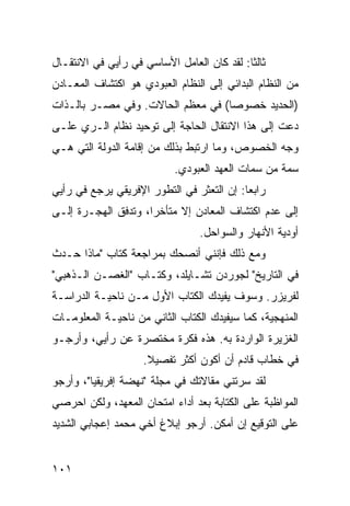 ‫ﺜﺎﻟﺜﺎ: ﻟﻘﺩ ﻜﺎﻥ ﺍﻟﻌﺎﻤل ﺍﻷﺴﺎﺴﻲ ﻓﻲ ﺭﺃﻴﻲ ﻓﻲ ﺍﻻﻨﺘﻘـﺎل‬
                                           ‫ﹰ‬
‫ﻤﻥ ﺍﻟﻨﻅﺎﻡ ﺍﻟﺒﺩﺍﺌﻲ ﺇﻟﻰ ﺍﻟﻨﻅﺎﻡ ﺍﻟﻌﺒﻭﺩﻱ ﻫﻭ ﺍﻜﺘﺸﺎﻑ ﺍﻟﻤﻌـﺎﺩﻥ‬
‫)ﺍﻟﺤﺩﻴﺩ ﺨﺼﻭﺼﺎ( ﻓﻲ ﻤﻌﻅﻡ ﺍﻟﺤﺎﻻﺕ. ﻭﻓﻲ ﻤﺼـﺭ ﺒﺎﻟـﺫﺍﺕ‬
                                   ‫‪‬‬
‫ﺩﻋﺕ ﺇﻟﻰ ﻫﺫﺍ ﺍﻻﻨﺘﻘﺎل ﺍﻟﺤﺎﺠﺔ ﺇﻟﻰ ﺘﻭﺤﻴﺩ ﻨﻅﺎﻡ ﺍﻟـﺭﻱ ﻋﻠـﻰ‬
‫ﻭﺠﻪ ﺍﻟﺨﺼﻭﺹ، ﻭﻤﺎ ﺍﺭﺘﺒﻁ ﺒﺫﻟﻙ ﻤﻥ ﺇﻗﺎﻤﺔ ﺍﻟﺩﻭﻟﺔ ﺍﻟﺘﻲ ﻫـﻲ‬
                           ‫ﺴﻤﺔ ﻤﻥ ﺴﻤﺎﺕ ﺍﻟﻌﻬﺩ ﺍﻟﻌﺒﻭﺩﻱ.‬
‫ﺭﺍﺒﻌﺎ: ﺇﻥ ﺍﻟﺘﻌﺜﺭ ﻓﻲ ﺍﻟﺘﻁﻭﺭ ﺍﻹﻓﺭﻴﻘﻲ ﻴﺭﺠﻊ ﻓﻲ ﺭﺃﻴﻲ‬
                                           ‫‪‬‬
‫ﺇﻟﻰ ﻋﺩﻡ ﺍﻜﺘﺸﺎﻑ ﺍﻟﻤﻌﺎﺩﻥ ﺇﻻ ﻤﺘﺄﺨﺭﺍ، ﻭﺘﺩﻓﻕ ﺍﻟﻬﺠـﺭﺓ ﺇﻟـﻰ‬
                     ‫‪‬‬
                                 ‫ﺃﻭﺩﻴﺔ ﺍﻷﻨﻬﺎﺭ ﻭﺍﻟﺴﻭﺍﺤل.‬
‫ﻭﻤﻊ ﺫﻟﻙ ﻓﺈﻨﻨﻲ ﺃﻨﺼﺤﻙ ﺒﻤﺭﺍﺠﻌﺔ ﻜﺘﺎﺏ "ﻤﺎﺫﺍ ﺤـﺩﺙ‬
‫ﻓﻲ ﺍﻟﺘﺎﺭﻴﺦ" ﻟﺠﻭﺭﺩﻥ ﺘﺸـﺎﻴﻠﺩ، ﻭﻜﺘـﺎﺏ "ﺍﻟﻐﺼـﻥ ﺍﻟـﺫﻫﺒﻲ"‬
‫ﻟﻔﺭﻴﺯﺭ. ﻭﺴﻭﻑ ﻴﻔﻴﺩﻙ ﺍﻟﻜﺘﺎﺏ ﺍﻷﻭل ﻤـﻥ ﻨﺎﺤﻴـﺔ ﺍﻟﺩﺭﺍﺴـﺔ‬
‫ﺍﻟﻤﻨﻬﺠﻴﺔ، ﻜﻤﺎ ﺴﻴﻔﻴﺩﻙ ﺍﻟﻜﺘﺎﺏ ﺍﻟﺜﺎﻨﻲ ﻤﻥ ﻨﺎﺤﻴـﺔ ﺍﻟﻤﻌﻠﻭﻤـﺎﺕ‬
‫ﺍﻟﻐﺯﻴﺭﺓ ﺍﻟﻭﺍﺭﺩﺓ ﺒﻪ. ﻫﺫﻩ ﻓﻜﺭﺓ ﻤﺨﺘﺼﺭﺓ ﻋﻥ ﺭﺃﻴﻲ، ﻭﺃﺭﺠـﻭ‬
                    ‫ﻓﻲ ﺨﻁﺎﺏ ﻗﺎﺩﻡ ﺃﻥ ﺃﻜﻭﻥ ﺃﻜﺜﺭ ﺘﻔﺼﻴﻼ.‬
                     ‫ﹰ‬
‫ﻟﻘﺩ ﺴﺭﺘﻨﻲ ﻤﻘﺎﻻﺘﻙ ﻓﻲ ﻤﺠﻠﺔ "ﻨﻬﻀﺔ ﺇﻓﺭﻴﻘﻴﺎ"، ﻭﺃﺭﺠﻭ‬
‫ﺍﻟﻤﻭﺍﻅﺒﺔ ﻋﻠﻰ ﺍﻟﻜﺘﺎﺒﺔ ﺒﻌﺩ ﺃﺩﺍﺀ ﺍﻤﺘﺤﺎﻥ ﺍﻟﻤﻌﻬﺩ، ﻭﻟﻜﻥ ﺍﺤﺭﺼﻲ‬
‫ﻋﻠﻰ ﺍﻟﺘﻭﻗﻴﻊ ﺇﻥ ﺃﻤﻜﻥ. ﺃﺭﺠﻭ ﺇﺒﻼﻍ ﺃﺨﻲ ﻤﺤﻤﺩ ﺇﻋﺠﺎﺒﻲ ﺍﻟﺸﺩﻴﺩ‬


‫١٠١‬
 