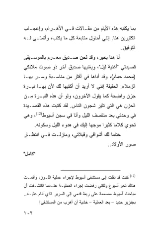 ‫ﺒﻤﺎ ﻴﻜﺘﺒﻪ ﻫﺫﻩ ﺍﻷﻴﺎﻡ ﻤﻥ ﻤﻘـﺎﻻﺕ ﻓـﻲ ﺍﻷﻫـﺭﺍﻡ، ﻭﺇﻋﺠـﺎﺏ‬
‫ﺍﻟﻜﺜﻴﺭﻴﻥ ﻫﻨﺎ. ﺇﻨﻨﻲ ﺃﺤﺎﻭل ﻤﺘﺎﺒﻌﺔ ﻜل ﻤﺎ ﻴﻜﺘﺏ، ﻭﺃﺘﻤﻨـﻰ ﻟـﻪ‬
                                                      ‫ﺍﻟﺘﻭﻓﻴﻕ.‬
‫ﺃﻨﺎ ﻫﻨﺎ ﺒﺨﻴﺭ، ﻭﻗﺩ ﻟﺤﻥ ﺼـﺩﻴﻕ ﻤﻐـﺭﻡ ﺒﺎﻟﻤﻭﺴـﻴﻘﻰ‬
‫ﻗﺼﻴﺩﺘﻲ "ﺃﻏﻨﻴﺔ ﻟﻴل"، ﻭﻴﻐﻨﻴﻬﺎ ﺼﺩﻴﻕ ﺁﺨﺭ ﺫﻭ ﺼﻭﺕ ﻤﻼﺌﻜﻲ‬
‫)ﻤﺤﻤﺩ ﺤﻤﺎﻡ(، ﻭﻗﺩ ﺃﺩﺍﻫﺎ ﻓﻲ ﺃﻜﺜﺭ ﻤﻥ ﻤﻨﺎﺴـﺒﺔ ﻭﺴـﺭ ﺒﻬـﺎ‬
‫ﺍﻟﺯﻤﻼﺀ. ﺍﻟﺤﻘﻴﻘﺔ ﺇﻨﻨﻲ ﻻ ﺃﺭﻴﺩ ﺃﻥ ﺃﻜﺘﺒﻬﺎ ﻟﻙ ﻷﻥ ﺒﻬـﺎ ﻨﺒـﺭﺓ‬
‫ﺤﺯﻥ ﻭﺍﻀﺤﺔ ﻜﻤﺎ ﻴﻘﻭل ﺍﻵﺨﺭﻭﻥ، ﻭﻟﻭ ﺃﻥ ﻫﺫﻩ ﺍﻟﻨﺒـﺭﺓ ﻤـﻥ‬
‫ﺍﻟﺤﺯﻥ ﻫﻲ ﺍﻟﺘﻲ ﺘﺜﻴﺭ ﺸﺠﻭﻥ ﺍﻟﻨﺎﺱ. ﻟﻘﺩ ﻜﺘﺒﺕ ﻫﺫﻩ ﺍﻟﻘﺼـﻴﺩﺓ‬
‫ﻓﻲ ﻭﺤﺩﺘﻲ ﺒﻌﺩ ﻤﻨﺘﺼﻑ ﺍﻟﻠﻴل ﻭﺃﻨﺎ ﻓﻲ ﺴﺠﻥ ﺃﺴﻴﻭﻁ)21(، ﻭﻫﻲ‬
      ‫ﺘﺤﻭﻱ ﻜﻼﻤﺎ ﻜﺜﻴﺭﺍ ﻤﻭﺠﻬﺎ ﺇﻟﻴﻙ ﻓﻲ ﻫﺩﻭﺀ ﺍﻟﻠﻴل ﻭﺴﻜﻭﻨﻪ.‬
                                  ‫‪‬‬     ‫‪‬‬     ‫‪‬‬
‫ﺨﺘﺎﻤﺎ ﻟﻙ ﺃﺸﻭﺍﻗﻲ ﻭﻗﺒﻼﺘﻲ، ﻭﻤﺎﺯﻟـﺕ ﻓـﻲ ﺍﻨﺘﻅـﺎﺭ‬
                                       ‫‪‬‬
                                              ‫ﺼﻭﺭ ﺍﻷﻭﻻﺩ..‬
‫"ﻜﺎﻤل"‬


                                                           ‫)21(‬
‫ﻜﻨﺕ ﻗﺩ ﻨﻘﻠﺕ ﺇﻟﻰ ﻤﺴﺘﺸﻔﻰ ﺃﺴﻴﻭﻁ ﻹﺠﺭﺍﺀ ﻋﻤﻠﻴﺔ ﺍﻟﻠـﻭﺯ، ﻭﺃﻗﻤـﺕ‬
‫ﻫﻨﺎﻙ ﻨﺤﻭ ﺃﺴﺒﻭﻉ ﻭﻟﻜﻨﻲ ﺭﻓﻀﺕ ﺇﺠﺭﺍﺀ ﺍﻟﻌﻤﻠﻴـﺔ ﻋﻨـﺩﻤﺎ ﺍﻜﺘﺸـﻔﺕ ﺃﻥ‬
‫ﻤﺒﺎﺤﺙ ﺃﺴﻴﻭﻁ ﻤﺼﻤﻤﺔ ﻋﻠﻰ ﺭﺒﻁ ﻗﺩﻤﻲ ﺇﻟﻰ ﺍﻟﺴﺭﻴﺭ ﺍﻟﺫﻱ ﺃﻨﺎﻡ ﻋﻠﻴـﻪ..‬
         ‫ﺒﺠﻨﺯﻴﺭ ﺤﺩﻴﺩ – ﺒﻌﺩ ﺍﻟﻌﻤﻠﻴﺔ – ﺨﺸﻴﺔ ﺃﻥ ﺃﻫﺭﺏ ﻤﻥ ﺍﻟﻤﺴﺘﺸﻔﻰ!‬

‫٢٠١‬
 