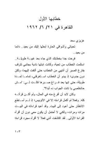 ‫ﺨﻁﺎﺒﻬﺎ ﺍﻷﻭل‬
         ‫ﺍﻟﻘﺎﻫﺭﺓ ﻓﻲ ١٢/ ٦/ ٢٦٩١‬

                                            ‫ﻋﺯﻴﺯﻱ ﺴﻌﺩ‬
‫ﺘﺤﻴﺎﺘﻲ ﻭﺃﺸﻭﺍﻗﻲ ﺍﻟﺤﺎﺭﺓ ﺃﺒﻌﺜﻬﺎ ﺇﻟﻴﻙ ﻤﻥ ﺒﻌﻴﺩ.. ﺩﺍﺌﻤﺎ‬
 ‫‪‬‬
                                               ‫ﻤﻥ ﺒﻌﻴﺩ..‬
‫ﻓﺭﺤﺕ ﺠﺩﺍ ﺒﺨﻁﺎﺒﻙ ﺍﻟﺫﻱ ﺠﺎﺀ ﺒﻌﺩ ﻏﻴﺒـﺔ ﻁﻭﻴﻠـﺔ..‬
                                    ‫‪‬‬
‫ﺍﺴﺘﻠﻤﺕ ﺍﻟﺨﻁﺎﺏ ﻤﻥ ﺘﺤﻴﺔ، ﻭﻜﺎﻨﺕ ﺍﺒﻨﺘﻬﺎ ﻨﺎﺩﻴﺔ ﺒﺠﺎﻨﺒﻲ ﺘﺘﺭﻗﺏ‬
‫ﺒﻔﺎﺭﻍ ﺍﻟﺼﺒﺭ ﺃﻥ ﺃﻨﺘﻬﻲ ﻤﻥ ﺍﻟﺨﻁﺎﺏ ﺤﺘﻰ ﺃﻟﺘﻔﺕ ﺇﻟﻴﻬﻤﺎ، ﻭﻟﻜﻥ‬
‫ﺩﻭﻥ ﺠﺩﻭﻯ؛ ﺇﺫ ﻴﺒﺩﻭ ﺃﻥ ﺍﻟﺨﻁﺎﺏ ﺍﺴـﺘﻐﺭﻗﻨﻲ، ﺘﻤﺎ ‪‬ـﺎ ﻟﻤـﺩﺓ‬
        ‫ﻤ‬
‫ﻁﻭﻴﻠﺔ، ﺤﺘﻰ ﺇﻨﻬﺎ ﺒﻌﺩ ﻓـﺭﺍﻍ ﺼـﺒﺭﻫﺎ ﻗﺎﻟـﺕ ﻟـﻲ: "ﻤـﺵ‬
                      ‫ﺤﺎﺘﺨﻠﺼﻲ ﻴﺎ ﺘﺎﻨﺕ ﺍﻟﺠﻭﺍﺏ ﺩﻩ ﺃﺒﺩﺍ؟".‬
                          ‫‪‬‬
‫ﻭﻜﺎﻥ ﻻﺒﺩ ﺃﻥ ﺃﻓﺭﻍ ﻤﻨﻪ ﻓﻲ ﺍﻟﺤﺎل، ﻭﻟﻡ ﺃﻜـﻥ ﻗﺭﺃﺘـﻪ‬
‫ﻜﻠﻪ. ﻭﻓﻌﻼ ﻟﻡ ﺃﻜﻤل ﻗﺭﺍﺀﺘﻪ ﺇﻻ ﻓﻲ ﺍﻷﺘﻭﺒﻴﺱ؛ ﺇﺫ ﻟـﻡ ﺃﺴـﺘﻁﻊ‬
                                            ‫ﹰ‬
‫ﺍﻻﻨﺘﻅﺎﺭ ﺤﺘﻰ ﺃﻋﻭﺩ ﺇﻟﻰ ﺍﻟﺒﻴﺕ. ﻭﻗﺩ ﺃﻋﻴﺩ ﻗﺭﺍﺀﺍﺘﻪ ﻓﻲ ﺍﻟﺒﻴـﺕ‬
‫ﻤﺭﺍﺕ ﻭﻤﺭﺍﺕ، ﻭﻟﻜﻨﻲ ﻻ ﺃﺤﺘﻤل ﺃﻥ ﻴﻜﻭﻥ ﻤﻌﻲ ﺩﻭﻥ ﺃﻥ ﺃﻗﺭﺃﻩ‬
‫ﺍﻟﻘﺭﺍﺀﺓ ﺍﻷﻭﻟﻰ.. ﻟﻘﺩ ﺍﻜﺘﺸﻔﺕ ﺃﻨﻨﻲ ﻓﻌﻼ ﻻ ﺃﻗﺭﺃﻩ ﻤﺠﺭﺩ ﻗﺭﺍﺀﺓ؛‬
                    ‫ﹰ‬


‫٣٠١‬
 