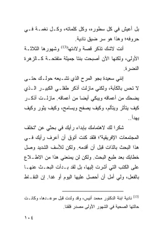 ‫ﺒل ﺃﻋﻴﺵ ﻓﻲ ﻜل ﺴﻁﻭﺭﻩ، ﻭﻜل ﻜﻠﻤﺎﺘﻪ، ﻭﻜـل ﻨﻐﻤـﺔ ﻓـﻲ‬
                             ‫ﺤﺭﻭﻓﻪ؛ ﻭﻫﺫﺍ ﻫﻭ ﺴﺭ ﻀﻴﻕ ﻨﺎﺩﻴﺔ.‬
‫ﻭﺸﻬﻭﺭﻫﺎ ﺍﻟﺜﻼﺜـﺔ‬    ‫)31(‬
                          ‫ﺃﻨﺕ ﻻﺸﻙ ﺘﺫﻜﺭ ﻗﺼﺔ ﻭﻻﺩﺘﻬﺎ‬
‫ﺍﻷﻭﻟﻰ، ﻭﻟﻜﻨﻬﺎ ﺍﻵﻥ ﺃﺼﺒﺤﺕ ﺒﻨﺘﺎ ﺠﻤﻴﻠﺔ ﻤﺘﻔﺘﺤـﺔ ﻜـﺎﻟﺯﻫﺭﺓ‬
                        ‫ﹰ‬
                                                     ‫ﺍﻟﻨﻀﺭﺓ.‬
‫ﺇﻨﻨﻲ ﺴﻌﻴﺩﺓ ﺒﺠﻭ ﺍﻟﻤﺭﺡ ﺍﻟﺫﻱ ﺘﺸـﻴﻌﻪ ﺤﻭﻟـﻙ ﺤﺘـﻰ‬
‫ﻻ ﺘﺤﺱ ﺒﺎﻟﻜﺂﺒﺔ، ﻭﻟﻜﻨﻲ ﻤﺎﺯﻟﺕ ﺃﺫﻜﺭ ﻁﻔﻠـﻲ ﺍﻟﻜﺒﻴـﺭ ﺍﻟـﺫﻱ‬
‫ﻴﻀﺤﻙ ﻤﻥ ﺃﻋﻤﺎﻗﻪ ﻭﻴﺒﻜﻲ ﺃﻴ ‪‬ﺎ ﻤﻥ ﺃﻋﻤﺎﻗﻪ. ﻤﺎﺯﻟـﺕ ﺃﺫﻜـﺭ‬
                         ‫ﻀ‬
‫ﻜﻴﻑ ﻴﺘﺄﺜﺭ ﻭﻴﺘﺄﻟﻡ، ﻭﻜﻴﻑ ﻴﺼﻔﺢ ﻭﻴﺴﺎﻤﺢ، ﻭﻜﻴﻑ ﻴﺜﻭﺭ ﻭﻜﻴﻑ‬
                                                        ‫ﻴﻬﺩﺃ..‬
‫ﺸﻜﺭﺍ ﻟﻙ ﻻﻫﺘﻤﺎﻤﻙ ﺒﺈﺒﺩﺍﺀ ﺭﺃﻴﻙ ﻓﻲ ﺒﺤﺜﻲ ﻋﻥ "ﺘﺨﻠﻑ‬
                                         ‫‪‬‬
‫ﺍﻟﻤﺠﺘﻤﻌﺎﺕ ﺍﻹﻓﺭﻴﻘﻴﺔ"؛ ﻓﻠﻘﺩ ﻜﻨﺕ ﺃﺘﻭﻕ ﺃﻥ ﺃﻋﺭﻑ ﺭﺃﻴﻙ ﻓـﻲ‬
‫ﻫﺫﺍ ﺍﻟﺒﺤﺙ ﺒﺎﻟﺫﺍﺕ ﻗﺒل ﺃﻥ ﺃﻗﺩﻤﻪ. ﻭﻟﻜﻥ ﻟﻸﺴﻑ ﺍﻟﺸﺩﻴﺩ ﻭﺼل‬
‫ﺨﻁﺎﺒﻙ ﺒﻌﺩ ﻁﺒﻊ ﺍﻟﺒﺤﺙ. ﻭﻟﻜﻥ ﻟﻥ ﻴﻤﻨﻌﻨﻲ ﻫﺫﺍ ﻤﻥ ﺍﻻﻁـﻼﻉ‬
‫ﻋﻠﻰ ﺍﻟﻜﺘﺏ ﺍﻟﺘﻲ ﺃﺸﺭﺕ ﺇﻟﻴﻬﺎ، ﺒل ﻟﻘﺩ ﺒـﺩﺃﺕ ﺍﻟﺒﺤـﺙ ﻋﻨﻬـﺎ‬
‫ﺒﺎﻟﻔﻌل، ﻭﻟﻲ ﺃﻤل ﺃﻥ ﺃﺤﺼل ﻋﻠﻴﻬﺎ ﺍﻟﻴﻭﻡ ﺃﻭ ﻏﺩﺍ. ﺇﻥ ﺍﻟﻨﻘـﺎﻁ‬
             ‫‪‬‬


                                                             ‫)31(‬
‫ﻨﺎﺩﻴﺔ ﺍﺒﻨﺔ ﺍﻟﺩﻜﺘﻭﺭ ﻤﺤﻤﺩ ﺃﻨﻴﺱ، ﻭﻗﺩ ﻭﻟﺩﺕ ﻗﺒل ﻤﻭﻋـﺩﻫﺎ، ﻭﻜﺎﻨـﺕ‬
                     ‫ﺤﺎﻟﺘﻬﺎ ﺍﻟﺼﺤﻴﺔ ﻓﻲ ﺍﻟﺸﻬﻭﺭ ﺍﻷﻭﻟﻰ ﻤﺼﺩﺭ ﻗﻠﻘﻨﺎ.‬

‫٤٠١‬
 