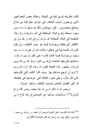 ‫ﻜﺎﻨﺕ ﻨﻅﺭﻴﺘﻪ ﺘﺅﺩﻱ ﺇﻟﻴﻪ ﻓﻲ ﺍﻟﻨﻬﺎﻴﺔ. ﻭﻫﻨﺎﻙ ﺒﻌﺽ ﺍﻟﺠﻐﺭﺍﻓﻴﻴﻥ‬
‫ﺍﻟﺫﻴﻥ ﻴﺭﺠﻌﻭﻥ ﺃﺴﺒﺎﺏ ﺍﻟﺘﺨﻠﻑ ﺇﻟﻰ ﻋﻭﺍﻤل ﺠﻐﺭﺍﻓﻴﺔ ﻤﻥ ﻤﻨﺎﺥ‬
                                            ‫‪‬‬
‫ﻭﻤﻭﻗﻊ ﻭﺘﻀﺎﺭﻴﺱ.. ﺇﻟﺦ. ﻭﻴﺅﻜﺩﻭﻥ ﺫﻟﻙ ﺒﻘـﻭﻟﻬﻡ ﺇﻨـﻪ ﻟـﻴﺱ‬
‫ﻤﺠﺭﺩ ﺼﺩﻓﺔ ﻭﻗﻭﻉ ﺍﻟﺒﻼﺩ ﺍﻟﻤﺨﺘﻠﻔﺔ ﻓﻲ ﺍﻟﻤـﺩﺍﺭﻴﺎﺕ، ﻭﺍﻟـﺒﻼﺩ‬
‫ﺍﻟﻤﺘﻘﺩﻤﺔ ﻓﻲ ﺍﻟﺒﻼﺩ ﺍﻟﻤﻌﺘﺩﻟﺔ ﺍﻟﺒـﺎﺭﺩﺓ. ﻭﺭﺃﻱ ﺁﺨـﺭ ﻴﻘـﻭل ﺇﻥ‬
‫ﺍﻻﻓﺘﻘﺎﺭ ﺇﻟﻰ ﻁﺒﻘﺔ ﺒﺭﺠﻭﺍﺯﻴﺔ ﻗﻭﻴﺔ ﻫﻭ ﺴﺒﺏ ﺍﻟﺘﺨﻠﻑ، ﻭﺃﻥ ﻗﻴﺎﻡ‬
‫ﺍﻟﺜﻭﺭﺍﺕ ﺍﻟﺼﻨﺎﻋﻴﺔ ﻓﻲ ﺇﻨﺠﻠﺘﺭﺍ ﺒﺎﻟﺫﺍﺕ ﻗﺒـل ﻏﻴﺭﻫـﺎ، ﺴـﺒﺒﻪ‬
‫ﻭﺠﻭﺩ ﺒﺭﺠﻭﺍﺯﻴﺔ ﻗﻭﻴﺔ ﻜﺎﻨﺕ ﻗﺎﺩﺭﺓ ﻋﻠﻰ ﺍﻟﻘﻴـﺎﻡ ﺒﻬـﺎ، ﻭﻗـﺩ‬
‫ﺴﺎﻋﺩﺘﻬﺎ ﻅﺭﻭﻓﻬﺎ ﺍﻟﺨﺎﺼﺔ )ﻭﻫـﻲ ﺍﻟﺘﺠـﺎﺭﺓ( ﻋﻠـﻰ ﺘﻜـﻭﻴﻥ‬
‫ﺜﺭﻭﺍﺕ، ﻭﻅﻬﻭﺭ ﻫﺫﻩ ﺍﻟﻁﺒﻘﺔ ﺍﻟﻘﻭﻴـﺔ، ﻭﻫﻨـﺎﻙ ﺁﺭﺍﺀ ﺃﺨـﺭﻯ‬
‫ﻻ ﺃﺭﻴﺩ ﺃﻥ ﺃﻭﺠﻊ ﺩﻤﺎﻏﻙ ﺒﻬﺎ. ﺴﻭﻑ ﺃﻗﺭﺃ ﺍﻟﻜﺘﺏ ﺍﻟﺘﻲ ﺍﻗﺘﺭﺤﺘﻬﺎ‬
‫ﻋﻠﻰ ﻜل ﺤﺎل، ﻭﻋﻠﻰ ﻀﻭﺀ ﺍﻟﻨﻘﺎﻁ ﺍﻟﺘﻲ ﻋﺭﻀﺘﻬﺎ ﻓﻲ ﺨﻁﺎﺒﻙ‬
    ‫ﻗﺩ ﺃﻏﻴﺭ ﺍﻟﻔﺼل ﺍﻟﺨﺎﺹ ﺒﺄﺴﺒﺎﺏ ﺍﻟﺘﺨﻠﻑ، ﻭﺸﻜﺭﺍ ﺠﺯﻴﻼ..‬
      ‫ﹰ‬     ‫‪‬‬
‫ﻨﺭﺠﺱ ﻟﻡ ﺘـﺫﻜﺭ ﻟـﻲ ﺸـﻴﺌﺎ ﺒﺨﺼـﻭﺹ ﺍﻗﺘـﺭﺍﺡ‬
                ‫ً‬
‫ﺍﻟﺯﻴﺎﺭﺓ)41(، ﻭﺴﺄﺤﺎﻭل ﺴﺅﺍﻟﻬﺎ ﻋﻥ ﺍﻟﻤﻭﻀﻭﻉ، ﻭﻗﺩ ﺘﺘﺎﺡ ﻟـﻲ‬



                                                        ‫)41(‬
‫ﻜﻨﺕ ﻗﺩ ﺍﻗﺘﺭﺤﺕ ﻋﻠﻰ ﺍﻟﺴﻴﺩﺓ ﻨﺭﺠﺱ ﺃﻥ ﺘﺤﻀـﺭ ﺯﻭﺠﺘـﻲ ﻤﻌﻬـﺎ‬
          ‫ﻟﺯﻴﺎﺭﺘﻲ، ﻭﻟﻜﻥ ﻴﺒﺩﻭ ﺃﻥ ﻨﺭﺠﺱ ﻟﻡ ﺘﻜﻥ ﻤﺘﺤﻤﺴﺔ ﻟﻼﻗﺘﺭﺍﺡ.‬

‫٦٠١‬
 