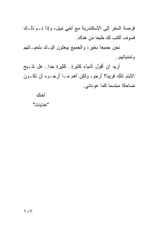 ‫ﻓﺭﺼﺔ ﺍﻟﺴﻔﺭ ﺇﻟﻰ ﺍﻹﺴﻜﻨﺩﺭﻴﺔ ﻤﻊ ﺃﺨﻲ ﻨﺒﻴل، ﻭﺇﺫﺍ ﺘـﻡ ﺫﻟـﻙ‬
                         ‫ﻓﺴﻭﻑ ﺃﻜﺘﺏ ﻟﻙ ﻁﺒﻌﺎ ﻤﻥ ﻫﻨﺎﻙ.‬
                                   ‫‪‬‬
‫ﻨﺤﻥ ﺠﻤﻴﻌﺎ ﺒﺨﻴﺭ، ﻭﺍﻟﺠﻤﻴﻊ ﻴﺒﻌﺜﻭﻥ ﺇﻟﻴـﻙ ﺒﺘﺤﻴـﺎﺘﻬﻡ‬
                                      ‫‪‬‬
                                            ‫ﻭﺘﻤﻨﻴﺎﺘﻬﻡ..‬
‫ﺃﺭﻴﺩ ﺃﻥ ﺃﻗﻭل ﺃﺸﻴﺎﺀ ﻜﺜﻴﺭﺓ.. ﻜﺜﻴﺭﺓ ﺠﺩﺍ.. ﻫل ﺘﺘـﻴﺢ‬
            ‫‪‬‬
‫ﺍﻷﻴﺎﻡ ﺫﻟﻙ ﻗﺭﻴﺒﺎ؟ ﺃﺭﺠﻭ، ﻭﻟﻜﻥ ﺃﻫﻡ ﻤـﺎ ﺃﺭﺠـﻭﻩ ﺃﻥ ﺘﻜـﻭﻥ‬
                                     ‫‪‬‬
                             ‫ﻀﺎﺤﻜﺎ ﻤﺒﺘﺴﻤﺎ ﻜﻤﺎ ﻋﻭﺩﺘﻨﻲ.‬
                                          ‫‪‬‬      ‫ﹰ‬
       ‫ﺃﺨﺘﻙ‬
      ‫"ﻋﻨﺎﻴﺎﺕ"‬




‫٧٠١‬
 