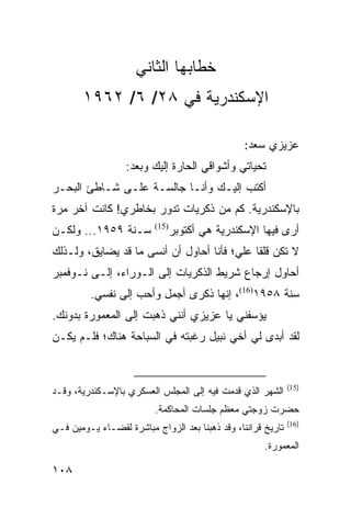 ‫ﺨﻁﺎﺒﻬﺎ ﺍﻟﺜﺎﻨﻲ‬
       ‫ﺍﻹﺴﻜﻨﺩﺭﻴﺔ ﻓﻲ ٨٢/ ٦/ ٢٦٩١‬

                                                ‫ﻋﺯﻴﺯﻱ ﺴﻌﺩ:‬
                  ‫ﺘﺤﻴﺎﺘﻲ ﻭﺃﺸﻭﺍﻗﻲ ﺍﻟﺤﺎﺭﺓ ﺇﻟﻴﻙ ﻭﺒﻌﺩ:‬
‫ﺃﻜﺘﺏ ﺇﻟﻴـﻙ ﻭﺃﻨـﺎ ﺠﺎﻟﺴـﺔ ﻋﻠـﻰ ﺸـﺎﻁﺊ ﺍﻟﺒﺤـﺭ‬
‫ﺒﺎﻹﺴﻜﻨﺩﺭﻴﺔ. ﻜﻡ ﻤﻥ ﺫﻜﺭﻴﺎﺕ ﺘﺩﻭﺭ ﺒﺨﺎﻁﺭﻱ! ﻜﺎﻨﺕ ﺁﺨﺭ ﻤﺭﺓ‬
‫ﺴـﻨﺔ ٩٥٩١... ﻭﻟﻜـﻥ‬           ‫ﺃﺭﻯ ﻓﻴﻬﺎ ﺍﻹﺴﻜﻨﺩﺭﻴﺔ ﻫﻲ ﺃﻜﺘﻭﺒﺭ‬
                          ‫)51(‬


‫ﻻ ﺘﻜﻥ ﻗﻠﻘﺎ ﻋﻠﻲ؛ ﻓﺄﻨﺎ ﺃﺤﺎﻭل ﺃﻥ ﺃﻨﺴﻰ ﻤﺎ ﻗﺩ ﻴﻀﺎﻴﻕ، ﻭﻟـﺫﻟﻙ‬
                                             ‫ﹰ‬
‫ﺃﺤﺎﻭل ﺇﺭﺠﺎﻉ ﺸﺭﻴﻁ ﺍﻟﺫﻜﺭﻴﺎﺕ ﺇﻟﻰ ﺍﻟـﻭﺭﺍﺀ، ﺇﻟـﻰ ﻨـﻭﻓﻤﺒﺭ‬
         ‫ﺴﻨﺔ ٨٥٩١)61(، ﺇﻨﻬﺎ ﺫﻜﺭﻯ ﺃﺠﻤل ﻭﺃﺤﺏ ﺇﻟﻰ ﻨﻔﺴﻲ.‬
‫ﻴﺅﺴﻔﻨﻲ ﻴﺎ ﻋﺯﻴﺯﻱ ﺃﻨﻨﻲ ﺫﻫﺒﺕ ﺇﻟﻰ ﺍﻟﻤﻌﻤﻭﺭﺓ ﺒﺩﻭﻨﻙ.‬
‫ﻟﻘﺩ ﺃﺒﺩﻯ ﻟﻲ ﺃﺨﻲ ﻨﺒﻴل ﺭﻏﺒﺘﻪ ﻓﻲ ﺍﻟﺴﺒﺎﺤﺔ ﻫﻨﺎﻙ؛ ﻓﻠـﻡ ﻴﻜـﻥ‬


                                                              ‫)51(‬
‫ﺍﻟﺸﻬﺭ ﺍﻟﺫﻱ ﻗﺩﻤﺕ ﻓﻴﻪ ﺇﻟﻰ ﺍﻟﻤﺠﻠﺱ ﺍﻟﻌﺴﻜﺭﻱ ﺒﺎﻹﺴـﻜﻨﺩﺭﻴﺔ، ﻭﻗـﺩ‬
                          ‫ﺤﻀﺭﺕ ﺯﻭﺠﺘﻲ ﻤﻌﻅﻡ ﺠﻠﺴﺎﺕ ﺍﻟﻤﺤﺎﻜﻤﺔ.‬
                                                              ‫)61(‬
‫ﺘﺎﺭﻴﺦ ﻗﺭﺍﻨﻨﺎ، ﻭﻗﺩ ﺫﻫﺒﻨﺎ ﺒﻌﺩ ﺍﻟﺯﻭﺍﺝ ﻤﺒﺎﺸﺭﺓ ﻟﻘﻀـﺎﺀ ﻴـﻭﻤﻴﻥ ﻓـﻲ‬
                                                      ‫ﺍﻟﻤﻌﻤﻭﺭﺓ.‬

‫٨٠١‬
 