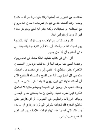 ‫ﻫﻨﺎﻙ ﺒﺩ ﻤﻥ ﺍﻟﻘﺒﻭل. ﻟﻘﺩ ﺃﻤﻀﻴﻨﺎ ﻭﻗﺘﺎ ﻁﻴﺒﺎ، ﺭﻏـﻡ ﺃﻨﻨـﺎ ﻜﻨـﺎ‬
                  ‫ﹰ ‪‬‬
‫ﻭﺤﺩﻨﺎ. ﻭﻟﻘﺩ ﺃﺸﻔﻘﺕ ﻋﻠـﻰ ﻨﺒﻴـل ﻟﺤﺭﻤﺎﻨـﻪ ﻤـﻥ ﺍﻟﺨـﺭﻭﺝ‬
‫ﻤﻊ ﺃﺼﺩﻗﺎﺌﻪ ﺃﻭ ﺼﺩﻴﻘﺎﺘﻪ، ﻭﻟﻜﻨﻪ ﻴﺒﺩﻭ ﺃﻨﻪ ﻗﺎﻨﻊ ﺒﻭﺠﻭﺩﻱ ﻤﻌﻪ؛‬
                               ‫ﻓﻬﻭ ﻻ ﻴﺭﻴﺩ ﺃﻥ ﻴﺘﺭﻜﻨﻲ ﺃﺒﺩﺍ.‬
                                 ‫‪‬‬
‫ﻟﻘﺩ ﻭﺼـﻠﻨﺎ ﻴـﻭﻡ ﺍﻷﺤـﺩ، ﻭﺴـﻨﺘﺭﻙ ﺍﻹﺴـﻜﻨﺩﺭﻴﺔ‬
‫ﻴﻭﻡ ﺍﻟﺴﺒﺕ ﺍﻟﻘﺎﺩﻡ، ﻭﺃﻋﺘﻘﺩ ﺃﻥ ﺴﺘﺔ ﺃﻴﺎﻡ ﻜﺎﻓﻴﺔ ﺠﺩﺍ ﺒﺎﻟﻨﺴﺒﺔ ﻟـﻲ‬
             ‫‪‬‬
                             ‫ﺤﺘﻰ ﺃﺴﺘﻁﻴﻊ ﺃﻥ ﺃﺒﺩﺃ ﻤﻥ ﺠﺩﻴﺩ.‬
‫ﺃﻗﺭﺃ ﺍﻵﻥ ﻓﻲ ﻜﺘﺎﺏ ﺘﺸﺎﻴﻠﺩ "ﻤﺎﺫﺍ ﺤﺩﺙ ﻓﻲ ﺍﻟﺘـﺎﺭﻴﺦ"،‬
‫ﻭﻋﻨﺩﻤﺎ ﺃﻨﺘﻬﻲ ﻤﻨﻪ ﺴﻭﻑ ﺃﺒﺩﺃ ﻗﺭﺍﺀﺓ ﻜﺘﺎﺏ ﻓﺭﻴـﺯﺭ "ﺍﻟﻐﺼـﻥ‬
‫ﺍﻟﺫﻫﺒﻲ"؛ ﺤﺘﻰ ﺃﺴﺘﻁﻴﻊ ﺃﻥ ﺃﻨﺘﻬﻲ ﺇﻟﻰ ﺭﺃﻱ ﺒﺨﺼﻭﺹ ﺍﻟﺒﺤﺙ.‬
‫ﻫﺫﻩ ﻫﻲ ﻜل ﺃﺨﺒﺎﺭﻱ.. ﺃﻤﺎ ﻋﻥ ﺍﻟﻔﺴﺢ ﻭﺍﻟﺴﻴﻨﻤﺎ؛ ﻓﺄﺴﺘﻁﻴﻊ ﺍﻵﻥ‬
‫ﺃﻥ ﺃﺤﺩﺜﻙ ﻋﻨﻬﺎ؛ ﻷﻥ ﻨﺒﻴل ﻴﻬﻭﻯ ﺍﻟﺴﻴﻨﻤﺎ ﻋﻠﻰ ﻋﻜﺱ ﺤـﺎﻟﻲ.‬
‫ﻭﻟﺫﻟﻙ ﻨﺫﻫﺏ ﻜل ﻴﻭﻤﻴﻥ ﺇﻟﻰ ﺍﻟﺴﻴﻨﻤﺎ ﻭﻤﻭﻀﻭﻋﺎﺘﻬﺎ ﻻ ﺘﺴﺘﺤﻕ‬
‫ﺍﻟﺫﻜﺭ؛ ﻓﻬﻲ ﻤﺠﺭﺩ ﺘﺴﻠﻴﺔ. ﻭﺍﻟﺤﻕ ﺇﻥ ﻤﺎ ﻴﺴﻌﺩﻨﻲ ﻫـﻭ ﺍﻟﺒﺤـﺭ‬
‫ﻭﻤﻴﺎﻫﻪ ﺍﻟﺯﺭﻗﺎﺀ، ﻭﺍﻟﺠﻠﻭﺱ ﻓﻲ "ﺃﺘﻴﻨﻭﺱ"، ﺃﻭ ﺃﻱ ﻜﺎﺯﻴﻨﻭ ﻋﻠﻰ‬
‫ﺸﺎﻁﺊ ﺍﻟﺒﺤﺭ؛ ﻓﻘﺩ ﺘﺤﻭﻟﺕ ﺒﺸﺭﺘﻲ ﺇﻟﻰ ﻟﻭﻥ ﺒﺭﻭﻨﺯﻱ ﺃﻭ ﺃﺸـﺩ،‬
‫ﻭﺴﺎﻋﺘﻙ ﺍﻟﺘﻲ ﺃﻟﺒﺴﻬﺎ ﻫﺫﻩ ﺍﻷﻴﺎﻡ ﺘﺭﻜﺕ ﻋﻼﻤﺔ ﻤـﻥ ﺍﻟﺒﻴـﺎﺽ‬
                                      ‫ﺍﻟﻨﺎﺼﻊ ﻋﻠﻰ ﺫﺭﺍﻋﻲ.‬


‫٩٠١‬
 