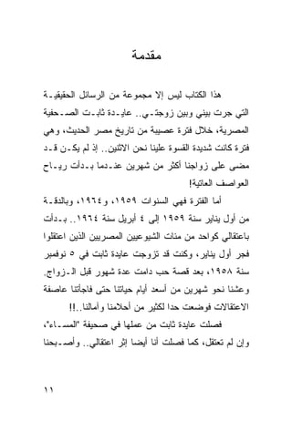 ‫ﻤﻘﺩﻤﺔ‬

‫ﻫﺫﺍ ﺍﻟﻜﺘﺎﺏ ﻟﻴﺱ ﺇﻻ ﻤﺠﻤﻭﻋﺔ ﻤﻥ ﺍﻟﺭﺴﺎﺌل ﺍﻟﺤﻘﻴﻘﻴـﺔ‬
‫ﺍﻟﺘﻲ ﺠﺭﺕ ﺒﻴﻨﻲ ﻭﺒﻴﻥ ﺯﻭﺠﺘـﻲ.. ﻋﺎﻴـﺩﺓ ﺜﺎﺒـﺕ ﺍﻟﺼـﺤﻔﻴﺔ‬
‫ﺍﻟﻤﺼﺭﻴﺔ، ﺨﻼل ﻓﺘﺭﺓ ﻋﺼﻴﺒﺔ ﻤﻥ ﺘﺎﺭﻴﺦ ﻤﺼﺭ ﺍﻟﺤﺩﻴﺙ، ﻭﻫﻲ‬
‫ﻓﺘﺭﺓ ﻜﺎﻨﺕ ﺸﺩﻴﺩﺓ ﺍﻟﻘﺴﻭﺓ ﻋﻠﻴﻨﺎ ﻨﺤﻥ ﺍﻻﺜﻨﻴﻥ.. ﺇﺫ ﻟﻡ ﻴﻜـﻥ ﻗـﺩ‬
‫ﻤﻀﻰ ﻋﻠﻰ ﺯﻭﺍﺠﻨﺎ ﺃﻜﺜﺭ ﻤﻥ ﺸﻬﺭﻴﻥ ﻋﻨـﺩﻤﺎ ﺒـﺩﺃﺕ ﺭﻴـﺎﺡ‬
                                       ‫ﺍﻟﻌﻭﺍﺼﻑ ﺍﻟﻌﺎﺘﻴﺔ!‬
‫ﺃﻤﺎ ﺍﻟﻔﺘﺭﺓ ﻓﻬﻲ ﺍﻟﺴﻨﻭﺍﺕ ٩٥٩١، ﻭ٤٦٩١، ﻭﺒﺎﻟﺩﻗـﺔ‬
‫ﻤﻥ ﺃﻭل ﻴﻨﺎﻴﺭ ﺴﻨﺔ ٩٥٩١ ﺇﻟﻰ ٤ ﺃﺒﺭﻴل ﺴﻨﺔ ٤٦٩١.. ﺒـﺩﺃﺕ‬
‫ﺒﺎﻋﺘﻘﺎﻟﻲ ﻜﻭﺍﺤﺩ ﻤﻥ ﻤﺌﺎﺕ ﺍﻟﺸﻴﻭﻋﻴﻴﻥ ﺍﻟﻤﺼﺭﻴﻴﻥ ﺍﻟﺫﻴﻥ ﺍﻋﺘﻘﻠﻭﺍ‬
‫ﻓﺠﺭ ﺃﻭل ﻴﻨﺎﻴﺭ، ﻭﻜﻨﺕ ﻗﺩ ﺘﺯﻭﺠﺕ ﻋﺎﻴﺩﺓ ﺜﺎﺒﺕ ﻓﻲ ٥ ﻨﻭﻓﻤﺒﺭ‬
‫ﺴﻨﺔ ٨٥٩١، ﺒﻌﺩ ﻗﺼﺔ ﺤﺏ ﺩﺍﻤﺕ ﻋﺩﺓ ﺸﻬﻭﺭ ﻗﺒل ﺍﻟـﺯﻭﺍﺝ.‬
‫ﻭﻋﺸﻨﺎ ﻨﺤﻭ ﺸﻬﺭﻴﻥ ﻤﻥ ﺃﺴﻌﺩ ﺃﻴﺎﻡ ﺤﻴﺎﺘﻨﺎ ﺤﺘﻰ ﻓﺎﺠﺄﺘﻨﺎ ﻋﺎﺼﻔﺔ‬
      ‫ﺍﻻﻋﺘﻘﺎﻻﺕ ﻓﻭﻀﻌﺕ ﺤﺩﺍ ﻟﻜﺜﻴﺭ ﻤﻥ ﺃﺤﻼﻤﻨﺎ ﻭﺁﻤﺎﻟﻨﺎ..!!‬
                                   ‫‪‬‬
‫ﻓﺼﻠﺕ ﻋﺎﻴﺩﺓ ﺜﺎﺒﺕ ﻤﻥ ﻋﻤﻠﻬﺎ ﻓﻲ ﺼﺤﻴﻔﺔ "ﺍﻟﻤﺴـﺎﺀ"،‬
                                           ‫ﹸ‬
‫ﻭﺇﻥ ﻟﻡ ﺘﻌﺘﻘل، ﻜﻤﺎ ﻓﺼﻠﺕ ﺃﻨﺎ ﺃﻴ ‪‬ﺎ ﺇﺜﺭ ﺍﻋﺘﻘﺎﻟﻲ.. ﻭﺃﺼـﺒﺤﻨﺎ‬
                        ‫ﻀ‬           ‫ﹸ‬



‫١١‬
 