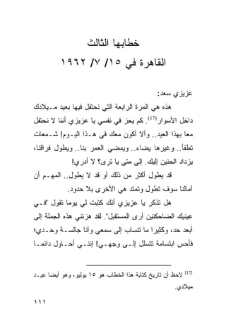 ‫ﺨﻁﺎﺒﻬﺎ ﺍﻟﺜﺎﻟﺙ‬
          ‫ﺍﻟﻘﺎﻫﺭﺓ ﻓﻲ ٥١/ ٧/ ٢٦٩١‬

                                               ‫ﻋﺯﻴﺯﻱ ﺴﻌﺩ:‬
‫ﻫﺫﻩ ﻫﻲ ﺍﻟﻤﺭﺓ ﺍﻟﺭﺍﺒﻌﺔ ﺍﻟﺘﻲ ﻨﺤﺘﻔل ﻓﻴﻬﺎ ﺒﻌﻴﺩ ﻤـﻴﻼﺩﻙ‬
‫ﺩﺍﺨل ﺍﻷﺴﻭﺍﺭ)71(. ﻜﻡ ﻴﺤﺯ ﻓﻲ ﻨﻔﺴﻲ ﻴﺎ ﻋﺯﻴﺯﻱ ﺃﻨﻨﺎ ﻻ ﻨﺤﺘﻔل‬
‫ﻤﻌﺎ ﺒﻬﺫﺍ ﺍﻟﻌﻴﺩ.. ﻭﺃﻻ ﺃﻜﻭﻥ ﻤﻌﻙ ﻓﻲ ﻫـﺫﺍ ﺍﻟﻴـﻭﻡ! ﺸـﻤﻌﺎﺕ‬
                                                  ‫‪‬‬
‫ﺘﻁﻔﺄ.. ﻭﻏﻴﺭﻫﺎ ﻴﻀﺎﺀ.. ﻭﻴﻤﻀﻲ ﺍﻟﻌﻤﺭ ﺒﻨﺎ.. ﻭﻴﻁﻭل ﻓﺭﺍﻗﻨﺎ،‬
              ‫ﻴﺯﺩﺍﺩ ﺍﻟﺤﻨﻴﻥ ﺇﻟﻴﻙ. ﺇﻟﻰ ﻤﺘﻰ ﻴﺎ ﺘﺭﻯ؟ ﻻ ﺃﺩﺭﻱ!‬
‫ﻗﺩ ﻴﻁﻭل ﺃﻜﺜﺭ ﻤﻥ ﺫﻟﻙ ﺃﻭ ﻗﺩ ﻻ ﻴﻁﻭل.. ﺍﻟﻤﻬـﻡ ﺃﻥ‬
            ‫ﺁﻤﺎﻟﻨﺎ ﺴﻭﻑ ﺘﻁﻭل ﻭﺘﻤﺘﺩ ﻫﻲ ﺍﻷﺨﺭﻯ ﺒﻼ ﺤﺩﻭﺩ.‬
‫ﻫل ﺘﺫﻜﺭ ﻴﺎ ﻋﺯﻴﺯﻱ ﺃﻨﻙ ﻜﺘﺒﺕ ﻟﻲ ﻴﻭﻤﺎ ﺘﻘﻭل "ﻓـﻲ‬
           ‫‪‬‬
‫ﻋﻴﻨﻴﻙ ﺍﻟﻀﺎﺤﻜﺘﻴﻥ ﺃﺭﻯ ﺍﻟﻤﺴﺘﻘﺒل". ﻟﻘﺩ ﻫﺯﺘﻨﻲ ﻫﺫﻩ ﺍﻟﺠﻤﻠﺔ ﺇﻟﻰ‬
‫ﺃﺒﻌﺩ ﺤﺩ، ﻭﻜﺜﻴﺭﺍ ﻤﺎ ﺘﻨﺴﺎﺏ ﺇﻟﻰ ﺴﻤﻌﻲ ﻭﺃﻨﺎ ﺠﺎﻟﺴـﺔ ﻭﺤـﺩﻱ؛‬
                                      ‫‪‬‬
‫ﻓﺄﺤﺱ ﺍﺒﺘﺴﺎﻤﺔ ﺘﺘﺴﻠل ﺇﻟـﻰ ﻭﺠﻬـﻲ! ﺇﻨﻨـﻲ ﺃﺤـﺎﻭل ﺩﺍﺌ ‪‬ـﺎ‬
  ‫ﻤ‬


                                                            ‫)71(‬
‫ﻻﺤﻅ ﺃﻥ ﺘﺎﺭﻴﺦ ﻜﺘﺎﺒﺔ ﻫﺫﺍ ﺍﻟﺨﻁﺎﺏ ﻫﻭ ٥١ ﻴﻭﻟﻴﻭ، ﻭﻫﻭ ﺃﻴ ‪‬ﺎ ﻋﻴـﺩ‬
      ‫ﻀ‬
                                                     ‫ﻤﻴﻼﺩﻱ.‬

‫١١١‬
 