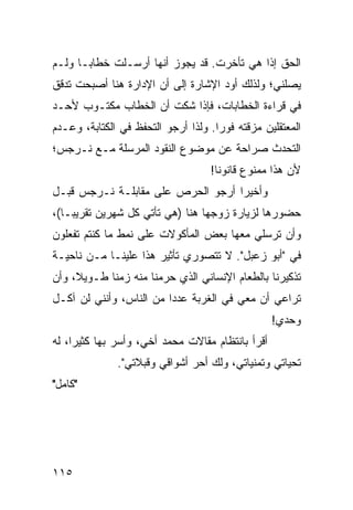 ‫ﺍﻟﺤﻕ ﺇﺫﺍ ﻫﻲ ﺘﺄﺨﺭﺕ. ﻗﺩ ﻴﺠﻭﺯ ﺃﻨﻬﺎ ﺃﺭﺴـﻠﺕ ﺨﻁﺎ ‪‬ـﺎ ﻭﻟـﻡ‬
       ‫ﺒ‬
‫ﻴﺼﻠﻨﻲ؛ ﻭﻟﺫﻟﻙ ﺃﻭﺩ ﺍﻹﺸﺎﺭﺓ ﺇﻟﻰ ﺃﻥ ﺍﻹﺩﺍﺭﺓ ﻫﻨﺎ ﺃﺼﺒﺤﺕ ﺘﺩﻗﻕ‬
‫ﻓﻲ ﻗﺭﺍﺀﺓ ﺍﻟﺨﻁﺎﺒﺎﺕ، ﻓﺈﺫﺍ ﺸﻜﺕ ﺃﻥ ﺍﻟﺨﻁﺎﺏ ﻤﻜﺘـﻭﺏ ﻷﺤـﺩ‬
‫ﺍﻟﻤﻌﺘﻘﻠﻴﻥ ﻤﺯﻗﺘﻪ ﻓﻭﺭﺍ. ﻭﻟﺫﺍ ﺃﺭﺠﻭ ﺍﻟﺘﺤﻔﻅ ﻓﻲ ﺍﻟﻜﺘﺎﺒﺔ، ﻭﻋـﺩﻡ‬
                                     ‫‪‬‬
‫ﺍﻟﺘﺤﺩﺙ ﺼﺭﺍﺤﺔ ﻋﻥ ﻤﻭﻀﻭﻉ ﺍﻟﻨﻘﻭﺩ ﺍﻟﻤﺭﺴﻠﺔ ﻤـﻊ ﻨـﺭﺠﺱ؛‬
                                   ‫ﻷﻥ ﻫﺫﺍ ﻤﻤﻨﻭﻉ ﻗﺎﻨﻭﻨﺎ!‬
                                     ‫ﹰ‬
‫ﻭﺃﺨﻴﺭﺍ ﺃﺭﺠﻭ ﺍﻟﺤﺭﺹ ﻋﻠﻰ ﻤﻘﺎﺒﻠـﺔ ﻨـﺭﺠﺱ ﻗﺒـل‬
                                   ‫‪‬‬
‫ﺤﻀﻭﺭﻫﺎ ﻟﺯﻴﺎﺭﺓ ﺯﻭﺠﻬﺎ ﻫﻨﺎ )ﻫﻲ ﺘﺄﺘﻲ ﻜل ﺸﻬﺭﻴﻥ ﺘﻘﺭﻴ ‪‬ـﺎ(،‬
    ‫ﺒ‬
‫ﻭﺃﻥ ﺘﺭﺴﻠﻲ ﻤﻌﻬﺎ ﺒﻌﺽ ﺍﻟﻤﺄﻜﻭﻻﺕ ﻋﻠﻰ ﻨﻤﻁ ﻤﺎ ﻜﻨﺘﻡ ﺘﻔﻌﻠﻭﻥ‬
‫ﻓﻲ "ﺃﺒﻭ ﺯﻋﺒل". ﻻ ﺘﺘﺼﻭﺭﻱ ﺘﺄﺜﻴﺭ ﻫﺫﺍ ﻋﻠﻴﻨـﺎ ﻤـﻥ ﻨﺎﺤﻴـﺔ‬
‫ﺘﺫﻜﻴﺭﻨﺎ ﺒﺎﻟﻁﻌﺎﻡ ﺍﻹﻨﺴﺎﻨﻲ ﺍﻟﺫﻱ ﺤﺭﻤﻨﺎ ﻤﻨﻪ ﺯﻤﻨﺎ ﻁـﻭﻴﻼ، ﻭﺃﻥ‬
     ‫ﹰ‬      ‫ﹰ‬
‫ﺘﺭﺍﻋﻲ ﺃﻥ ﻤﻌﻲ ﻓﻲ ﺍﻟﻐﺭﺒﺔ ﻋﺩﺩﺍ ﻤﻥ ﺍﻟﻨﺎﺱ، ﻭﺃﻨﻨﻲ ﻟﻥ ﺁﻜـل‬
                         ‫‪‬‬
                                                  ‫ﻭﺤﺩﻱ!‬
‫ﺃﻗﺭﺃ ﺒﺎﻨﺘﻅﺎﻡ ﻤﻘﺎﻻﺕ ﻤﺤﻤﺩ ﺃﺨﻲ، ﻭﺃﺴﺭ ﺒﻬﺎ ﻜﺜﻴﺭﺍ، ﻟﻪ‬
     ‫‪‬‬
              ‫ﺘﺤﻴﺎﺘﻲ ﻭﺘﻤﻨﻴﺎﺘﻲ، ﻭﻟﻙ ﺃﺤﺭ ﺃﺸﻭﺍﻗﻲ ﻭﻗﺒﻼﺘﻲ".‬
‫"ﻜﺎﻤل"‬




‫٥١١‬
 