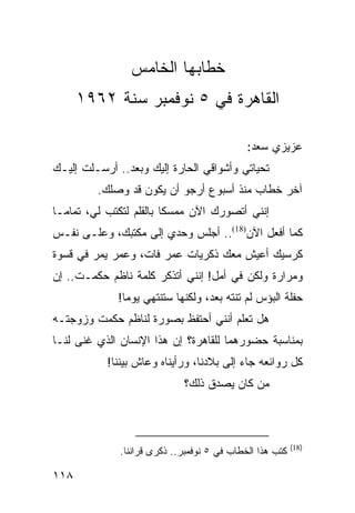 ‫ﺨﻁﺎﺒﻬﺎ ﺍﻟﺨﺎﻤﺱ‬
      ‫ﺍﻟﻘﺎﻫﺭﺓ ﻓﻲ ٥ ﻨﻭﻓﻤﺒﺭ ﺴﻨﺔ ٢٦٩١‬

                                             ‫ﻋﺯﻴﺯﻱ ﺴﻌﺩ:‬
‫ﺘﺤﻴﺎﺘﻲ ﻭﺃﺸﻭﺍﻗﻲ ﺍﻟﺤﺎﺭﺓ ﺇﻟﻴﻙ ﻭﺒﻌﺩ.. ﺃﺭﺴـﻠﺕ ﺇﻟﻴـﻙ‬
         ‫ﺁﺨﺭ ﺨﻁﺎﺏ ﻤﻨﺫ ﺃﺴﺒﻭﻉ ﺃﺭﺠﻭ ﺃﻥ ﻴﻜﻭﻥ ﻗﺩ ﻭﺼﻠﻙ.‬
‫ﺇﻨﻨﻲ ﺃﺘﺼﻭﺭﻙ ﺍﻵﻥ ﻤﻤﺴﻜﺎ ﺒﺎﻟﻘﻠﻡ ﻟﺘﻜﺘﺏ ﻟﻲ، ﺘﻤﺎ ‪‬ـﺎ‬
  ‫ﻤ‬                       ‫ﹰ‬
‫ﻜﻤﺎ ﺃﻓﻌل ﺍﻵﻥ)81(.. ﺃﺠﻠﺱ ﻭﺤﺩﻱ ﺇﻟﻰ ﻤﻜﺘﺒﻙ، ﻭﻋﻠـﻰ ﻨﻔـﺱ‬
‫ﻜﺭﺴﻴﻙ ﺃﻋﻴﺵ ﻤﻌﻙ ﺫﻜﺭﻴﺎﺕ ﻋﻤﺭ ﻓﺎﺕ، ﻭﻋﻤﺭ ﻴﻤﺭ ﻓﻲ ﻗﺴﻭﺓ‬
‫ﻭﻤﺭﺍﺭﺓ ﻭﻟﻜﻥ ﻓﻲ ﺃﻤل! ﺇﻨﻨﻲ ﺃﺘﺫﻜﺭ ﻜﻠﻤﺔ ﻨﺎﻅﻡ ﺤﻜﻤـﺕ.. ﺇﻥ‬
             ‫ﺤﻔﻠﺔ ﺍﻟﺒﺅﺱ ﻟﻡ ﺘﻨﺘﻪ ﺒﻌﺩ، ﻭﻟﻜﻨﻬﺎ ﺴﺘﻨﺘﻬﻲ ﻴﻭﻤﺎ!‬
               ‫‪‬‬
‫ﻫل ﺘﻌﻠﻡ ﺃﻨﻨﻲ ﺃﺤﺘﻔﻅ ﺒﺼﻭﺭﺓ ﻟﻨﺎﻅﻡ ﺤﻜﻤﺕ ﻭﺯﻭﺠﺘـﻪ‬
‫ﺒﻤﻨﺎﺴﺒﺔ ﺤﻀﻭﺭﻫﻤﺎ ﻟﻠﻘﺎﻫﺭﺓ؟ ﺇﻥ ﻫﺫﺍ ﺍﻹﻨﺴﺎﻥ ﺍﻟﺫﻱ ﻏﻨﻰ ﻟﻨـﺎ‬
           ‫ﻜل ﺭﻭﺍﺌﻌﻪ ﺠﺎﺀ ﺇﻟﻰ ﺒﻼﺩﻨﺎ، ﻭﺭﺃﻴﻨﺎﻩ ﻭﻋﺎﺵ ﺒﻴﻨﻨﺎ!‬
                             ‫ﻤﻥ ﻜﺎﻥ ﻴﺼﺩﻕ ﺫﻟﻙ؟‬



                                                          ‫)81(‬
              ‫ﻜﺘﺏ ﻫﺫﺍ ﺍﻟﺨﻁﺎﺏ ﻓﻲ ٥ ﻨﻭﻓﻤﺒﺭ.. ﺫﻜﺭﻯ ﻗﺭﺍﻨﻨﺎ.‬

‫٨١١‬
 