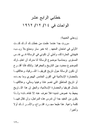 ‫ﺨﻁﺎﺒﻲ ﺍﻟﺭﺍﺒﻊ ﻋﺸﺭ‬
       ‫ﺍﻟﻭﺍﺤﺎﺕ ﻓﻲ ٤١/ ٢١/ ٢٦٩١‬

                                        ‫ﺯﻭﺠﺘﻲ ﺍﻟﺤﺒﻴﺒﺔ:‬
‫ﺴﺭﺭﺕ ﺠﺩﺍ ﻋﻨﺩﻤﺎ ﻋﻠﻤﺕ ﻤﻥ ﺨﻁﺎﺒـﻙ ﺃﻨـﻙ ﻜﻨـﺕ‬
                                ‫‪‬‬
‫ﺍﻷﻭﻟﻰ ﻓﻲ ﺍﻤﺘﺤﺎﻥ ﺍﻟﻤﻌﻬﺩ.. ﺇﻨﻪ ﺨﺒﺭ ﺴﺎﺭ ﻭﻤﻤﺘﻊ ﺒﻼ ﺭﻴـﺏ،‬
‫ﻓﺘﻬﻨﺌﺘﻲ ﺍﻟﺤﺎﺭﺓ ﻟﻙ، ﻭﺃﻤﻠﻲ ﺃﻥ ﺘﻜﻭﻨﻲ ﻓﻲ ﺍﻟﺭﺴﺎﻟﺔ ﻓـﻲ ﻨﻔـﺱ‬
‫ﺍﻟﻤﺴﺘﻭﻯ. ﻭﺒﻤﻨﺎﺴﺒﺔ ﻤﻭﻀﻭﻉ ﺍﻟﺭﺴﺎﻟﺔ ﺃﻨﺎ ﻤﺩﺭﻙ ﺃﻥ ﺍﺨﺘﻴـﺎﺭﻙ‬
‫ﻟﻠﻤﻭﻀﻭﻉ ﻤﺤﺩﻭﺩ ﺒﻴﻥ ﺍﻟﺘﺎﺭﻴﺦ ﻭﺍﻟﺠﻐﺭﺍﻓﻴﺎ. ﻭﻟﺫﻟﻙ ﻓﺄﻨﺎ ﺃﻗﺘـﺭﺡ‬
‫ﺃﻥ ﺘﻜﻭﻥ ﺍﻟﺭﺴﺎﻟﺔ ﺤﻭل ﺘﺎﺭﻴﺦ ﺇﻓﺭﻴﻘﻴـﺎ ﺍﻟﺸـﺭﻗﻴﺔ، ﻭﻋﻼﻗﺘﻬـﺎ‬
‫ﺒﺎﻟﺤﻀﺎﺭﺓ ﺍﻹﺴﻼﻤﻴﺔ ﻓﻲ ﺍﻟﻘﺭﻥ ﺍﻟﺨﺎﻤﺱ ﺍﻟﻬﺠﺭﻱ ﻭﻤﺎ ﺒﻌـﺩﻩ،‬
‫ﺃﻭ ﺘﺎﺭﻴﺦ ﺍﻟﻤﻨﺎﻁﻕ ﺍﻟﺘﻲ ﺘﻀﻡ ﻏﺎﻨﺎ ﻭﻏﻴﻨﻴﺎ ﻭﻤﺎﻟﻲ، ﻭﻋﻼﻗﺘﻬـﺎ‬
‫ﺒﺸﻤﺎل ﺇﻓﺭﻴﻘﻴﺎ ﻭﺍﻟﺤﻀﺎﺭﺓ ﺍﻹﺴﻼﻤﻴﺔ، ﻭﺍﻟﺤﻕ ﺇﻥ ﻫﺫﺍ ﺍﻟﺘـﺎﺭﻴﺦ‬
‫ﻴﺤﻴﻁ ﺒﻪ ﻏﻤﻭﺽ ﺸﺩﻴﺩ؛ ﻓﻼ ﻨﻌﺭﻑ ﻋﻨﻪ ﺇﻻ ﺘﻔﺎﻫـﺎﺕ؛ ﻭﻟـﺫﺍ‬
‫ﻴﻜﻭﻥ ﻤﻥ ﺍﻟﻤﻔﻴﺩ ﺠﺩﺍ ﺃﻥ ﺘﺩﺭﺱ ﻫﺫﻩ ﺍﻟﻤﺭﺍﺤل، ﻭﺃﻥ ﺘﻘﺎل ﻓﻴﻬـﺎ‬
                                     ‫‪‬‬
‫ﻜﻠﻤﺔ ﻭﺍﻋﻴﺔ. ﻫﺫﺍ ﻁﺒﻌﺎ ﻤﺠـﺭﺩ ﺍﻗﺘـﺭﺍﺡ، ﻭﺍﻷﻤـﺭ ﻟـﻙ ﺃﻭﻻ‬
‫ﹰ‬                              ‫‪‬‬
                                                ‫ﻭﺃﺨﻴﺭﺍ.‬
                                                  ‫‪‬‬


‫٠٢١‬
 