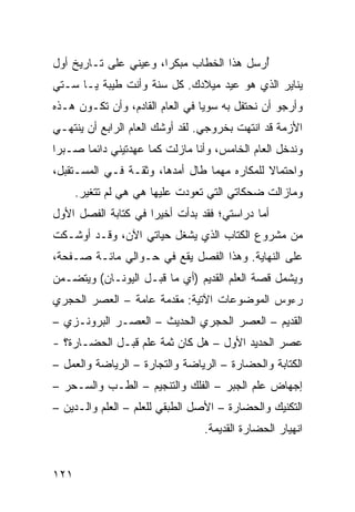 ‫ﺃﺭﺴل ﻫﺫﺍ ﺍﻟﺨﻁﺎﺏ ﻤﺒﻜﺭﺍ، ﻭﻋﻴﻨﻲ ﻋﻠﻰ ﺘـﺎﺭﻴﺦ ﺃﻭل‬
                       ‫‪‬‬                  ‫ُ‬
‫ﻴﻨﺎﻴﺭ ﺍﻟﺫﻱ ﻫﻭ ﻋﻴﺩ ﻤﻴﻼﺩﻙ. ﻜل ﺴﻨﺔ ﻭﺃﻨﺕ ﻁﻴﺒﺔ ﻴـﺎ ﺴـﺘﻲ‬
‫ﻭﺃﺭﺠﻭ ﺃﻥ ﻨﺤﺘﻔل ﺒﻪ ﺴﻭﻴﺎ ﻓﻲ ﺍﻟﻌﺎﻡ ﺍﻟﻘﺎﺩﻡ، ﻭﺃﻥ ﺘﻜـﻭﻥ ﻫـﺫﻩ‬
                                 ‫‪‬‬
‫ﺍﻷﺯﻤﺔ ﻗﺩ ﺍﻨﺘﻬﺕ ﺒﺨﺭﻭﺠﻲ. ﻟﻘﺩ ﺃﻭﺸﻙ ﺍﻟﻌﺎﻡ ﺍﻟﺭﺍﺒﻊ ﺃﻥ ﻴﻨﺘﻬـﻲ‬
‫ﻭﻨﺩﺨل ﺍﻟﻌﺎﻡ ﺍﻟﺨﺎﻤﺱ، ﻭﺃﻨﺎ ﻤﺎﺯﻟﺕ ﻜﻤﺎ ﻋﻬﺩﺘﻴﻨﻲ ﺩﺍﺌﻤﺎ ﺼـﺒﺭﺍ‬
 ‫‪‬‬     ‫‪‬‬
‫ﻭﺍﺤﺘﻤﺎﻻ ﻟﻠﻤﻜﺎﺭﻩ ﻤﻬﻤﺎ ﻁﺎل ﺃﻤﺩﻫﺎ، ﻭﺜﻘـﺔ ﻓـﻲ ﺍﻟﻤﺴـﺘﻘﺒل،‬
                                             ‫ﹰ‬
      ‫ﻭﻤﺎﺯﺍﻟﺕ ﻀﺤﻜﺎﺘﻲ ﺍﻟﺘﻲ ﺘﻌﻭﺩﺕ ﻋﻠﻴﻬﺎ ﻫﻲ ﻫﻲ ﻟﻡ ﺘﺘﻐﻴﺭ.‬
‫ﺃﻤﺎ ﺩﺭﺍﺴﺘﻲ؛ ﻓﻘﺩ ﺒﺩﺃﺕ ﺃﺨﻴﺭﺍ ﻓﻲ ﻜﺘﺎﺒﺔ ﺍﻟﻔﺼل ﺍﻷﻭل‬
                     ‫‪‬‬
‫ﻤﻥ ﻤﺸﺭﻭﻉ ﺍﻟﻜﺘﺎﺏ ﺍﻟﺫﻱ ﻴﺸﻐل ﺤﻴﺎﺘﻲ ﺍﻵﻥ، ﻭﻗـﺩ ﺃﻭﺸـﻜﺕ‬
‫ﻋﻠﻰ ﺍﻟﻨﻬﺎﻴﺔ. ﻭﻫﺫﺍ ﺍﻟﻔﺼل ﻴﻘﻊ ﻓﻲ ﺤـﻭﺍﻟﻲ ﻤﺎﺌـﺔ ﺼـﻔﺤﺔ،‬
‫ﻭﻴﺸﻤل ﻗﺼﺔ ﺍﻟﻌﻠﻡ ﺍﻟﻘﺩﻴﻡ )ﺃﻱ ﻤﺎ ﻗﺒـل ﺍﻟﻴﻭﻨـﺎﻥ( ﻭﻴﺘﻀـﻤﻥ‬
‫ﺭﺀﻭﺱ ﺍﻟﻤﻭﻀﻭﻋﺎﺕ ﺍﻵﺘﻴﺔ: ﻤﻘﺩﻤﺔ ﻋﺎﻤﺔ – ﺍﻟﻌﺼﺭ ﺍﻟﺤﺠﺭﻱ‬
‫ﺍﻟﻘﺩﻴﻡ – ﺍﻟﻌﺼﺭ ﺍﻟﺤﺠﺭﻱ ﺍﻟﺤﺩﻴﺙ – ﺍﻟﻌﺼـﺭ ﺍﻟﺒﺭﻭﻨـﺯﻱ –‬
‫ﻋﺼﺭ ﺍﻟﺤﺩﻴﺩ ﺍﻷﻭل – ﻫل ﻜﺎﻥ ﺜﻤﺔ ﻋﻠﻡ ﻗﺒـل ﺍﻟﺤﻀـﺎﺭﺓ؟ -‬
‫ﺍﻟﻜﺘﺎﺒﺔ ﻭﺍﻟﺤﻀﺎﺭﺓ – ﺍﻟﺭﻴﺎﻀﺔ ﻭﺍﻟﺘﺠﺎﺭﺓ – ﺍﻟﺭﻴﺎﻀﺔ ﻭﺍﻟﻌﻤل –‬
‫ﺇﺠﻬﺎﺽ ﻋﻠﻡ ﺍﻟﺠﺒﺭ – ﺍﻟﻔﻠﻙ ﻭﺍﻟﺘﻨﺠﻴﻡ – ﺍﻟﻁـﺏ ﻭﺍﻟﺴـﺤﺭ –‬
‫ﺍﻟﺘﻜﻨﻴﻙ ﻭﺍﻟﺤﻀﺎﺭﺓ – ﺍﻷﺼل ﺍﻟﻁﺒﻘﻲ ﻟﻠﻌﻠﻡ – ﺍﻟﻌﻠﻡ ﻭﺍﻟـﺩﻴﻥ –‬
                                ‫ﺍﻨﻬﻴﺎﺭ ﺍﻟﺤﻀﺎﺭﺓ ﺍﻟﻘﺩﻴﻤﺔ.‬


‫١٢١‬
 