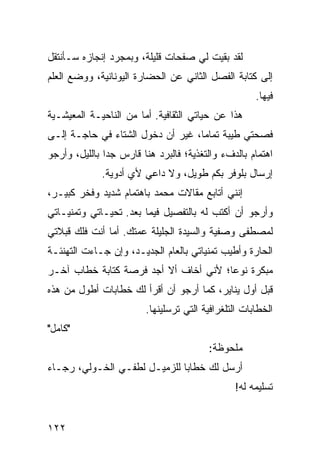 ‫ﻟﻘﺩ ﺒﻘﻴﺕ ﻟﻲ ﺼﻔﺤﺎﺕ ﻗﻠﻴﻠﺔ، ﻭﺒﻤﺠﺭﺩ ﺇﻨﺠﺎﺯﻩ ﺴـﺄﻨﺘﻘل‬
‫ﺇﻟﻰ ﻜﺘﺎﺒﺔ ﺍﻟﻔﺼل ﺍﻟﺜﺎﻨﻲ ﻋﻥ ﺍﻟﺤﻀﺎﺭﺓ ﺍﻟﻴﻭﻨﺎﻨﻴﺔ، ﻭﻭﻀﻊ ﺍﻟﻌﻠﻡ‬
                                                     ‫ﻓﻴﻬﺎ.‬
‫ﻫﺫﺍ ﻋﻥ ﺤﻴﺎﺘﻲ ﺍﻟﺜﻘﺎﻓﻴﺔ. ﺃﻤﺎ ﻤﻥ ﺍﻟﻨﺎﺤﻴـﺔ ﺍﻟﻤﻌﻴﺸـﻴﺔ‬
‫ﻓﺼﺤﺘﻲ ﻁﻴﺒﺔ ﺘﻤﺎﻤﺎ، ﻏﻴﺭ ﺃﻥ ﺩﺨﻭل ﺍﻟﺸﺘﺎﺀ ﻓﻲ ﺤﺎﺠـﺔ ﺇﻟـﻰ‬
                                   ‫‪‬‬
‫ﺍﻫﺘﻤﺎﻡ ﺒﺎﻟﺩﻑﺀ ﻭﺍﻟﺘﻐﺫﻴﺔ؛ ﻓﺎﻟﺒﺭﺩ ﻫﻨﺎ ﻗﺎﺭﺱ ﺠﺩﺍ ﺒﺎﻟﻠﻴل، ﻭﺃﺭﺠﻭ‬
               ‫‪‬‬
             ‫ﺇﺭﺴﺎل ﺒﻠﻭﻓﺭ ﺒﻜﻡ ﻁﻭﻴل، ﻭﻻ ﺩﺍﻋﻲ ﻷﻱ ﺃﺩﻭﻴﺔ.‬
‫ﺇﻨﻨﻲ ﺃﺘﺎﺒﻊ ﻤﻘﺎﻻﺕ ﻤﺤﻤﺩ ﺒﺎﻫﺘﻤﺎﻡ ﺸﺩﻴﺩ ﻭﻓﺨﺭ ﻜﺒﻴـﺭ،‬
‫ﻭﺃﺭﺠﻭ ﺃﻥ ﺃﻜﺘﺏ ﻟﻪ ﺒﺎﻟﺘﻔﺼﻴل ﻓﻴﻤﺎ ﺒﻌﺩ. ﺘﺤﻴـﺎﺘﻲ ﻭﺘﻤﻨﻴـﺎﺘﻲ‬
‫ﻟﻤﺼﻁﻔﻰ ﻭﺼﻔﻴﺔ ﻭﺍﻟﺴﻴﺩﺓ ﺍﻟﺠﻠﻴﻠﺔ ﻋﻤﺘﻙ. ﺃﻤﺎ ﺃﻨﺕ ﻓﻠﻙ ﻗﺒﻼﺘﻲ‬
‫ﺍﻟﺤﺎﺭﺓ ﻭﺃﻁﻴﺏ ﺘﻤﻨﻴﺎﺘﻲ ﺒﺎﻟﻌﺎﻡ ﺍﻟﺠﺩﻴـﺩ، ﻭﺇﻥ ﺠـﺎﺀﺕ ﺍﻟﺘﻬﻨﺌـﺔ‬
‫ﻤﺒﻜﺭﺓ ﻨﻭﻋﺎ؛ ﻷﻨﻲ ﺃﺨﺎﻑ ﺃﻻ ﺃﺠﺩ ﻓﺭﺼﺔ ﻜﺘﺎﺒﺔ ﺨﻁﺎﺏ ﺁﺨـﺭ‬
                                       ‫‪‬‬
‫ﻗﺒل ﺃﻭل ﻴﻨﺎﻴﺭ، ﻜﻤﺎ ﺃﺭﺠﻭ ﺃﻥ ﺃﻗﺭﺃ ﻟﻙ ﺨﻁﺎﺒﺎﺕ ﺃﻁﻭل ﻤﻥ ﻫﺫﻩ‬
                        ‫ﺍﻟﺨﻁﺎﺒﺎﺕ ﺍﻟﺘﻠﻐﺭﺍﻓﻴﺔ ﺍﻟﺘﻲ ﺘﺭﺴﻠﻴﻨﻬﺎ.‬
‫"ﻜﺎﻤل"‬
                                        ‫ﻤﻠﺤﻭﻅﺔ:‬
‫ﺃﺭﺴل ﻟﻙ ﺨﻁﺎﺒﺎ ﻟﻠﺯﻤﻴـل ﻟﻁﻔـﻲ ﺍﻟﺨـﻭﻟﻲ، ﺭﺠـﺎﺀ‬
                              ‫‪‬‬
                                               ‫ﺘﺴﻠﻴﻤﻪ ﻟﻪ!‬


‫٢٢١‬
 