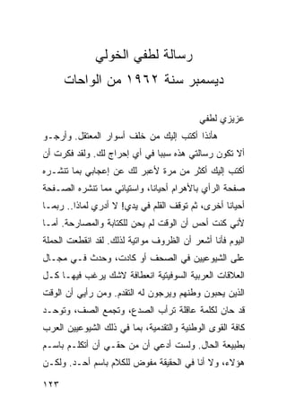 ‫ﺭﺴﺎﻟﺔ ﻟﻁﻔﻲ ﺍﻟﺨﻭﻟﻲ‬
      ‫ﺩﻴﺴﻤﺒﺭ ﺴﻨﺔ ٢٦٩١ ﻤﻥ ﺍﻟﻭﺍﺤﺎﺕ‬

                                           ‫ﻋﺯﻴﺯﻱ ﻟﻁﻔﻲ‬
‫ﻫﺄﻨﺫﺍ ﺃﻜﺘﺏ ﺇﻟﻴﻙ ﻤﻥ ﺨﻠﻑ ﺃﺴﻭﺍﺭ ﺍﻟﻤﻌﺘﻘل. ﻭﺃﺭﺠـﻭ‬
‫ﺃﻻ ﺘﻜﻭﻥ ﺭﺴﺎﻟﺘﻲ ﻫﺫﻩ ﺴﺒﺒﺎ ﻓﻲ ﺃﻱ ﺇﺤﺭﺍﺝ ﻟﻙ. ﻭﻟﻘﺩ ﻓﻜﺭﺕ ﺃﻥ‬
                              ‫‪‬‬
‫ﺃﻜﺘﺏ ﺇﻟﻴﻙ ﺃﻜﺜﺭ ﻤﻥ ﻤﺭﺓ ﻷﻋﺒﺭ ﻟﻙ ﻋﻥ ﺇﻋﺠﺎﺒﻲ ﺒﻤﺎ ﺘﻨﺸـﺭﻩ‬
‫ﺼﻔﺤﺔ ﺍﻟﺭﺃﻱ ﺒﺎﻷﻫﺭﺍﻡ ﺃﺤﻴﺎﻨﺎ، ﻭﺍﺴﺘﻴﺎﺌﻲ ﻤﻤﺎ ﺘﻨﺸﺭﻩ ﺍﻟﺼـﻔﺤﺔ‬
                             ‫ﹰ‬
‫ﺃﺤﻴﺎﻨﺎ ﺃﺨﺭﻯ، ﺜﻡ ﺘﻭﻗﻑ ﺍﻟﻘﻠﻡ ﻓﻲ ﻴﺩﻱ! ﻻ ﺃﺩﺭﻱ ﻟﻤﺎﺫﺍ.. ﺭﺒﻤـﺎ‬
                                                  ‫ﹰ‬
‫ﻷﻨﻲ ﻜﻨﺕ ﺃﺤﺱ ﺃﻥ ﺍﻟﻭﻗﺕ ﻟﻡ ﻴﺤﻥ ﻟﻠﻜﺘﺎﺒﺔ ﻭﺍﻟﻤﺼﺎﺭﺤﺔ. ﺃﻤـﺎ‬
‫ﺍﻟﻴﻭﻡ ﻓﺄﻨﺎ ﺃﺸﻌﺭ ﺃﻥ ﺍﻟﻅﺭﻭﻑ ﻤﻭﺍﺘﻴﺔ ﻟﺫﻟﻙ. ﻟﻘﺩ ﺍﻨﻘﻁﻌﺕ ﺍﻟﺤﻤﻠﺔ‬
‫ﻋﻠﻰ ﺍﻟﺸﻴﻭﻋﻴﻴﻥ ﻓﻲ ﺍﻟﺼﺤﻑ ﺃﻭ ﻜﺎﺩﺕ، ﻭﺤﺩﺙ ﻓـﻲ ﻤﺠـﺎل‬
‫ﺍﻟﻌﻼﻗﺎﺕ ﺍﻟﻌﺭﺒﻴﺔ ﺍﻟﺴﻭﻓﻴﺘﻴﺔ ﺍﻨﻌﻁﺎﻓﺔ ﻻﺸﻙ ﻴﺭﻏﺏ ﻓﻴﻬـﺎ ﻜـل‬
‫ﺍﻟﺫﻴﻥ ﻴﺤﺒﻭﻥ ﻭﻁﻨﻬﻡ ﻭﻴﺭﺠﻭﻥ ﻟﻪ ﺍﻟﺘﻘﺩﻡ. ﻭﻤﻥ ﺭﺃﻴﻲ ﺃﻥ ﺍﻟﻭﻗﺕ‬
‫ﻗﺩ ﺤﺎﻥ ﻟﻜﻠﻤﺔ ﻋﺎﻗﻠﺔ ﺘﺭﺃﺏ ﺍﻟﺼﺩﻉ، ﻭﺘﺠﻤﻊ ﺍﻟﺼﻑ، ﻭﺘﻭﺤـﺩ‬
‫ﻜﺎﻓﺔ ﺍﻟﻘﻭﻯ ﺍﻟﻭﻁﻨﻴﺔ ﻭﺍﻟﺘﻘﺩﻤﻴﺔ، ﺒﻤﺎ ﻓﻲ ﺫﻟﻙ ﺍﻟﺸﻴﻭﻋﻴﻴﻥ ﺍﻟﻌﺭﺏ‬
‫ﺒﻁﺒﻴﻌﺔ ﺍﻟﺤﺎل. ﻭﻟﺴﺕ ﺃﺩﻋﻲ ﺃﻥ ﻤﻥ ﺤﻘـﻲ ﺃﻥ ﺃﺘﻜﻠـﻡ ﺒﺎﺴـﻡ‬
‫ﻫﺅﻻﺀ، ﻭﻻ ﺃﻨﺎ ﻓﻲ ﺍﻟﺤﻘﻴﻘﺔ ﻤﻔﻭﺽ ﻟﻠﻜﻼﻡ ﺒﺎﺴﻡ ﺃﺤـﺩ. ﻭﻟﻜـﻥ‬

‫٣٢١‬
 