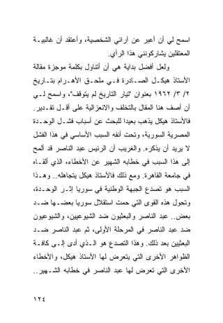 ‫ﺍﺴﻤﺢ ﻟﻲ ﺃﻥ ﺃﻋﺒﺭ ﻋﻥ ﺁﺭﺍﺌﻲ ﺍﻟﺸﺨﺼﻴﺔ، ﻭﺃﻋﺘﻘﺩ ﺃﻥ ﻏﺎﻟﺒﻴـﺔ‬
                         ‫ﺍﻟﻤﻌﺘﻘﻠﻴﻥ ﻴﺸﺎﺭﻜﻭﻨﻨﻲ ﻫﺫﺍ ﺍﻟﺭﺃﻱ.‬
‫ﻭﻟﻌل ﺃﻓﻀل ﺒﺩﺍﻴﺔ ﻫﻲ ﺃﻥ ﺃﺘﻨﺎﻭل ﺒﻜﻠﻤﺔ ﻤﻭﺠﺯﺓ ﻤﻘﺎﻟﺔ‬
‫ﺍﻷﺴﺘﺎﺫ ﻫﻴﻜـل ﺍﻟﺼـﺎﺩﺭﺓ ﻓـﻲ ﻤﻠﺤـﻕ ﺍﻷﻫـﺭﺍﻡ ﺒﺘـﺎﺭﻴﺦ‬
‫٢/ ٣/ ٢٦٩١ ﺒﻌﻨﻭﺍﻥ "ﺘﻴﺎﺭ ﺍﻟﺘﺎﺭﻴﺦ ﻟﻡ ﻴﺘﻭﻗﻑ"، ﻭﺍﺴﻤﺢ ﻟـﻲ‬
‫ﺃﻥ ﺃﺼﻑ ﻫﻨﺎ ﺍﻟﻤﻘﺎل ﺒﺎﻟﺘﺨﻠﻑ ﻭﺍﻻﻨﻌﺯﺍﻟﻴﺔ ﻋﻠﻰ ﺃﻗـل ﺘﻘـﺩﻴﺭ.‬
‫ﻓﺎﻷﺴﺘﺎﺫ ﻫﻴﻜل ﻴﺫﻫﺏ ﺒﻌﻴﺩﺍ ﻟﻠﺒﺤﺙ ﻋﻥ ﺃﺴﺒﺎﺏ ﻓﺸـل ﺍﻟﻭﺤـﺩﺓ‬
                             ‫‪‬‬
‫ﺍﻟﻤﺼﺭﻴﺔ ﺍﻟﺴﻭﺭﻴﺔ، ﻭﺘﺤﺕ ﺃﻨﻔﻪ ﺍﻟﺴﺒﺏ ﺍﻷﺴﺎﺴﻲ ﻓﻲ ﻫﺫﺍ ﺍﻟﻔﺸل‬
‫ﻻ ﻴﺭﻴﺩ ﺃﻥ ﻴﺫﻜﺭﻩ. ﻭﺍﻟﻐﺭﻴﺏ ﺃﻥ ﺍﻟﺭﺌﻴﺱ ﻋﺒﺩ ﺍﻟﻨﺎﺼﺭ ﻗﺩ ﺃﻟﻤﺢ‬
‫ﺇﻟﻰ ﻫﺫﺍ ﺍﻟﺴﺒﺏ ﻓﻲ ﺨﻁﺎﺒﻪ ﺍﻟﺸﻬﻴﺭ ﻋﻥ ﺍﻷﺨﻁﺎﺀ، ﺍﻟﺫﻱ ﺃﻟﻘـﺎﻩ‬
‫ﻓﻲ ﺠﺎﻤﻌﺔ ﺍﻟﻘﺎﻫﺭﺓ. ﻭﻤﻊ ﺫﻟﻙ ﻓﺎﻷﺴﺘﺎﺫ ﻫﻴﻜل ﻴﺘﺠﺎﻫﻠﻪ.. ﻭﻫـﺫﺍ‬
‫ﺍﻟﺴﺒﺏ ﻫﻭ ﺘﺼﺩﻉ ﺍﻟﺠﺒﻬﺔ ﺍﻟﻭﻁﻨﻴﺔ ﻓﻲ ﺴﻭﺭﻴﺎ ﺇﺜـﺭ ﺍﻟﻭﺤـﺩﺓ،‬
‫ﻭﺘﺤﻭل ﻫﺫﻩ ﺍﻟﻘﻭﻯ ﺍﻟﺘﻲ ﺤﻤﺕ ﺍﺴﺘﻘﻼل ﺴﻭﺭﻴﺎ ﺒﻌﻀـﻬﺎ ﻀـﺩ‬
‫ﺒﻌﺽ.. ﻋﺒﺩ ﺍﻟﻨﺎﺼﺭ ﻭﺍﻟﺒﻌﺜﻴﻭﻥ ﻀﺩ ﺍﻟﺸﻴﻭﻋﻴﻴﻥ، ﻭﺍﻟﺸﻴﻭﻋﻴﻭﻥ‬
‫ﻀﺩ ﻋﺒﺩ ﺍﻟﻨﺎﺼﺭ ﻓﻲ ﺍﻟﻤﺭﺤﻠﺔ ﺍﻷﻭﻟﻰ، ﺜﻡ ﻋﺒﺩ ﺍﻟﻨﺎﺼﺭ ﻀـﺩ‬
‫ﺍﻟﺒﻌﺜﻴﻴﻥ ﺒﻌﺩ ﺫﻟﻙ. ﻭﻫﺫﺍ ﺍﻟﺘﺼﺩﻉ ﻫﻭ ﺍﻟـﺫﻱ ﺃﺩﻯ ﺇﻟـﻰ ﻜﺎﻓـﺔ‬
‫ﺍﻟﻅﻭﺍﻫﺭ ﺍﻷﺨﺭﻯ ﺍﻟﺘﻲ ﻴﺘﻌﺭﺽ ﻟﻬﺎ ﺍﻷﺴﺘﺎﺫ ﻫﻴﻜل، ﻭﺍﻷﺨﻁﺎﺀ‬
‫ﺍﻷﺨﺭﻯ ﺍﻟﺘﻲ ﺘﻌﺭﺽ ﻟﻬﺎ ﻋﺒﺩ ﺍﻟﻨﺎﺼﺭ ﻓﻲ ﺨﻁﺎﺒﻪ ﺍﻟﺸـﻬﻴﺭ..‬


‫٤٢١‬
 