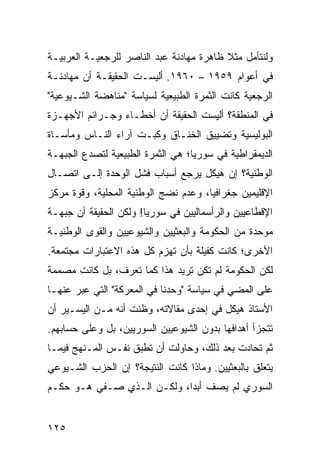 ‫ﻭﻟﻨﺘﺄﻤل ﻤﺜﻼ ﻅﺎﻫﺭﺓ ﻤﻬﺎﺩﻨﺔ ﻋﺒﺩ ﺍﻟﻨﺎﺼﺭ ﻟﻠﺭﺠﻌﻴـﺔ ﺍﻟﻌﺭﺒﻴـﺔ‬
                                          ‫ﹰ‬
‫ﻓﻲ ﺃﻋﻭﺍﻡ ٩٥٩١ – ٠٦٩١. ﺃﻟﻴﺴـﺕ ﺍﻟﺤﻘﻴﻘـﺔ ﺃﻥ ﻤﻬﺎﺩﻨـﺔ‬
‫ﺍﻟﺭﺠﻌﻴﺔ ﻜﺎﻨﺕ ﺍﻟﺜﻤﺭﺓ ﺍﻟﻁﺒﻴﻌﻴﺔ ﻟﺴﻴﺎﺴﺔ "ﻤﻨﺎﻫﻀﺔ ﺍﻟﺸـﻴﻭﻋﻴﺔ"‬
‫ﻓﻲ ﺍﻟﻤﻨﻁﻘﺔ؟ ﺃﻟﻴﺴﺕ ﺍﻟﺤﻘﻴﻘﺔ ﺃﻥ ﺃﺨﻁـﺎﺀ ﻭﺠـﺭﺍﺌﻡ ﺍﻷﺠﻬـﺯﺓ‬
‫ﺍﻟﺒﻭﻟﻴﺴﻴﺔ ﻭﺘﻀﻴﻴﻕ ﺍﻟﺨﻨـﺎﻕ ﻭﻜﺒـﺕ ﺁﺭﺍﺀ ﺍﻟﻨـﺎﺱ ﻭﻤﺄﺴـﺎﺓ‬
‫ﺍﻟﺩﻴﻤﻘﺭﺍﻁﻴﺔ ﻓﻲ ﺴﻭﺭﻴﺎ؛ ﻫﻲ ﺍﻟﺜﻤﺭﺓ ﺍﻟﻁﺒﻴﻌﻴﺔ ﻟﺘﺼﺩﻉ ﺍﻟﺠﺒﻬـﺔ‬
‫ﺍﻟﻭﻁﻨﻴﺔ؟ ﺇﻥ ﻫﻴﻜل ﻴﺭﺠﻊ ﺃﺴﺒﺎﺏ ﻓﺸل ﺍﻟﻭﺤﺩﺓ ﺇﻟـﻰ ﺍﺘﺼـﺎل‬
                                ‫‪‬‬
‫ﺍﻹﻗﻠﻴﻤﻴﻥ ﺠﻐﺭﺍﻓﻴﺎ، ﻭﻋﺩﻡ ﻨﻀﺞ ﺍﻟﻭﻁﻨﻴﺔ ﺍﻟﻤﺤﻠﻴﺔ، ﻭﻗﻭﺓ ﻤﺭﻜﺯ‬
                                      ‫‪‬‬
‫ﺍﻹﻗﻁﺎﻋﻴﻴﻥ ﻭﺍﻟﺭﺃﺴﻤﺎﻟﻴﻴﻥ ﻓﻲ ﺴﻭﺭﻴﺎ! ﻭﻟﻜﻥ ﺍﻟﺤﻘﻴﻘﺔ ﺃﻥ ﺠﺒﻬـﺔ‬
‫ﻤﻭﺤﺩﺓ ﻤﻥ ﺍﻟﺤﻜﻭﻤﺔ ﻭﺍﻟﺒﻌﺜﻴﻴﻥ ﻭﺍﻟﺸﻴﻭﻋﻴﻴﻥ ﻭﺍﻟﻘﻭﻯ ﺍﻟﻭﻁﻨﻴـﺔ‬
‫ﺍﻷﺨﺭﻯ؛ ﻜﺎﻨﺕ ﻜﻔﻴﻠﺔ ﺒﺄﻥ ﺘﻬﺯﻡ ﻜل ﻫﺫﻩ ﺍﻻﻋﺘﺒﺎﺭﺍﺕ ﻤﺠﺘﻤﻌﺔ.‬
‫ﻟﻜﻥ ﺍﻟﺤﻜﻭﻤﺔ ﻟﻡ ﺘﻜﻥ ﺘﺭﻴﺩ ﻫﺫﺍ ﻜﻤﺎ ﺘﻌﺭﻑ، ﺒل ﻜﺎﻨﺕ ﻤﺼﻤﻤﺔ‬
‫ﻋﻠﻰ ﺍﻟﻤﻀﻲ ﻓﻲ ﺴﻴﺎﺴﺔ "ﻭﺤﺩﻨﺎ ﻓﻲ ﺍﻟﻤﻌﺭﻜﺔ" ﺍﻟﺘﻲ ﻋﺒﺭ ﻋﻨﻬـﺎ‬
‫ﺍﻷﺴﺘﺎﺫ ﻫﻴﻜل ﻓﻲ ﺇﺤﺩﻯ ﻤﻘﺎﻻﺘﻪ، ﻭﻅﻨﺕ ﺃﻨﻪ ﻤـﻥ ﺍﻟﻴﺴـﻴﺭ ﺃﻥ‬
‫ﺘﺘﺠﺯﺃ ﺃﻫﺩﺍﻓﻬﺎ ﺒﺩﻭﻥ ﺍﻟﺸﻴﻭﻋﻴﻴﻥ ﺍﻟﺴﻭﺭﻴﻴﻥ، ﺒل ﻭﻋﻠﻰ ﺤﺴﺎﺒﻬﻡ.‬
‫ﺜﻡ ﺘﺤﺎﺩﺕ ﺒﻌﺩ ﺫﻟﻙ، ﻭﺤﺎﻭﻟﺕ ﺃﻥ ﺘﻁﺒﻕ ﻨﻔـﺱ ﺍﻟﻤـﻨﻬﺞ ﻓﻴﻤـﺎ‬
‫ﻴﺘﻌﻠﻕ ﺒﺎﻟﺒﻌﺜﻴﻴﻥ. ﻭﻤﺎﺫﺍ ﻜﺎﻨﺕ ﺍﻟﻨﺘﻴﺠﺔ؟ ﺇﻥ ﺍﻟﺤﺯﺏ ﺍﻟﺸـﻴﻭﻋﻲ‬
‫ﺍﻟﺴﻭﺭﻱ ﻟﻡ ﻴﺼﻑ ﺃﺒﺩﺍ، ﻭﻟﻜـﻥ ﺍﻟـﺫﻱ ‪‬ـﻔﻲ ﻫـﻭ ﺤﻜـﻡ‬
            ‫ﺼ‬               ‫‪‬‬


‫٥٢١‬
 