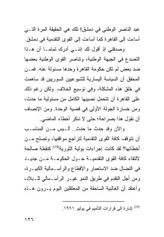 ‫ﻋﺒﺩ ﺍﻟﻨﺎﺼﺭ ﺍﻟﻭﻁﻨﻲ ﻓﻲ ﺩﻤﺸﻕ! ﺘﻠﻙ ﻫﻲ ﺍﻟﺤﻘﻴﻘﺔ ﺍﻟﻤﺭﺓ ﺍﻟﺘـﻲ‬
‫ﺃﺴﺎﺀﺕ ﺇﻟﻰ ﺍﻟﻘﺎﻫﺭﺓ ﻜﻤﺎ ﺃﺴﺎﺀﺕ ﺇﻟﻰ ﺍﻟﻘﻭﻯ ﺍﻟﺘﻘﺩﻤﻴﺔ ﻓﻲ ﺩﻤﺸﻕ.‬
‫ﻭﺼﺩﻗﻨﻲ ﺇﺫ ﺃﻗﻭل ﻟﻙ ﺇﻨﻨـﻲ ﺃﺩﺭﻙ ﺘﻤﺎ ‪‬ـﺎ ﺃﻥ ﻫـﺫﺍ‬
          ‫ﻤ‬
‫ﺍﻟﺘﺼﺩﻉ ﻓﻲ ﺍﻟﺠﺒﻬﺔ ﺍﻟﻭﻁﻨﻴﺔ، ﻭﺘﻨﺎﺼﺭ ﺍﻟﻘﻭﻯ ﺍﻟﻭﻁﻨﻴﺔ ﺒﻌﻀﻬﺎ‬
‫ﻀﺩ ﺒﻌﺽ ﻟﻡ ﺘﻜﻥ ﺤﻜﻭﻤﺔ ﺍﻟﻘﺎﻫﺭﺓ ﻭﺤﺩﻫﺎ ﻤﺴﺌﻭﻟﺔ ﻋﻨﻪ. ﻓﻤـﻥ‬
‫ﺍﻟﻤﺤﻘﻕ ﺃﻥ ﺍﻟﺴﻴﺎﺴﺔ ﺍﻟﻴﺴﺎﺭﻴﺔ ﻟﻠﺸﻴﻭﻋﻴﻴﻥ ﺍﻟﺴﻭﺭﻴﻴﻥ ﻗﺩ ﺴﺎﻫﻤﺕ‬
‫ﻓﻲ ﺨﻠﻕ ﻫﺫﻩ ﺍﻟﻤﺸﻜﻠﺔ، ﻭﻓﻲ ﺘﻭﺴﻴﻊ ﺍﻟﺨﻼﻑ. ﻭﻟﻜﻥ ﺭﻏﻡ ﺫﻟﻙ‬
‫ﻋﻠﻰ ﺍﻟﻘﺎﻫﺭﺓ ﺃﻥ ﺘﺘﺤﻤل ﻨﺼﻴﺒﻬﺎ ﺍﻟﻜﺎﻤل ﻤﻥ ﻤﺴﺌﻭﻟﻴﺔ ﻤﺎ ﺤﺩﺙ،‬
‫ﻭﻤﻥ ﺨﺴﺎﺭﺓ ﺍﻟﺠﻭﻟﺔ ﺍﻷﻭﻟﻰ ﻓﻲ ﻗﻀﻴﺔ ﺍﻟﻭﺤﺩﺓ. ﻭﻤﻥ ﺍﻹﻨﺼﺎﻑ‬
       ‫ﺃﻥ ﻨﻘﻭل ﻫﺫﺍ ﺒﺼﺭﺍﺤﺔ؛ ﺤﺘﻰ ﻻ ﻨﻨﻜﺭ ﺃﺨﻁﺎﺀ ﺍﻟﻤﺎﻀﻲ.‬
‫ﻭﺍﻵﻥ ﻭﻗﺩ ﺤﺩﺙ ﻤﺎ ﺤﺩﺙ.. ﺃﻟـﻴﺱ ﻤـﻥ ﺍﻟﻤﻨﺎﺴـﺏ‬
‫ﺃﻥ ﺘﺘﻭﻗﻑ ﻜﺎﻓﺔ ﺍﻟﻘﻭﻯ ﺍﻟﺘﻘﺩﻤﻴﺔ ﻟﺘﺭﺍﺠﻊ ﻤﻭﺍﻗﻔﻬﺎ، ﻭﺘﺼﻠﺢ ﻤـﻥ‬
‫ﻜﻨﻘﻁﺔ ﺼﺎﻟﺤﺔ‬      ‫ﺃﺨﻁﺎﺌﻬﺎ؟ ﻟﻘﺩ ﻜﺎﻨﺕ ﺇﺠﺭﺍﺀﺍﺕ ﻴﻭﻟﻴﺔ ﺍﻟﺜﻭﺭﻴﺔ‬
              ‫)91(‬


‫ﻻﻟﺘﻘﺎﺀ ﻜﺎﻓﺔ ﺍﻟﻘﻭﻯ ﺍﻟﺘﻘﺩﻤﻴـﺔ ﺤـﻭل ﺍﻟﺤﻜﻭﻤـﺔ ﻤـﻥ ﺠﺩﻴـﺩ‬
‫ﻓﻲ ﺍﻟﻨﻀﺎل ﻀﺩ ﺍﻻﺴﺘﻌﻤﺎﺭ ﻭﺍﻹﻗﻁﺎﻉ ﻭﺍﻟﺭﺃﺴـﻤﺎﻟﻴﺔ ﺍﻟﻜﺒﻴـﺭﺓ،‬
‫ﻭﻤﻥ ﺃﺠل ﺍﻟﺘﻘﺩﻡ ﻓﻲ ﻁﺭﻴﻕ ﺍﻟﻨﻤﻭ ﻏﻴـﺭ ﺍﻟﺭﺃﺴـﻤﺎﻟﻲ ﻟﻠـﺒﻼﺩ،‬
‫ﻭﺃﻋﺘﻘﺩ ﺃﻥ ﺍﻟﻐﺎﻟﺒﻴﺔ ﺍﻟﺴﺎﺤﻘﺔ ﻤﻥ ﺍﻟﻤﻌﺘﻘﻠﻴﻥ ﺍﻟﻴﻭﻡ ﻴـﺭﻭﻥ ﻫـﺫﻩ‬

                                                               ‫)91(‬
                     ‫ﺇﺸﺎﺭﺓ ﺇﻟﻰ ﻗﺭﺍﺭﺍﺕ ﺍﻟﺘﺄﻤﻴﻡ ﻓﻲ ﻴﻭﻟﻴﻭ ١٦٩١.‬

‫٦٢١‬
 