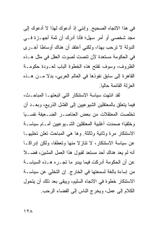 ‫ﻓﻲ ﻫﺫﺍ ﺍﻻﺘﺠﺎﻩ ﺍﻟﺼﺤﻴﺢ. ﻭﺇﻨﻨﻲ ﺇﺫ ﺃﺩﻋﻭﻙ ﻟﻬﺫﺍ ﻻ ﺃﺩﻋﻭﻙ ﺇﻟﻰ‬
‫ﻤﺠﺩ ﺸﺨﺼﻲ ﺃﻭ ﺃﻤﺭ ﺴﻬل؛ ﻓﺄﻨﺎ ﺃﺩﺭﻙ ﺃﻥ ﺜﻤﺔ ﺃﺠﻬـﺯﺓ ﻓـﻲ‬
‫ﺍﻟﺩﻭﻟﺔ ﻻ ﺘﺭﺤﺏ ﺒﻬﺫﺍ، ﻭﻟﻜﻨﻲ ﺃﻋﺘﻘﺩ ﺃﻥ ﻫﻨﺎﻙ ﺃﻭﺴﺎﻁﺎ ﺃﺨـﺭﻯ‬
       ‫ﹰ‬
‫ﻓﻲ ﺍﻟﺤﻜﻭﻤﺔ ﻤﺴﺘﻌﺩﺓ ﻷﻥ ﺘﻨﺼﺕ ﻟﺼﻭﺕ ﺍﻟﻌﻘل ﻓﻲ ﻤﺜل ﻫـﺫﻩ‬
‫ﺍﻟﻅﺭﻭﻑ، ﻭﺴﻭﻑ ﺘﻔﺘﺢ ﻫﺫﻩ ﺍﻟﺨﻁﻭﺓ ﺍﻟﺒﺎﺏ ﻟﻌـﻭﺩﺓ ﺤﻜﻭﻤـﺔ‬
‫ﺍﻟﻘﺎﻫﺭﺓ ﺇﻟﻰ ﺴﺎﺒﻕ ﻨﻔﻭﺫﻫﺎ ﻓﻲ ﺍﻟﻌﺎﻟﻡ ﺍﻟﻌﺭﺒﻲ، ﺒﺩﻻ ﻤـﻥ ﻫـﺫﻩ‬
         ‫ﹰ‬
                                       ‫ﺍﻟﻌﺯﻟﺔ ﺍﻟﻘﺎﺌﻤﺔ ﺤﺎﻟﻴﺎ.‬
                                         ‫‪‬‬
‫ﻟﻘﺩ ﺍﻨﺘﻬﺕ ﺴﻴﺎﺴﺔ ﺍﻻﺴﺘﻨﻜﺎﺭ ﺍﻟﺘﻲ ﺍﺘﺒﻌﺘﻬـﺎ ﺍﻟﻤﺒﺎﺤـﺙ،‬
‫ﻓﻴﻤﺎ ﻴﺘﻌﻠﻕ ﺒﺎﻟﻤﻌﺘﻘﻠﻴﻥ ﺍﻟﺸﻴﻭﻋﻴﻴﻥ ﺇﻟﻰ ﺍﻟﻔﺸل ﺍﻟﺫﺭﻴﻊ، ﻭﺒﻌـﺩ ﺃﻥ‬
‫ﺘﺨﻠﺼﺕ ﺍﻟﻤﻌﺘﻘﻼﺕ ﻤﻥ ﺒﻌﺽ ﺍﻟﻌﻨﺎﺼـﺭ ﺍﻟﻀـﻌﻴﻔﺔ ﻨﻔﺴـﻴﺎ‬
 ‫‪‬‬
‫ﻭﺨﻠﻘﻴﺎ؛ ﺼﻤﺩﺕ ﺃﻏﻠﺒﻴﺔ ﺍﻟﻤﻌﺘﻘﻠﻴﻥ ﺍﻟﺸـﻴﻭﻋﻴﻴﻥ ﺃﻤـﺎﻡ ﺴﻴﺎﺴـﺔ‬
                                                ‫‪‬‬
‫ﺍﻻﺴﺘﻨﻜﺎﺭ ﻤﺭﺓ ﻭﺜﺎﻨﻴﺔ ﻭﺜﺎﻟﺜﺔ. ﻭﻫﺎ ﻫﻲ ﺍﻟﻤﺒﺎﺤﺙ ﺘﻌﻠﻥ ﺘﺨﻠﻴﻬـﺎ‬
‫ﻋﻥ ﺴﻴﺎﺴﺔ ﺍﻻﺴﺘﻨﻜﺎﺭ، ﻻ ﺘﻨﺎﺯﻻ ﻤﻨﻬﺎ ﻭﺘﻌﻁﻔﺎ، ﻭﻟﻜﻥ ﺇﺩﺭﺍ ﹰـﺎ‬
  ‫ﻜ‬             ‫ﹰ‬          ‫ﹰ‬
‫ﺃﻨﻪ ﻟﻡ ﻴﻌﺩ ﻫﻨﺎﻙ ﺃﺤﺩ ﻤﺴﺘﻌﺩ ﻟﻘﺒﻭل ﻫﺫﺍ ﺍﻟﻌﻤل ﺍﻟﻤﺸﻴﻥ، ﻓﻀـﻼ‬
‫ﹰ‬
‫ﻋﻥ ﺃﻥ ﺍﻟﺤﻜﻭﻤﺔ ﺃﺩﺭﻜﺕ ﻓﻴﻤﺎ ﻴﺒﺩﻭ ﻤﺎ ﺘﺠـﺭﻩ ﻫـﺫﻩ ﺍﻟﺴﻴﺎﺴـﺔ‬
‫ﻤﻥ ﺇﺴﺎﺀﺓ ﺒﺎﻟﻐﺔ ﻟﺴﻤﻌﺘﻬﺎ ﻓﻲ ﺍﻟﺨﺎﺭﺝ. ﺇﻥ ﺍﻟﺘﺨﻠﻲ ﻋﻥ ﺴﻴﺎﺴـﺔ‬
‫ﺍﻻﺴﺘﻨﻜﺎﺭ ﺨﻁﻭﺓ ﻓﻲ ﺍﻻﺘﺠﺎﻩ ﺍﻟﺴﻠﻴﻡ، ﻭﻴﺒﻘﻰ ﺒﻌﺩ ﺫﻟﻙ ﺃﻥ ﻴﺘﺤﻭل‬
        ‫ﺍﻟﻜﻼﻡ ﺇﻟﻰ ﻋﻤل، ﻭﻴﺨﺭﺝ ﺍﻟﻨﺎﺱ ﺇﻟﻰ ﺍﻟﻔﻀﺎﺀ ﺍﻟﺭﺤﺏ.‬


‫٨٢١‬
 