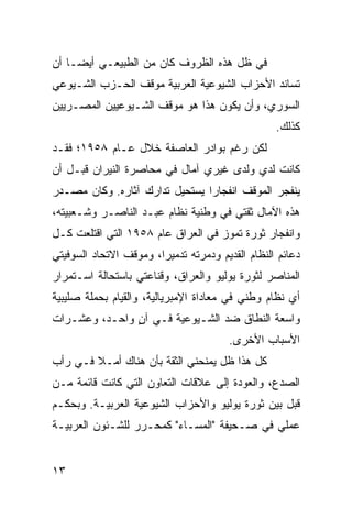 ‫ﻓﻲ ﻅل ﻫﺫﻩ ﺍﻟﻅﺭﻭﻑ ﻜﺎﻥ ﻤﻥ ﺍﻟﻁﺒﻴﻌـﻲ ﺃﻴ ‪‬ـﺎ ﺃﻥ‬
     ‫ﻀ‬
‫ﺘﺴﺎﻨﺩ ﺍﻷﺤﺯﺍﺏ ﺍﻟﺸﻴﻭﻋﻴﺔ ﺍﻟﻌﺭﺒﻴﺔ ﻤﻭﻗﻑ ﺍﻟﺤـﺯﺏ ﺍﻟﺸـﻴﻭﻋﻲ‬
‫ﺍﻟﺴﻭﺭﻱ، ﻭﺃﻥ ﻴﻜﻭﻥ ﻫﺫﺍ ﻫﻭ ﻤﻭﻗﻑ ﺍﻟﺸـﻴﻭﻋﻴﻴﻥ ﺍﻟﻤﺼـﺭﻴﻴﻥ‬
                                                  ‫ﻜﺫﻟﻙ.‬
‫ﻟﻜﻥ ﺭﻏﻡ ﺒﻭﺍﺩﺭ ﺍﻟﻌﺎﺼﻔﺔ ﺨﻼل ﻋـﺎﻡ ٨٥٩١؛ ﻓﻘـﺩ‬
‫ﻜﺎﻨﺕ ﻟﺩﻱ ﻭﻟﺩﻯ ﻏﻴﺭﻱ ﺁﻤﺎل ﻓﻲ ﻤﺤﺎﺼﺭﺓ ﺍﻟﻨﻴﺭﺍﻥ ﻗﺒـل ﺃﻥ‬
‫ﻴﻨﻔﺠﺭ ﺍﻟﻤﻭﻗﻑ ﺍﻨﻔﺠﺎﺭﺍ ﻴﺴﺘﺤﻴل ﺘﺩﺍﺭﻙ ﺁﺜﺎﺭﻩ. ﻭﻜﺎﻥ ﻤﺼـﺩﺭ‬
                                ‫‪‬‬
‫ﻫﺫﻩ ﺍﻵﻤﺎل ﺜﻘﺘﻲ ﻓﻲ ﻭﻁﻨﻴﺔ ﻨﻅﺎﻡ ﻋﺒـﺩ ﺍﻟﻨﺎﺼـﺭ ﻭﺸـﻌﺒﻴﺘﻪ،‬
‫ﻭﺍﻨﻔﺠﺎﺭ ﺜﻭﺭﺓ ﺘﻤﻭﺯ ﻓﻲ ﺍﻟﻌﺭﺍﻕ ﻋﺎﻡ ٨٥٩١ ﺍﻟﺘﻲ ﺍﻗﺘﻠﻌﺕ ﻜـل‬
‫ﺩﻋﺎﺌﻡ ﺍﻟﻨﻅﺎﻡ ﺍﻟﻘﺩﻴﻡ ﻭﺩﻤﺭﺘﻪ ﺘﺩﻤﻴﺭﺍ، ﻭﻤﻭﻗﻑ ﺍﻻﺘﺤﺎﺩ ﺍﻟﺴﻭﻓﻴﺘﻲ‬
                        ‫‪‬‬
‫ﺍﻟﻤﻨﺎﺼﺭ ﻟﺜﻭﺭﺓ ﻴﻭﻟﻴﻭ ﻭﺍﻟﻌﺭﺍﻕ، ﻭﻗﻨﺎﻋﺘﻲ ﺒﺎﺴﺘﺤﺎﻟﺔ ﺍﺴـﺘﻤﺭﺍﺭ‬
‫ﺃﻱ ﻨﻅﺎﻡ ﻭﻁﻨﻲ ﻓﻲ ﻤﻌﺎﺩﺍﺓ ﺍﻹﻤﺒﺭﻴﺎﻟﻴﺔ، ﻭﺍﻟﻘﻴﺎﻡ ﺒﺤﻤﻠﺔ ﺼﻠﻴﺒﻴﺔ‬
‫ﻭﺍﺴﻌﺔ ﺍﻟﻨﻁﺎﻕ ﻀﺩ ﺍﻟﺸـﻴﻭﻋﻴﺔ ﻓـﻲ ﺁﻥ ﻭﺍﺤـﺩ، ﻭﻋﺸـﺭﺍﺕ‬
               ‫ٍ‬
                                       ‫ﺍﻷﺴﺒﺎﺏ ﺍﻷﺨﺭﻯ.‬
‫ﻜل ﻫﺫﺍ ﻅل ﻴﻤﻨﺤﻨﻲ ﺍﻟﺜﻘﺔ ﺒﺄﻥ ﻫﻨﺎﻙ ﺃﻤـﻼ ﻓـﻲ ﺭﺃﺏ‬
        ‫ﹰ‬
‫ﺍﻟﺼﺩﻉ، ﻭﺍﻟﻌﻭﺩﺓ ﺇﻟﻰ ﻋﻼﻗﺎﺕ ﺍﻟﺘﻌﺎﻭﻥ ﺍﻟﺘﻲ ﻜﺎﻨﺕ ﻗﺎﺌﻤﺔ ﻤـﻥ‬
‫ﻗﺒل ﺒﻴﻥ ﺜﻭﺭﺓ ﻴﻭﻟﻴﻭ ﻭﺍﻷﺤﺯﺍﺏ ﺍﻟﺸﻴﻭﻋﻴﺔ ﺍﻟﻌﺭﺒﻴـﺔ. ﻭﺒﺤﻜـﻡ‬
‫ﻋﻤﻠﻲ ﻓﻲ ﺼـﺤﻴﻔﺔ "ﺍﻟﻤﺴـﺎﺀ" ﻜﻤﺤـﺭﺭ ﻟﻠﺸـﺌﻭﻥ ﺍﻟﻌﺭﺒﻴـﺔ‬


‫٣١‬
 