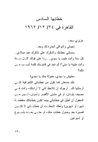 ‫ﺨﻁﺎﺒﻬﺎ ﺍﻟﺴﺎﺩﺱ‬
       ‫ﺍﻟﻘﺎﻫﺭﺓ ﻓﻲ ٤٢/ ٢١/ ٢٦٩١‬

                                          ‫ﻋﺯﻴﺯﻱ ﺴﻌﺩ:‬
                 ‫ﺘﺤﻴﺎﺘﻲ ﻭﺃﺸﻭﺍﻗﻲ ﺍﻟﺤﺎﺭﺓ ﻟﻙ ﻭﺒﻌﺩ:‬
‫ﻭﺼﻠﻨﻲ ﺨﻁﺎﺒﻙ ﻭﺃﺸﻜﺭﻙ ﻋﻠﻰ ﺘﺫﻜﺭﻙ ﻋﻴﺩ ﻤﻴﻼﺩﻱ..‬
‫ﻜل ﺴﻨﺔ ﻭﺃﻨﺕ ﻁﻴﺏ ﻴﺎ ﺴﻴﺩﻱ... ﺭﺩﺍ ﻋﻠﻰ ﻗﻭﻟﻙ "ﻜـل ﺴـﻨﺔ‬
                    ‫‪‬‬
‫ﻭﺃﻨﺕ ﻁﻴﺒﺔ ﻴﺎ ﺴﺘﻲ"! ﺃﻟﻡ ﺘﺠﺩ ﻓﻲ ﻗﺎﻤﻭﺴﻙ ﻜﻠﻤﺔ ﺃﻨﺴـﺏ ﻤـﻥ‬
                                                  ‫ﺫﻟﻙ؟‬
           ‫ﻤﻌﻠﻬﺵ ﻴﺎ ﺴﻴﺩﻱ، ﻤﻘﺒﻭﻟﺔ ﻤﻨﻙ ﻴﺎ ﺴﻴﺩﻱ!‬
‫ﺇﻨﻙ ﻤﻨﺩﻫﺵ ﻜﻤﺎ ﺘﻘﻭل ﻤﻥ ﺨﻁﺎﺒﺎﺘﻲ ﺍﻟﺘﻠﻐﺭﺍﻓﻴﺔ ﺍﻟﺘـﻲ‬
‫ﺃﺭﺴﻠﺘﻬﺎ ﻟﻙ.. ﺃﺭﺠﻭﻙ ﺃﻥ ﺘﻼﺤﻅ ﺃﻨﻨﻲ ﻻ ﺃﺭﺍﺴﻠﻙ، ﻭﺃﻨﺕ ﻓـﻲ‬
‫ﻤﺼﻴﻑ ﺒﻠﻭﺩﺍﻥ، ﺃﻭ ﻓﻲ ﻤﺸﺘﻰ ﺍﻷﻗﺼﺭ ﻭﺃﺴﻭﺍﻥ، ﻟـﻴﺱ ﻤـﻥ‬
‫ﺍﻟﻤﻌﻘﻭل ﺃﻥ ﺃﻁﻴل ﻓﻲ ﺨﻁﺎﺒﺎﺘﻲ ﺒﻴﻨﻤﺎ ﺘﻜﻭﻥ ﺨﻁﺎﺒﺎﺘﻙ ﻤﻨﻘﻁﻌـﺔ‬
‫ﺸﻬﺭﺍ ﺃﻭ ﺸﻬﺭﻴﻥ! ﻭﻟﻌﻠﻙ ﻻﺤﻅـﺕ ﺃﻥ ﺨﻁﺎﺒـﺎﺘﻲ ﻻ ﺘﻜـﻭﻥ‬
                                           ‫‪‬‬
‫ﻗﺼﻴﺭﺓ ﺒﻌﺩ ﻭﺼﻭل ﺨﻁﺎﺏ ﻤﻨﻙ، ﺃﻭ ﺤﺘـﻰ ﺒﻌـﺩﻩ ﺒﺄﺴـﺒﻭﻉ‬
                                          ‫ﺃﻭ ﺃﺴﺒﻭﻋﻴﻥ.‬


‫٠٣١‬
 