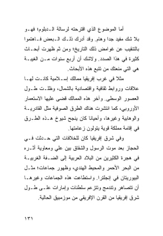 ‫ﺃﻤﺎ ﺍﻟﻤﻭﻀﻭﻉ ﺍﻟﺫﻱ ﺍﻗﺘﺭﺤﺘﻪ ﻟﺭﺴﺎﻟﺔ ﺍﻟـﺩﺒﻠﻭﻡ؛ ﻓﻬـﻭ‬
‫ﺒﻼ ﺸﻙ ﻤﻔﻴﺩ ﺠﺩﺍ ﻭﻫﺎﻡ. ﻭﻗﺩ ﺃﺩﺭﻙ ﺫﻟـﻙ ﺍﻟـﺒﻌﺽ ﻓـﺎﻫﺘﻤﻭﺍ‬
                                     ‫‪‬‬
‫ﺒﺎﻟﺘﻨﻘﻴﺏ ﻋﻥ ﻏﻭﺍﻤﺽ ﺫﻟﻙ ﺍﻟﺘﺎﺭﻴﺦ؛ ﻭﻤﻥ ﺜﻡ ﻅﻬﺭﺕ ﺃﺒﺤـﺎﺙ‬
‫ﻜﺜﻴﺭﺓ ﻓﻲ ﻫﺫﺍ ﺍﻟﺼﺩﺩ. ﻭﻻﺸﻙ ﺃﻥ ﺃﺭﺒﻊ ﺴﻨﻭﺍﺕ ﻤـﻥ ﺍﻟﻐﻴﺒـﺔ‬
                    ‫ﻫﻲ ﺍﻟﺘﻲ ﻤﻨﻌﺘﻙ ﻤﻥ ﺘﺘﺒﻊ ﻫﺫﻩ ﺍﻷﺒﺤﺎﺙ.‬
‫ﻤﺜﻼ ﻓﻲ ﻏﺭﺏ ﺇﻓﺭﻴﻘﻴﺎ ﻤﻤﺎﻟﻙ ﺇﺴـﻼﻤﻴﺔ ﻜﺎﻨـﺕ ﻟﻬـﺎ‬
                                        ‫ﹰ‬
‫ﻋﻼﻗﺎﺕ ﻭﺭﻭﺍﺒﻁ ﺜﻘﺎﻓﻴﺔ ﻭﺍﻗﺘﺼﺎﺩﻴﺔ ﺒﺎﻟﺸﻤﺎل، ﻭﻅﻠـﺕ ﻁـﻭل‬
‫ﺍﻟﻌﺼﻭﺭ ﺍﻟﻭﺴﻁﻰ. ﻭﺁﺨﺭ ﻫﺫﻩ ﺍﻟﻤﻤﺎﻟﻙ ﻗﻀﻰ ﻋﻠﻴﻬﺎ ﺍﻻﺴﺘﻌﻤﺎﺭ‬
‫ﺍﻷﻭﺭﻭﺒﻲ، ﻜﻤﺎ ﺍﻨﺘﺸﺭﺕ ﻫﻨﺎﻙ ﺍﻟﻁﺭﻕ ﺍﻟﺼﻭﻓﻴﺔ ﻤﺜل ﺍﻟﻘﺎﺩﺭﻴـﺔ‬
‫ﻭﺍﻟﻭﻫﺎﺒﻴﺔ ﻭﻏﻴﺭﻫﺎ، ﻭﺃﺤﻴﺎﻨﺎ ﻜﺎﻥ ﻴﻨﺠﺢ ﺸﻴﻭﺥ ﻫـﺫﻩ ﺍﻟﻁـﺭﻕ‬
                           ‫ﹰ‬
                    ‫ﻓﻲ ﺇﻗﺎﻤﺔ ﻤﻤﻠﻜﺔ ﻗﻭﻴﺔ ﻴﺘﻭﻟﻭﻥ ﺯﻋﺎﻤﺘﻬﺎ.‬
‫ﻭﻓﻲ ﺸﺭﻕ ﺇﻓﺭﻴﻘﻴﺎ ﻜﺎﻥ ﻟﻠﺨﻼﻓﺎﺕ ﺍﻟﺘﻲ ﺤـﺩﺜﺕ ﻓـﻲ‬
‫ﺍﻟﺤﺠﺎﺯ ﺒﻌﺩ ﻤﻭﺕ ﺍﻟﺭﺴﻭل ﻭﺍﻟﺸﻘﺎﻕ ﺒﻴﻥ ﻋﻠﻲ ﻭﻤﻌﺎﻭﻴﺔ ﺃﺜـﺭﻩ‬
‫ﻓﻲ ﻫﺠﺭﺓ ﺍﻟﻜﺜﻴﺭﻴﻥ ﻤﻥ ﺍﻟﺒﻼﺩ ﺍﻟﻌﺭﺒﻴﺔ ﺇﻟﻰ ﺍﻟﻀـﻔﺔ ﺍﻟﻐﺭﺒﻴـﺔ‬
‫ﻤﻥ ﺍﻟﺒﺤﺭ ﺍﻷﺤﻤﺭ ﻭﺍﻟﻤﺤﻴﻁ ﺍﻟﻬﻨﺩﻱ، ﻭﻅﻬﻭﺭ ﺠﻤﺎﻋﺎﺕ؛ ﻤﺜـل‬
‫ﺍﻟﺒﻴﻭﺭﻴﺘﺎﻥ ﻓﻲ ﺇﻨﺠﻠﺘﺭﺍ. ﻭﺍﺴﺘﻁﺎﻋﺕ ﻫﺫﻩ ﺍﻟﺠﻤﺎﻋﺎﺕ ﻭﻏﻴﺭﻫـﺎ‬
‫ﺃﻥ ﺘﺘﺼﺎﻫﺭ ﻭﺘﻨﺩﻤﺞ ﻭﺘﺘﺯﻋﻡ ﺴﻠﻁﻨﺎﺕ ﻭﺇﻤﺎﺭﺍﺕ ﻋﻠـﻰ ﻁـﻭل‬
      ‫ﺸﺭﻕ ﺇﻓﺭﻴﻘﻴﺎ ﻤﻥ ﺍﻟﻘﺭﻥ ﺍﻹﻓﺭﻴﻘﻲ ﻤﻥ ﻤﻭﺯﻤﺒﻴﻕ ﺍﻟﺤﺎﻟﻴﺔ.‬


‫١٣١‬
 