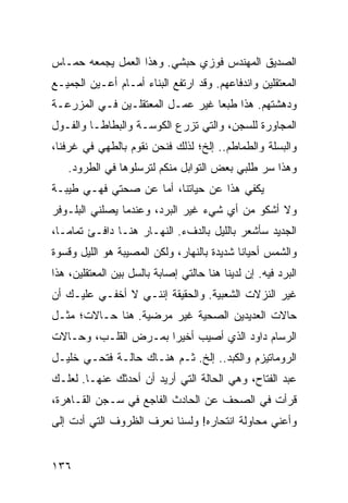 ‫ﺍﻟﺼﺩﻴﻕ ﺍﻟﻤﻬﻨﺩﺱ ﻓﻭﺯﻱ ﺤﺒﺸﻲ. ﻭﻫﺫﺍ ﺍﻟﻌﻤل ﻴﺠﻤﻌﻪ ﺤﻤـﺎﺱ‬
‫ﺍﻟﻤﻌﺘﻘﻠﻴﻥ ﻭﺍﻨﺩﻓﺎﻋﻬﻡ. ﻭﻗﺩ ﺍﺭﺘﻔﻊ ﺍﻟﺒﻨﺎﺀ ﺃﻤـﺎﻡ ﺃﻋـﻴﻥ ﺍﻟﺠﻤﻴـﻊ‬
‫ﻭﺩﻫﺸﺘﻬﻡ. ﻫﺫﺍ ﻁﺒﻌﺎ ﻏﻴﺭ ﻋﻤـل ﺍﻟﻤﻌﺘﻘﻠـﻴﻥ ﻓـﻲ ﺍﻟﻤﺯﺭﻋـﺔ‬
                                  ‫‪‬‬
‫ﺍﻟﻤﺠﺎﻭﺭﺓ ﻟﻠﺴﺠﻥ، ﻭﺍﻟﺘﻲ ﺘﺯﺭﻉ ﺍﻟﻜﻭﺴـﺔ ﻭﺍﻟﺒﻁﺎﻁـﺎ ﻭﺍﻟﻔـﻭل‬
‫ﻭﺍﻟﺒﺴﻠﺔ ﻭﺍﻟﻁﻤﺎﻁﻡ.. ﺇﻟﺦ؛ ﻟﺫﻟﻙ ﻓﻨﺤﻥ ﻨﻘﻭﻡ ﺒﺎﻟﻁﻬﻲ ﻓﻲ ﻏﺭﻓﻨﺎ،‬
   ‫ﻭﻫﺫﺍ ﺴﺭ ﻁﻠﺒﻲ ﺒﻌﺽ ﺍﻟﺘﻭﺍﺒل ﻤﻨﻜﻡ ﻟﺘﺭﺴﻠﻭﻫﺎ ﻓﻲ ﺍﻟﻁﺭﻭﺩ.‬
‫ﻴﻜﻔﻲ ﻫﺫﺍ ﻋﻥ ﺤﻴﺎﺘﻨﺎ، ﺃﻤﺎ ﻋﻥ ﺼﺤﺘﻲ ﻓﻬـﻲ ﻁﻴﺒـﺔ‬
‫ﻭﻻ ﺃﺸﻜﻭ ﻤﻥ ﺃﻱ ﺸﻲﺀ ﻏﻴﺭ ﺍﻟﺒﺭﺩ، ﻭﻋﻨﺩﻤﺎ ﻴﺼﻠﻨﻲ ﺍﻟﺒﻠـﻭﻓﺭ‬
‫ﺍﻟﺠﺩﻴﺩ ﺴﺄﺸﻌﺭ ﺒﺎﻟﻠﻴل ﺒﺎﻟﺩﻑﺀ. ﺍﻟﻨﻬـﺎﺭ ﻫﻨـﺎ ﺩﺍﻓـﺊ ﺘﻤﺎ ‪‬ـﺎ،‬
   ‫ﻤ‬
‫ﻭﺍﻟﺸﻤﺱ ﺃﺤﻴﺎﻨﺎ ﺸﺩﻴﺩﺓ ﺒﺎﻟﻨﻬﺎﺭ، ﻭﻟﻜﻥ ﺍﻟﻤﺼﻴﺒﺔ ﻫﻭ ﺍﻟﻠﻴل ﻭﻗﺴﻭﺓ‬
                                            ‫ﹰ‬
‫ﺍﻟﺒﺭﺩ ﻓﻴﻪ. ﺇﻥ ﻟﺩﻴﻨﺎ ﻫﻨﺎ ﺤﺎﻟﺘﻲ ﺇﺼﺎﺒﺔ ﺒﺎﻟﺴل ﺒﻴﻥ ﺍﻟﻤﻌﺘﻘﻠﻴﻥ، ﻫﺫﺍ‬
‫ﻏﻴﺭ ﺍﻟﻨﺯﻻﺕ ﺍﻟﺸﻌﺒﻴﺔ. ﻭﺍﻟﺤﻘﻴﻘﺔ ﺇﻨﻨـﻲ ﻻ ﺃﺨﻔـﻲ ﻋﻠﻴـﻙ ﺃﻥ‬
‫ﺤﺎﻻﺕ ﺍﻟﻌﺩﻴﺩﻴﻥ ﺍﻟﺼﺤﻴﺔ ﻏﻴﺭ ﻤﺭﻀﻴﺔ. ﻫﻨﺎ ﺤـﺎﻻﺕ؛ ﻤﺜـل‬
‫ﺍﻟﺭﺴﺎﻡ ﺩﺍﻭﺩ ﺍﻟﺫﻱ ﺃﺼﻴﺏ ﺃﺨﻴﺭﺍ ﺒﻤـﺭﺽ ﺍﻟﻘﻠـﺏ، ﻭﺤـﺎﻻﺕ‬
                      ‫‪‬‬
‫ﺍﻟﺭﻭﻤﺎﺘﻴﺯﻡ ﻭﺍﻟﻜﺒﺩ.. ﺇﻟﺦ. ﺜـﻡ ﻫﻨـﺎﻙ ﺤﺎﻟـﺔ ﻓﺘﺤـﻲ ﺨﻠﻴـل‬
‫ﻋﺒﺩ ﺍﻟﻔﺘﺎﺡ، ﻭﻫﻲ ﺍﻟﺤﺎﻟﺔ ﺍﻟﺘﻲ ﺃﺭﻴﺩ ﺃﻥ ﺃﺤﺩﺜﻙ ﻋﻨﻬـﺎ. ﻟﻌﻠـﻙ‬
‫ﻗﺭﺃﺕ ﻓﻲ ﺍﻟﺼﺤﻑ ﻋﻥ ﺍﻟﺤﺎﺩﺙ ﺍﻟﻔﺎﺠﻊ ﻓﻲ ﺴـﺠﻥ ﺍﻟﻘـﺎﻫﺭﺓ،‬
‫ﻭﺃﻋﻨﻲ ﻤﺤﺎﻭﻟﺔ ﺍﻨﺘﺤﺎﺭﻩ! ﻭﻟﺴﻨﺎ ﻨﻌﺭﻑ ﺍﻟﻅﺭﻭﻑ ﺍﻟﺘﻲ ﺃﺩﺕ ﺇﻟﻰ‬


‫٦٣١‬
 