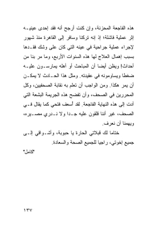 ‫ﻫﺫﻩ ﺍﻟﻔﺎﺠﻌﺔ ﺍﻟﻤﺤﺯﻨﺔ، ﻭﺇﻥ ﻜﻨﺕ ﺃﺭﺠﺢ ﺃﻨﻪ ﻓﻘﺩ ﺇﺤﺩﻯ ﻋﻴﻨﻴـﻪ‬
‫ﺇﺜﺭ ﻋﻤﻠﻴﺔ ﻓﺎﺸﻠﺔ؛ ﺇﺫ ﺇﻨﻪ ﺘﺭﻜﻨﺎ ﻭﺴﺎﻓﺭ ﺇﻟﻰ ﺍﻟﻘﺎﻫﺭﺓ ﻤﻨﺫ ﺸﻬﻭﺭ‬
‫ﻹﺠﺭﺍﺀ ﻋﻤﻠﻴﺔ ﺠﺭﺍﺤﻴﺔ ﻓﻲ ﻋﻴﻨﻪ ﺍﻟﺘﻲ ﻜﺎﻥ ﻋﻠﻰ ﻭﺸﻙ ﻓﻘـﺩﻫﺎ‬
‫ﺒﺴﺒﺏ ﺇﻫﻤﺎل ﺍﻟﻌﻼﺝ ﻟﻬﺎ ﻫﺫﻩ ﺍﻟﺴﻨﻭﺍﺕ ﺍﻷﺭﺒﻊ، ﻭﻤﺎ ﻤﺭ ﺒﻨﺎ ﻤﻥ‬
‫ﺃﺤﺩﺍﺙ! ﻭﻴﻅﻥ ﺃﻴﻀﺎ ﺃﻥ ﺍﻟﻤﺒﺎﺤﺙ ﺃﻭ ﺃﻫﻠﻪ ﻴﻤﺎﺭﺴـﻭﻥ ﻋﻠﻴـﻪ‬
                                   ‫‪‬‬     ‫‪‬‬
‫ﻀﻐﻁﺎ ﻭﻴﺴﺎﻭﻤﻭﻨﻪ ﻓﻲ ﻋﻘﻴﺩﺘﻪ. ﻭﻤﺜل ﻫﺫﺍ ﺍﻟﺤـﺎﺩﺙ ﻻ ﻴﻤﻜـﻥ‬
                                               ‫ﹰ‬
‫ﺃﻥ ﻴﻤﺭ ﻫﻜﺫﺍ. ﻭﻤﻥ ﺍﻟﻭﺍﺠﺏ ﺃﻥ ﺘﻌﻠﻡ ﺒﻪ ﻨﻘﺎﺒﺔ ﺍﻟﺼﺤﻔﻴﻴﻥ، ﻭﻜل‬
‫ﺍﻟﻤﺤﺭﺭﻴﻥ ﻓﻲ ﺍﻟﺼﺤﻑ، ﻭﺃﻥ ﺘﻔﻀﺢ ﻫﺫﻩ ﺍﻟﺠﺭﻴﻤﺔ ﺍﻟﺒﺸﻌﺔ ﺍﻟﺘﻲ‬
‫ﺃﺩﺕ ﺇﻟﻰ ﻫﺫﻩ ﺍﻟﻨﻬﺎﻴﺔ ﺍﻟﻔﺎﺠﻌﺔ. ﻟﻘﺩ ﺃﺴﻌﻑ ﻓﺘﺤﻲ ﻜﻤﺎ ﻴﻘﺎل ﻓـﻲ‬
                     ‫ُ‬
‫ﺍﻟﺼﺤﻑ، ﻏﻴﺭ ﺃﻨﻨﺎ ﻗﻠﻘﻭﻥ ﻋﻠﻴﻪ ﺠـﺩﺍ ﻭﻻ ﻨـﺩﺭﻱ ﻤﺼـﻴﺭﻩ،‬
                  ‫‪‬‬
                                       ‫ﻭﻴﻬﻤﻨﺎ ﺃﻥ ﻨﻌﺭﻑ.‬
‫ﺨﺘﺎﻤﺎ ﻟﻙ ﻗﺒﻼﺘﻲ ﺍﻟﺤﺎﺭﺓ ﻴﺎ ﺤﺒﻭﺒﺔ، ﻭﺃﺸـﻭﺍﻗﻲ ﺇﻟـﻰ‬
                                         ‫‪‬‬
              ‫ﺠﻤﻴﻊ ﺇﺨﻭﺘﻲ، ﺭﺍﺠﻴﺎ ﻟﻠﺠﻤﻴﻊ ﺍﻟﺼﺤﺔ ﻭﺍﻟﺴﻌﺎﺩﺓ.‬
                                      ‫‪‬‬
‫"ﻜﺎﻤل"‬




‫٧٣١‬
 