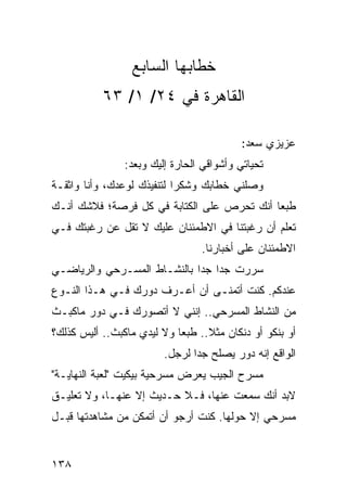 ‫ﺨﻁﺎﺒﻬﺎ ﺍﻟﺴﺎﺒﻊ‬
           ‫ﺍﻟﻘﺎﻫﺭﺓ ﻓﻲ ٤٢/ ١/ ٣٦‬

                                           ‫ﻋﺯﻴﺯﻱ ﺴﻌﺩ:‬
                ‫ﺘﺤﻴﺎﺘﻲ ﻭﺃﺸﻭﺍﻗﻲ ﺍﻟﺤﺎﺭﺓ ﺇﻟﻴﻙ ﻭﺒﻌﺩ:‬
‫ﻭﺼﻠﻨﻲ ﺨﻁﺎﺒﻙ ﻭﺸﻜﺭﺍ ﻟﺘﻨﻔﻴﺫﻙ ﻟﻭﻋﺩﻙ، ﻭﺃﻨﺎ ﻭﺍﺜﻘـﺔ‬
                            ‫‪‬‬
‫ﻁﺒﻌﺎ ﺃﻨﻙ ﺘﺤﺭﺹ ﻋﻠﻰ ﺍﻟﻜﺘﺎﺒﺔ ﻓﻲ ﻜل ﻓﺭﺼﺔ؛ ﻓﻼﺸﻙ ﺃﻨـﻙ‬
                                            ‫‪‬‬
‫ﺘﻌﻠﻡ ﺃﻥ ﺭﻏﺒﺘﻨﺎ ﻓﻲ ﺍﻻﻁﻤﺌﻨﺎﻥ ﻋﻠﻴﻙ ﻻ ﺘﻘل ﻋﻥ ﺭﻏﺒﺘﻙ ﻓـﻲ‬
                                 ‫ﺍﻻﻁﻤﺌﻨﺎﻥ ﻋﻠﻰ ﺃﺨﺒﺎﺭﻨﺎ.‬
‫ﺴﺭﺭﺕ ﺠﺩﺍ ﺠﺩﺍ ﺒﺎﻟﻨﺸـﺎﻁ ﺍﻟﻤﺴـﺭﺤﻲ ﻭﺍﻟﺭﻴﺎﻀـﻲ‬
                             ‫‪ ‬‬
‫ﻋﻨﺩﻜﻡ. ﻜﻨﺕ ﺃﺘﻤﻨـﻰ ﺃﻥ ﺃﻋـﺭﻑ ﺩﻭﺭﻙ ﻓـﻲ ﻫـﺫﺍ ﺍﻟﻨـﻭﻉ‬
‫ﻤﻥ ﺍﻟﻨﺸﺎﻁ ﺍﻟﻤﺴﺭﺤﻲ.. ﺇﻨﻨﻲ ﻻ ﺃﺘﺼﻭﺭﻙ ﻓـﻲ ﺩﻭﺭ ﻤﺎﻜﺒـﺙ‬
‫ﺃﻭ ﺒﻨﻜﻭ ﺃﻭ ﺩﻨﻜﺎﻥ ﻤﺜﻼ.. ﻁﺒﻌﺎ ﻭﻻ ﻟﻴﺩﻱ ﻤﺎﻜﺒﺙ.. ﺃﻟﻴﺱ ﻜﺫﻟﻙ؟‬
                            ‫‪‬‬     ‫ﹰ‬
                         ‫ﺍﻟﻭﺍﻗﻊ ﺇﻨﻪ ﺩﻭﺭ ﻴﺼﻠﺢ ﺠﺩﺍ ﻟﺭﺠل.‬
                                ‫‪‬‬
‫ﻤﺴﺭﺡ ﺍﻟﺠﻴﺏ ﻴﻌﺭﺽ ﻤﺴﺭﺤﻴﺔ ﺒﻴﻜﻴﺕ "ﻟﻌﺒﺔ ﺍﻟﻨﻬﺎﻴـﺔ"‬
‫ﻻﺒﺩ ﺃﻨﻙ ﺴﻤﻌﺕ ﻋﻨﻬﺎ، ﻓـﻼ ﺤـﺩﻴﺙ ﺇﻻ ﻋﻨﻬـﺎ، ﻭﻻ ﺘﻌﻠﻴـﻕ‬
‫ﻤﺴﺭﺤﻲ ﺇﻻ ﺤﻭﻟﻬﺎ. ﻜﻨﺕ ﺃﺭﺠﻭ ﺃﻥ ﺃﺘﻤﻜﻥ ﻤﻥ ﻤﺸﺎﻫﺩﺘﻬﺎ ﻗﺒـل‬


‫٨٣١‬
 